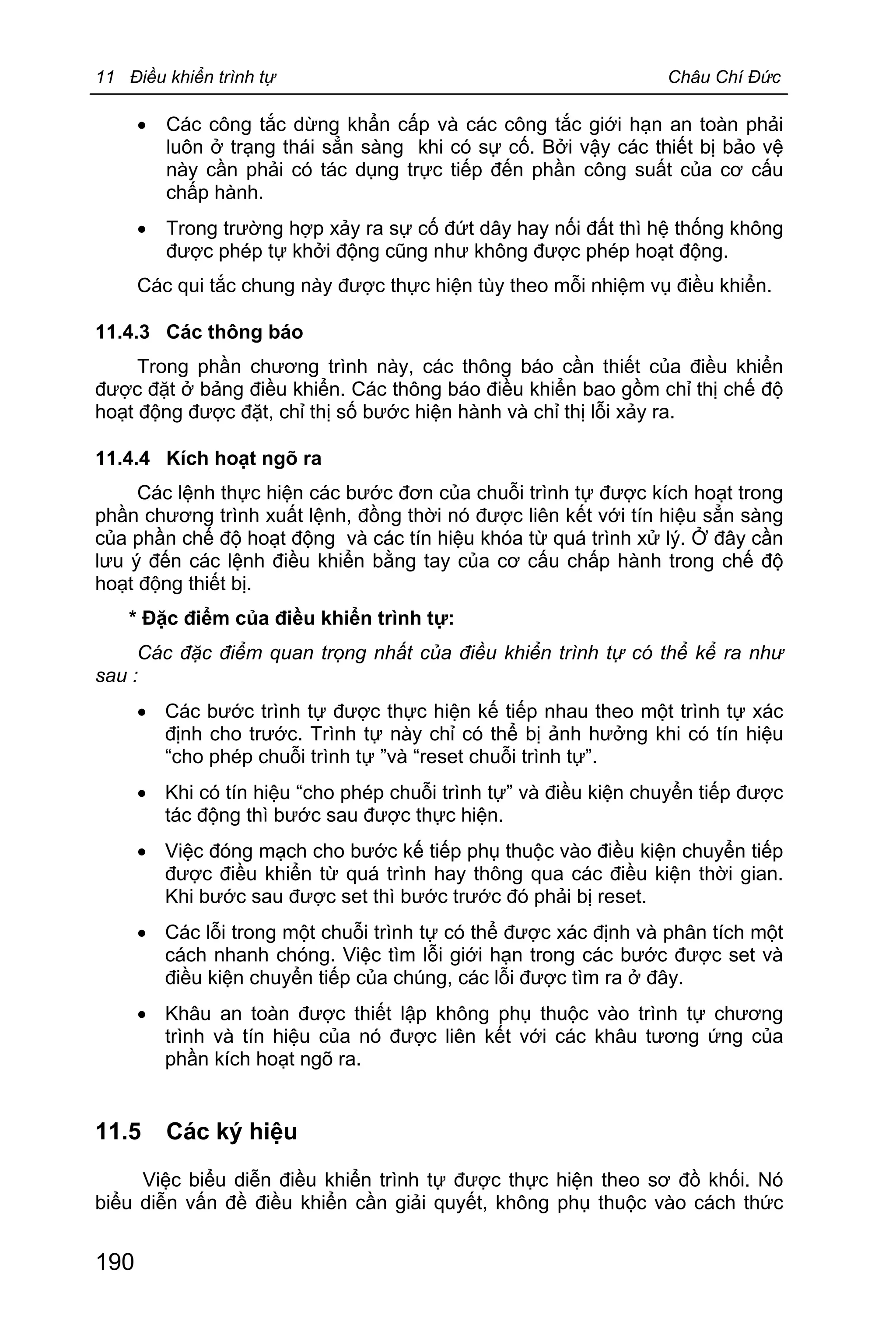 11 Điều khiển trình tự Châu Chí Đức
190
· Các công tắc dừng khẩn cấp và các công tắc giới hạn an toàn phải
luôn ở trạng thái sẳn sàng khi có sự cố. Bởi vậy các thiết bị bảo vệ
này cần phải có tác dụng trực tiếp đến phần công suất của cơ cấu
chấp hành.
· Trong trường hợp xảy ra sự cố đứt dây hay nối đất thì hệ thống không
được phép tự khởi động cũng như không được phép hoạt động.
Các qui tắc chung này được thực hiện tùy theo mỗi nhiệm vụ điều khiển.
11.4.3 Các thông báo
Trong phần chương trình này, các thông báo cần thiết của điều khiển
được đặt ở bảng điều khiển. Các thông báo điều khiển bao gồm chỉ thị chế độ
hoạt động được đặt, chỉ thị số bước hiện hành và chỉ thị lỗi xảy ra.
11.4.4 Kích hoạt ngõ ra
Các lệnh thực hiện các bước đơn của chuỗi trình tự được kích hoạt trong
phần chương trình xuất lệnh, đồng thời nó được liên kết với tín hiệu sẳn sàng
của phần chế độ hoạt động và các tín hiệu khóa từ quá trình xử lý. Ở đây cần
lưu ý đến các lệnh điều khiển bằng tay của cơ cấu chấp hành trong chế độ
hoạt động thiết bị.
* Đặc điểm của điều khiển trình tự:
Các đặc điểm quan trọng nhất của điều khiển trình tự có thể kể ra như
sau :
· Các bước trình tự được thực hiện kế tiếp nhau theo một trình tự xác
định cho trước. Trình tự này chỉ có thể bị ảnh hưởng khi có tín hiệu
“cho phép chuỗi trình tự ”và “reset chuỗi trình tự”.
· Khi có tín hiệu “cho phép chuỗi trình tự” và điều kiện chuyển tiếp được
tác động thì bước sau được thực hiện.
· Việc đóng mạch cho bước kế tiếp phụ thuộc vào điều kiện chuyển tiếp
được điều khiển từ quá trình hay thông qua các điều kiện thời gian.
Khi bước sau được set thì bước trước đó phải bị reset.
· Các lỗi trong một chuỗi trình tự có thể được xác định và phân tích một
cách nhanh chóng. Việc tìm lỗi giới hạn trong các bước được set và
điều kiện chuyển tiếp của chúng, các lỗi được tìm ra ở đây.
· Khâu an toàn được thiết lập không phụ thuộc vào trình tự chương
trình và tín hiệu của nó được liên kết với các khâu tương ứng của
phần kích hoạt ngõ ra.
11.5 Các ký hiệu
Việc biểu diễn điều khiển trình tự được thực hiện theo sơ đồ khối. Nó
biểu diễn vấn đề điều khiển cần giải quyết, không phụ thuộc vào cách thức
 