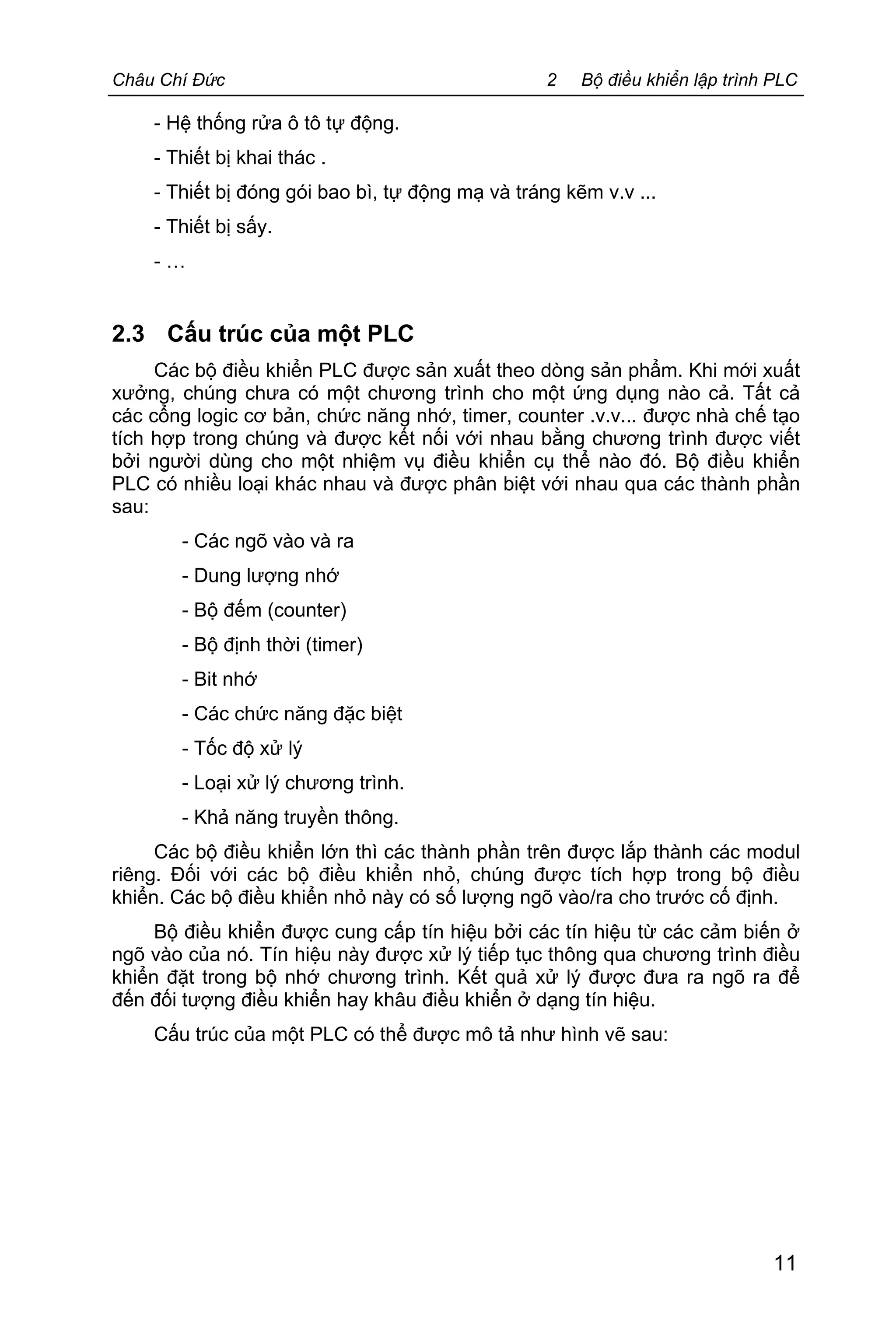 Châu Chí Đức 2 Bộ điều khiển lập trình PLC
11
- Hệ thống rửa ô tô tự động.
- Thiết bị khai thác .
- Thiết bị đóng gói bao bì, tự động mạ và tráng kẽm v.v ...
- Thiết bị sấy.
- …
2.3 Cấu trúc của một PLC
Các bộ điều khiển PLC được sản xuất theo dòng sản phẩm. Khi mới xuất
xưởng, chúng chưa có một chương trình cho một ứng dụng nào cả. Tất cả
các cổng logic cơ bản, chức năng nhớ, timer, counter .v.v... được nhà chế tạo
tích hợp trong chúng và được kết nối với nhau bằng chương trình được viết
bởi người dùng cho một nhiệm vụ điều khiển cụ thể nào đó. Bộ điều khiển
PLC có nhiều loại khác nhau và được phân biệt với nhau qua các thành phần
sau:
- Các ngõ vào và ra
- Dung lượng nhớ
- Bộ đếm (counter)
- Bộ định thời (timer)
- Bit nhớ
- Các chức năng đặc biệt
- Tốc độ xử lý
- Loại xử lý chương trình.
- Khả năng truyền thông.
Các bộ điều khiển lớn thì các thành phần trên được lắp thành các modul
riêng. Đối với các bộ điều khiển nhỏ, chúng được tích hợp trong bộ điều
khiển. Các bộ điều khiển nhỏ này có số lượng ngõ vào/ra cho trước cố định.
Bộ điều khiển được cung cấp tín hiệu bởi các tín hiệu từ các cảm biến ở
ngõ vào của nó. Tín hiệu này được xử lý tiếp tục thông qua chương trình điều
khiển đặt trong bộ nhớ chương trình. Kết quả xử lý được đưa ra ngõ ra để
đến đối tượng điều khiển hay khâu điều khiển ở dạng tín hiệu.
Cấu trúc của một PLC có thể được mô tả như hình vẽ sau:
 