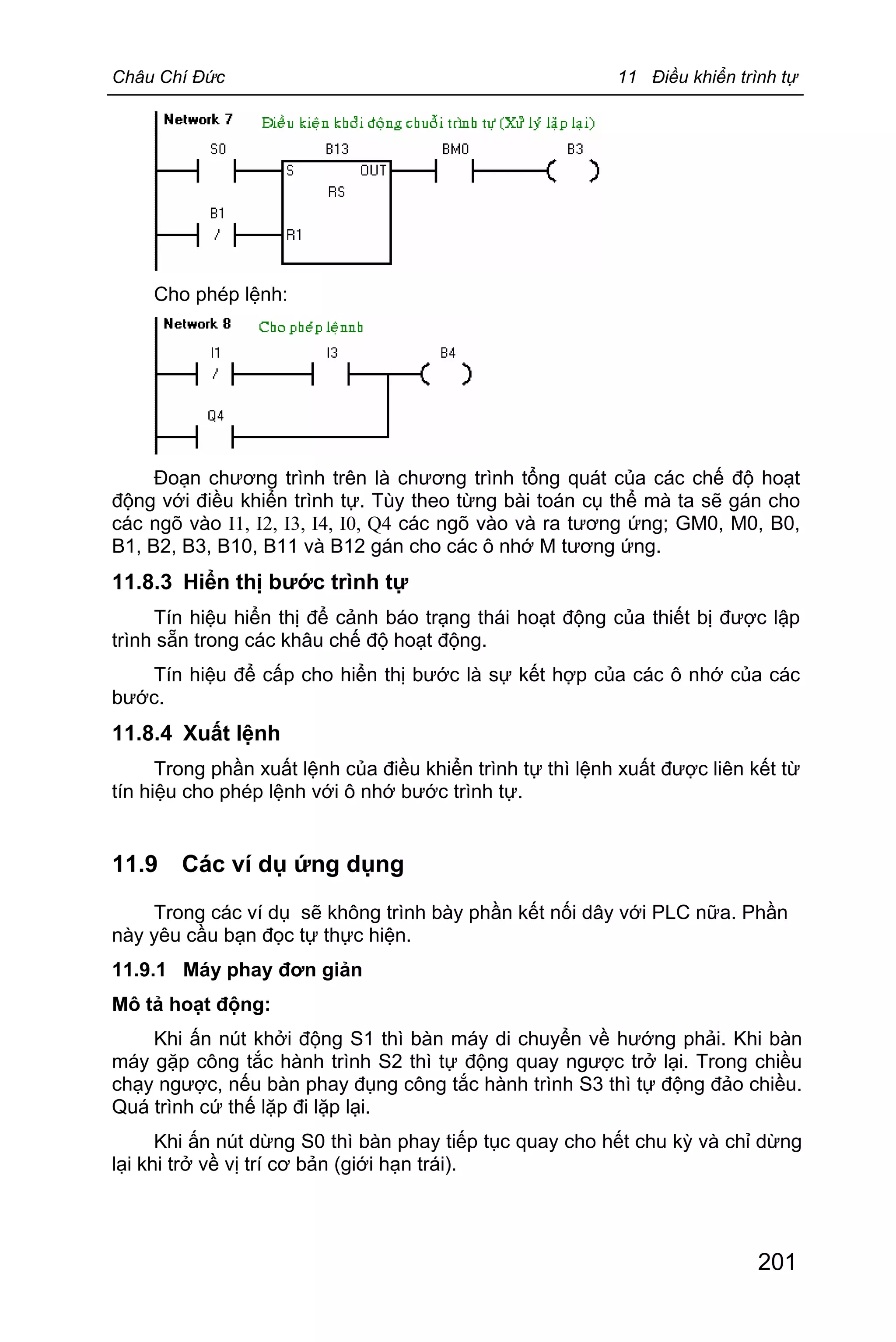 Châu Chí Đức 11 Điều khiển trình tự
201
Cho phép lệnh:
Đoạn chương trình trên là chương trình tổng quát của các chế độ hoạt
động với điều khiển trình tự. Tùy theo từng bài toán cụ thể mà ta sẽ gán cho
các ngõ vào I1, I2, I3, I4, I0, Q4 các ngõ vào và ra tương ứng; GM0, M0, B0,
B1, B2, B3, B10, B11 và B12 gán cho các ô nhớ M tương ứng.
11.8.3 Hiển thị bước trình tự
Tín hiệu hiển thị để cảnh báo trạng thái hoạt động của thiết bị được lập
trình sẵn trong các khâu chế độ hoạt động.
Tín hiệu để cấp cho hiển thị bước là sự kết hợp của các ô nhớ của các
bước.
11.8.4 Xuất lệnh
Trong phần xuất lệnh của điều khiển trình tự thì lệnh xuất được liên kết từ
tín hiệu cho phép lệnh với ô nhớ bước trình tự.
11.9 Các ví dụ ứng dụng
Trong các ví dụ sẽ không trình bày phần kết nối dây với PLC nữa. Phần
này yêu cầu bạn đọc tự thực hiện.
11.9.1 Máy phay đơn giản
Mô tả hoạt động:
Khi ấn nút khởi động S1 thì bàn máy di chuyển về hướng phải. Khi bàn
máy gặp công tắc hành trình S2 thì tự động quay ngược trở lại. Trong chiều
chạy ngược, nếu bàn phay đụng công tắc hành trình S3 thì tự động đảo chiều.
Quá trình cứ thế lặp đi lặp lại.
Khi ấn nút dừng S0 thì bàn phay tiếp tục quay cho hết chu kỳ và chỉ dừng
lại khi trở về vị trí cơ bản (giới hạn trái).
 