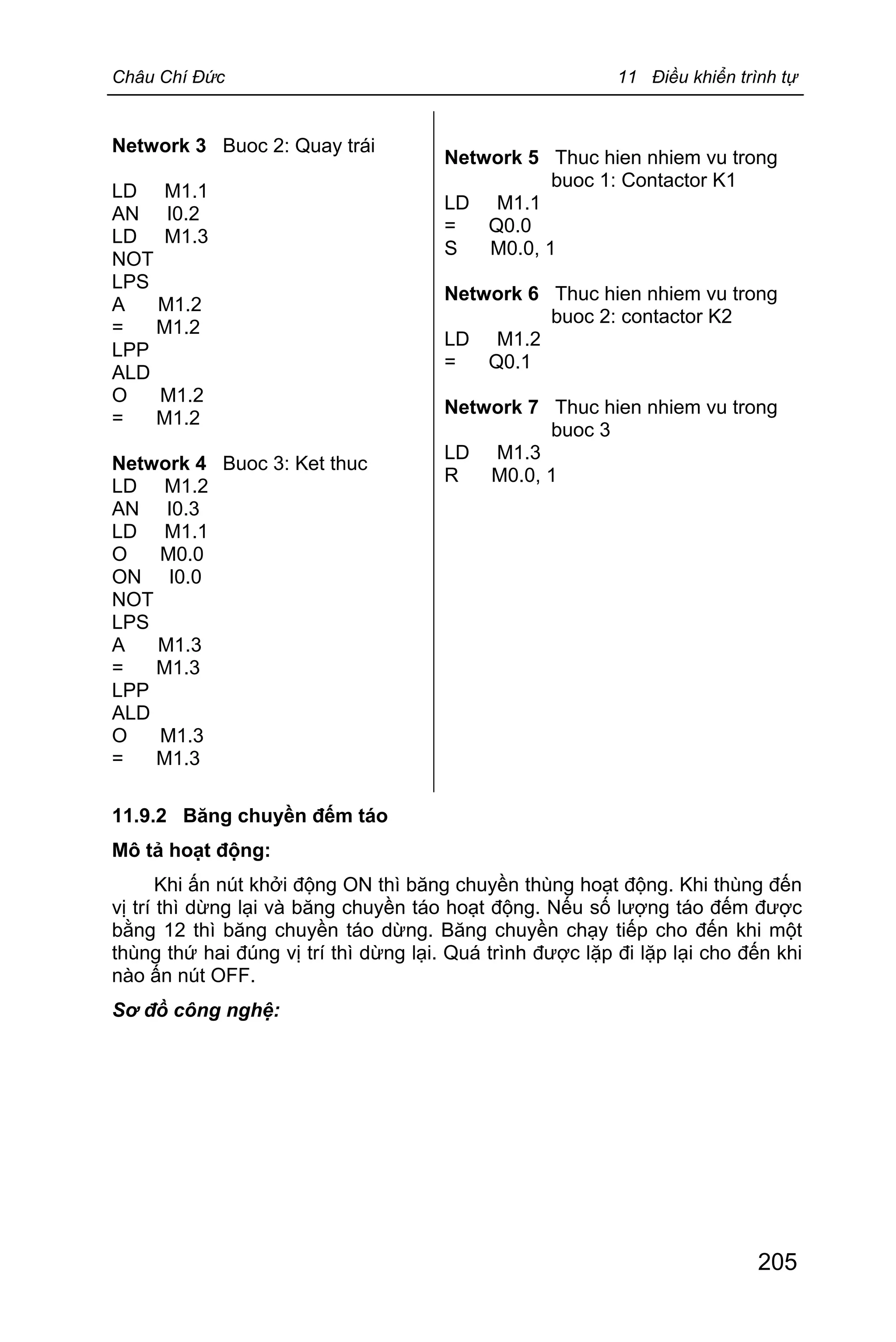 Châu Chí Đức 11 Điều khiển trình tự
205
Network 3 Buoc 2: Quay trái
LD M1.1
AN I0.2
LD M1.3
NOT
LPS
A M1.2
= M1.2
LPP
ALD
O M1.2
= M1.2
Network 4 Buoc 3: Ket thuc
LD M1.2
AN I0.3
LD M1.1
O M0.0
ON I0.0
NOT
LPS
A M1.3
= M1.3
LPP
ALD
O M1.3
= M1.3
Network 5 Thuc hien nhiem vu trong
buoc 1: Contactor K1
LD M1.1
= Q0.0
S M0.0, 1
Network 6 Thuc hien nhiem vu trong
buoc 2: contactor K2
LD M1.2
= Q0.1
Network 7 Thuc hien nhiem vu trong
buoc 3
LD M1.3
R M0.0, 1
11.9.2 Băng chuyền đếm táo
Mô tả hoạt động:
Khi ấn nút khởi động ON thì băng chuyền thùng hoạt động. Khi thùng đến
vị trí thì dừng lại và băng chuyền táo hoạt động. Nếu số lượng táo đếm được
bằng 12 thì băng chuyền táo dừng. Băng chuyền chạy tiếp cho đến khi một
thùng thứ hai đúng vị trí thì dừng lại. Quá trình được lặp đi lặp lại cho đến khi
nào ấn nút OFF.
Sơ đồ công nghệ:
 