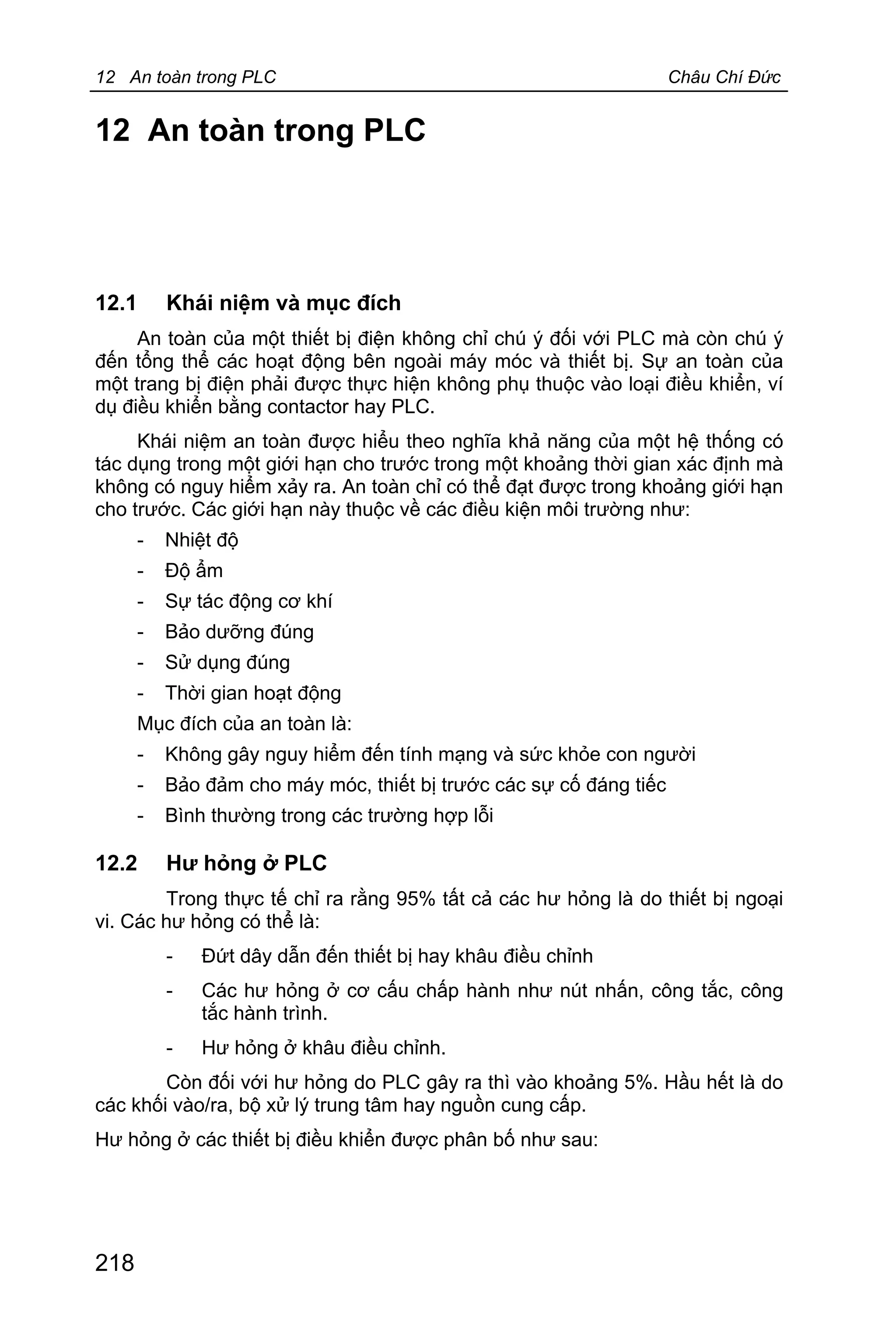12 An toàn trong PLC Châu Chí Đức
218
12 An toàn trong PLC
12.1 Khái niệm và mục đích
An toàn của một thiết bị điện không chỉ chú ý đối với PLC mà còn chú ý
đến tổng thể các hoạt động bên ngoài máy móc và thiết bị. Sự an toàn của
một trang bị điện phải được thực hiện không phụ thuộc vào loại điều khiển, ví
dụ điều khiển bằng contactor hay PLC.
Khái niệm an toàn được hiểu theo nghĩa khả năng của một hệ thống có
tác dụng trong một giới hạn cho trước trong một khoảng thời gian xác định mà
không có nguy hiểm xảy ra. An toàn chỉ có thể đạt được trong khoảng giới hạn
cho trước. Các giới hạn này thuộc về các điều kiện môi trường như:
- Nhiệt độ
- Độ ẩm
- Sự tác động cơ khí
- Bảo dưỡng đúng
- Sử dụng đúng
- Thời gian hoạt động
Mục đích của an toàn là:
- Không gây nguy hiểm đến tính mạng và sức khỏe con người
- Bảo đảm cho máy móc, thiết bị trước các sự cố đáng tiếc
- Bình thường trong các trường hợp lỗi
12.2 Hư hỏng ở PLC
Trong thực tế chỉ ra rằng 95% tất cả các hư hỏng là do thiết bị ngoại
vi. Các hư hỏng có thể là:
- Đứt dây dẫn đến thiết bị hay khâu điều chỉnh
- Các hư hỏng ở cơ cấu chấp hành như nút nhấn, công tắc, công
tắc hành trình.
- Hư hỏng ở khâu điều chỉnh.
Còn đối với hư hỏng do PLC gây ra thì vào khoảng 5%. Hầu hết là do
các khối vào/ra, bộ xử lý trung tâm hay nguồn cung cấp.
Hư hỏng ở các thiết bị điều khiển được phân bố như sau:
 
