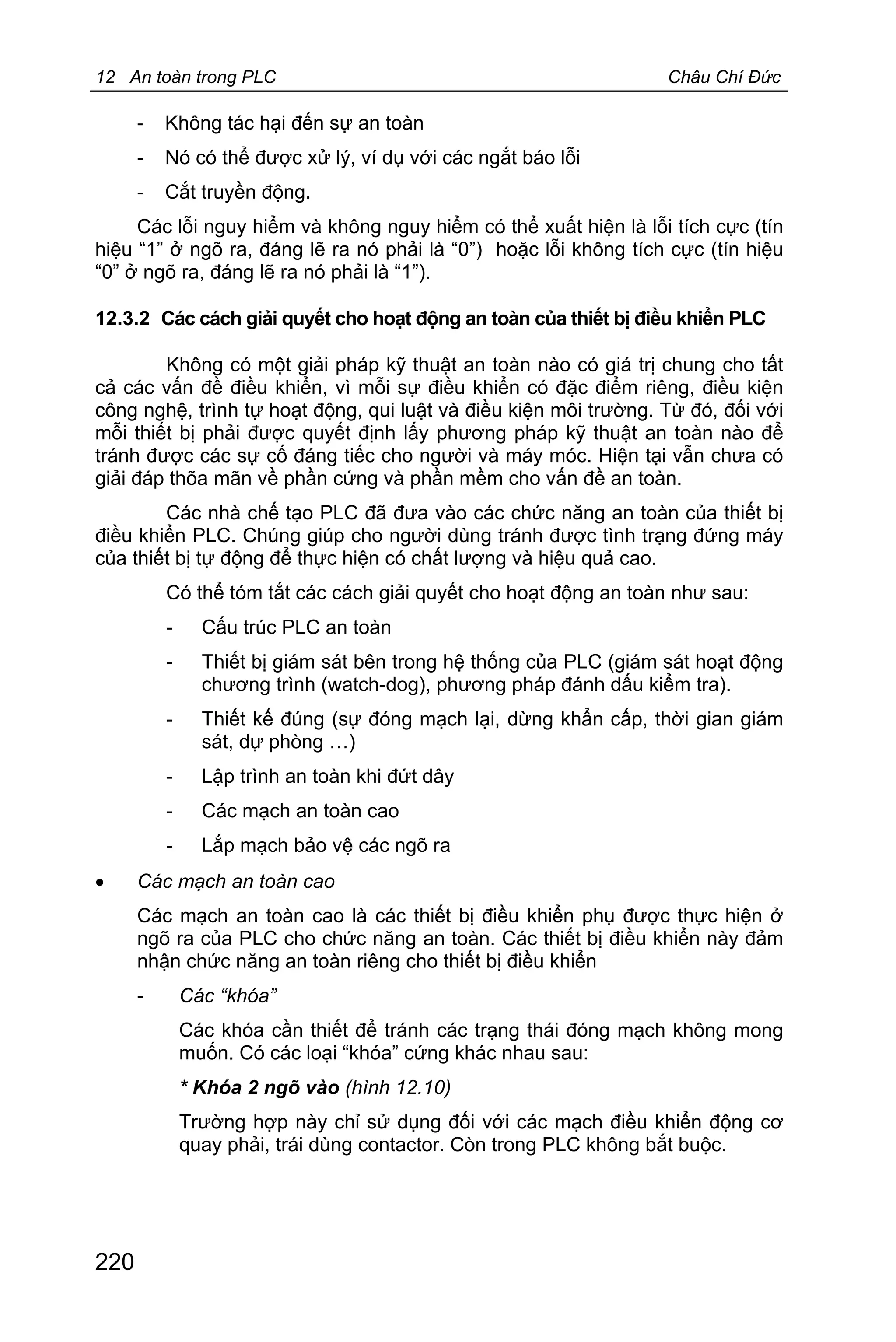 12 An toàn trong PLC Châu Chí Đức
220
- Không tác hại đến sự an toàn
- Nó có thể được xử lý, ví dụ với các ngắt báo lỗi
- Cắt truyền động.
Các lỗi nguy hiểm và không nguy hiểm có thể xuất hiện là lỗi tích cực (tín
hiệu “1” ở ngõ ra, đáng lẽ ra nó phải là “0”) hoặc lỗi không tích cực (tín hiệu
“0” ở ngõ ra, đáng lẽ ra nó phải là “1”).
12.3.2 Các cách giải quyết cho hoạt động an toàn của thiết bị điều khiển PLC
Không có một giải pháp kỹ thuật an toàn nào có giá trị chung cho tất
cả các vấn đề điều khiển, vì mỗi sự điều khiển có đặc điểm riêng, điều kiện
công nghệ, trình tự hoạt động, qui luật và điều kiện môi trường. Từ đó, đối với
mỗi thiết bị phải được quyết định lấy phương pháp kỹ thuật an toàn nào để
tránh được các sự cố đáng tiếc cho người và máy móc. Hiện tại vẫn chưa có
giải đáp thõa mãn về phần cứng và phần mềm cho vấn đề an toàn.
Các nhà chế tạo PLC đã đưa vào các chức năng an toàn của thiết bị
điều khiển PLC. Chúng giúp cho người dùng tránh được tình trạng đứng máy
của thiết bị tự động để thực hiện có chất lượng và hiệu quả cao.
Có thể tóm tắt các cách giải quyết cho hoạt động an toàn như sau:
- Cấu trúc PLC an toàn
- Thiết bị giám sát bên trong hệ thống của PLC (giám sát hoạt động
chương trình (watch-dog), phương pháp đánh dấu kiểm tra).
- Thiết kế đúng (sự đóng mạch lại, dừng khẩn cấp, thời gian giám
sát, dự phòng …)
- Lập trình an toàn khi đứt dây
- Các mạch an toàn cao
- Lắp mạch bảo vệ các ngõ ra
· Các mạch an toàn cao
Các mạch an toàn cao là các thiết bị điều khiển phụ được thực hiện ở
ngõ ra của PLC cho chức năng an toàn. Các thiết bị điều khiển này đảm
nhận chức năng an toàn riêng cho thiết bị điều khiển
- Các “khóa”
Các khóa cần thiết để tránh các trạng thái đóng mạch không mong
muốn. Có các loại “khóa” cứng khác nhau sau:
* Khóa 2 ngõ vào (hình 12.10)
Trường hợp này chỉ sử dụng đối với các mạch điều khiển động cơ
quay phải, trái dùng contactor. Còn trong PLC không bắt buộc.
 