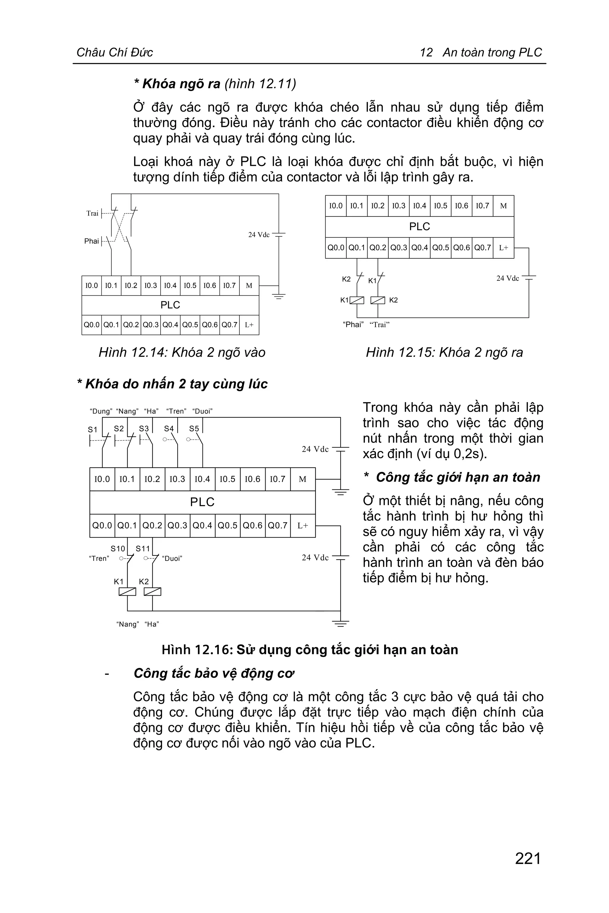Châu Chí Đức 12 An toàn trong PLC
221
* Khóa ngõ ra (hình 12.11)
Ở đây các ngõ ra được khóa chéo lẫn nhau sử dụng tiếp điểm
thường đóng. Điều này tránh cho các contactor điều khiển động cơ
quay phải và quay trái đóng cùng lúc.
Loại khoá này ở PLC là loại khóa được chỉ định bắt buộc, vì hiện
tượng dính tiếp điểm của contactor và lỗi lập trình gây ra.
I0.0 I0.1 I0.2 I0.3 I0.4 I0.5 I0.6 I0.7 M
Q0.0 L+Q0.1 Q0.2 Q0.3 Q0.4 Q0.5 Q0.6 Q0.7
PLC
24 Vdc
Trai
Phai
I0.0 I0.1 I0.2 I0.3 I0.4 I0.5 I0.6 I0.7 M
Q0.0 L+Q0.1 Q0.2 Q0.3 Q0.4 Q0.5 Q0.6 Q0.7
PLC
24 Vdc
“Trai”“Phai”
K1 K2
K2 K1
Hình 12.14: Khóa 2 ngõ vào Hình 12.15: Khóa 2 ngõ ra
* Khóa do nhấn 2 tay cùng lúc
Trong khóa này cần phải lập
trình sao cho việc tác động
nút nhấn trong một thời gian
xác định (ví dụ 0,2s).
* Công tắc giới hạn an toàn
Ở một thiết bị nâng, nếu công
tắc hành trình bị hư hỏng thì
sẽ có nguy hiểm xảy ra, vì vậy
cần phải có các công tắc
hành trình an toàn và đèn báo
tiếp điểm bị hư hỏng.
Hình 12.16: Sử dụng công tắc giới hạn an toàn
- Công tắc bảo vệ động cơ
Công tắc bảo vệ động cơ là một công tắc 3 cực bảo vệ quá tải cho
động cơ. Chúng được lắp đặt trực tiếp vào mạch điện chính của
động cơ được điều khiển. Tín hiệu hồi tiếp về của công tắc bảo vệ
động cơ được nối vào ngõ vào của PLC.
I0.0 I0.1 I0.2 I0.3 I0.4 I0.5 I0.6 I0.7 M
Q0.0 L+Q0.1 Q0.2 Q0.3 Q0.4 Q0.5 Q0.6 Q0.7
PLC
24 Vdc
“Dung”
S1 S2 S3 S4 S5
“Nang” “Ha” “Tren” “Duoi”
S10 S11
K1 K2
“Nang” “Ha”
“Tren” “Duoi” 24 Vdc
 