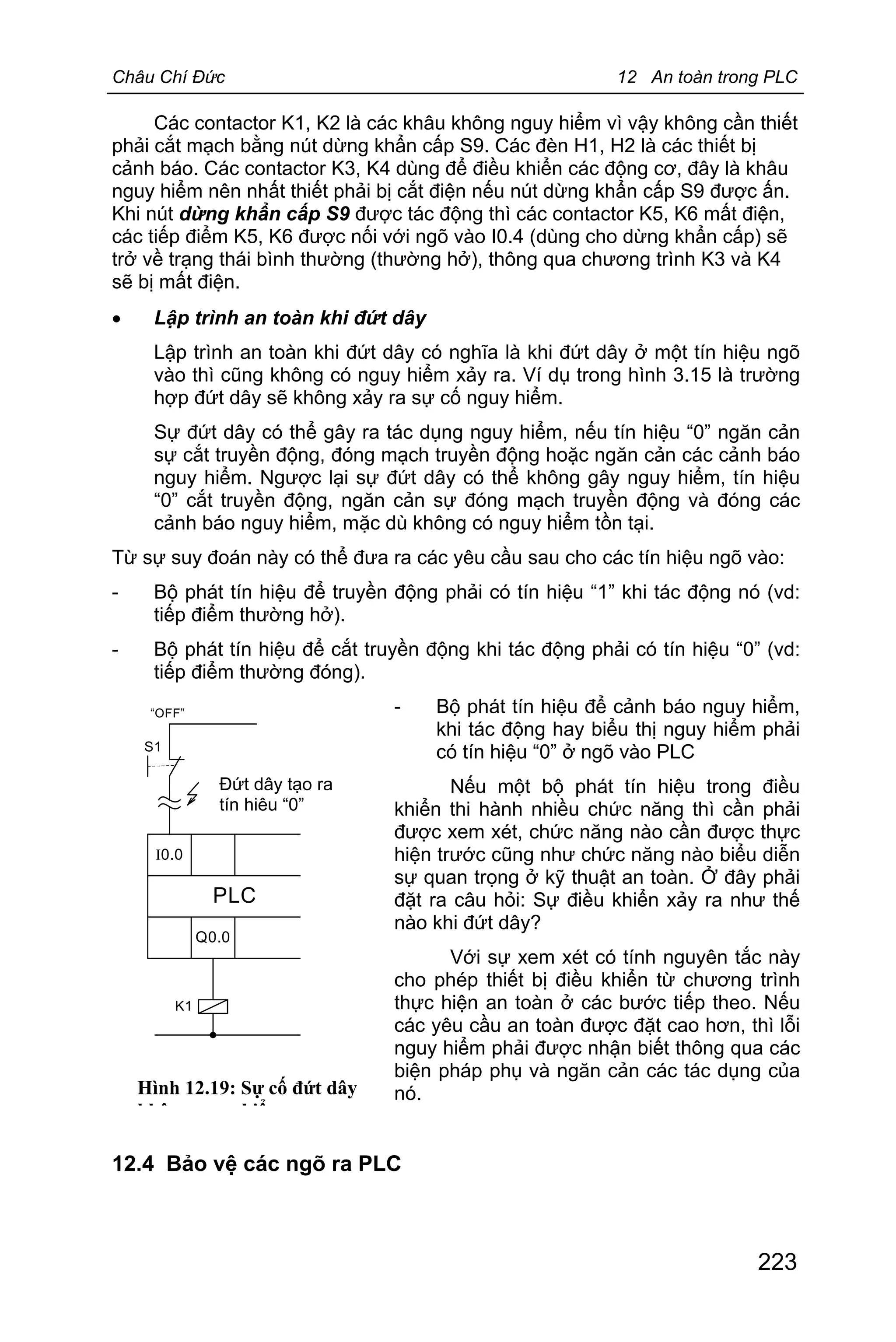 Châu Chí Đức 12 An toàn trong PLC
223
Các contactor K1, K2 là các khâu không nguy hiểm vì vậy không cần thiết
phải cắt mạch bằng nút dừng khẩn cấp S9. Các đèn H1, H2 là các thiết bị
cảnh báo. Các contactor K3, K4 dùng để điều khiển các động cơ, đây là khâu
nguy hiểm nên nhất thiết phải bị cắt điện nếu nút dừng khẩn cấp S9 được ấn.
Khi nút dừng khẩn cấp S9 được tác động thì các contactor K5, K6 mất điện,
các tiếp điểm K5, K6 được nối với ngõ vào I0.4 (dùng cho dừng khẩn cấp) sẽ
trở về trạng thái bình thường (thường hở), thông qua chương trình K3 và K4
sẽ bị mất điện.
· Lập trình an toàn khi đứt dây
Lập trình an toàn khi đứt dây có nghĩa là khi đứt dây ở một tín hiệu ngõ
vào thì cũng không có nguy hiểm xảy ra. Ví dụ trong hình 3.15 là trường
hợp đứt dây sẽ không xảy ra sự cố nguy hiểm.
Sự đứt dây có thể gây ra tác dụng nguy hiểm, nếu tín hiệu “0” ngăn cản
sự cắt truyền động, đóng mạch truyền động hoặc ngăn cản các cảnh báo
nguy hiểm. Ngược lại sự đứt dây có thể không gây nguy hiểm, tín hiệu
“0” cắt truyền động, ngăn cản sự đóng mạch truyền động và đóng các
cảnh báo nguy hiểm, mặc dù không có nguy hiểm tồn tại.
Từ sự suy đoán này có thể đưa ra các yêu cầu sau cho các tín hiệu ngõ vào:
- Bộ phát tín hiệu để truyền động phải có tín hiệu “1” khi tác động nó (vd:
tiếp điểm thường hở).
- Bộ phát tín hiệu để cắt truyền động khi tác động phải có tín hiệu “0” (vd:
tiếp điểm thường đóng).
- Bộ phát tín hiệu để cảnh báo nguy hiểm,
khi tác động hay biểu thị nguy hiểm phải
có tín hiệu “0” ở ngõ vào PLC
Nếu một bộ phát tín hiệu trong điều
khiển thi hành nhiều chức năng thì cần phải
được xem xét, chức năng nào cần được thực
hiện trước cũng như chức năng nào biểu diễn
sự quan trọng ở kỹ thuật an toàn. Ở đây phải
đặt ra câu hỏi: Sự điều khiển xảy ra như thế
nào khi đứt dây?
Với sự xem xét có tính nguyên tắc này
cho phép thiết bị điều khiển từ chương trình
thực hiện an toàn ở các bước tiếp theo. Nếu
các yêu cầu an toàn được đặt cao hơn, thì lỗi
nguy hiểm phải được nhận biết thông qua các
biện pháp phụ và ngăn cản các tác dụng của
nó.
12.4 Bảo vệ các ngõ ra PLC
Đứt dây tạo ra
tín hiệu “0”
I0.0
Q0.0
PLC
“OFF”
S1
K1
Hình 12.19: Sự cố đứt dây
không nguy hiểm
 