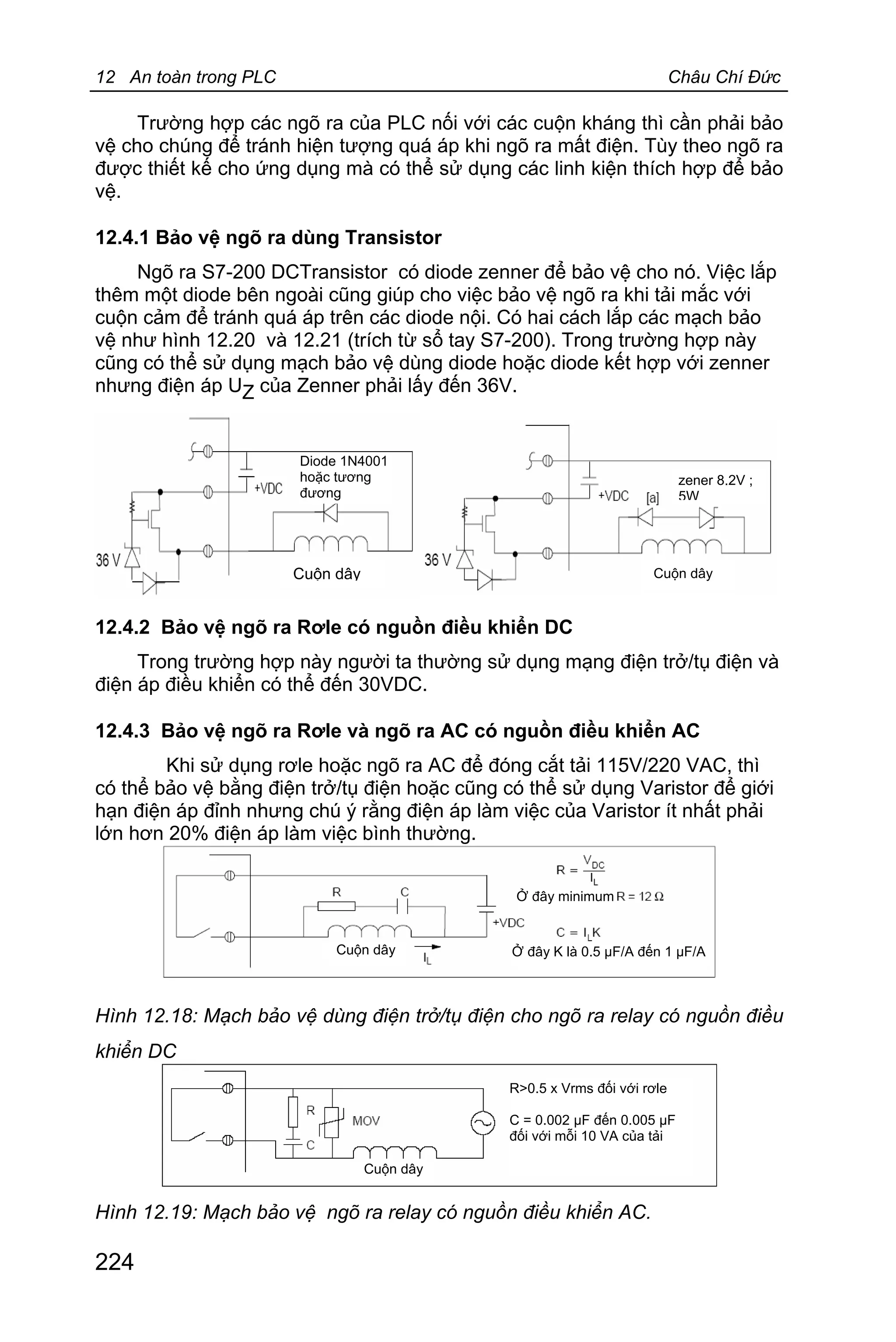 12 An toàn trong PLC Châu Chí Đức
224
Trường hợp các ngõ ra của PLC nối với các cuộn kháng thì cần phải bảo
vệ cho chúng để tránh hiện tượng quá áp khi ngõ ra mất điện. Tùy theo ngõ ra
được thiết kế cho ứng dụng mà có thể sử dụng các linh kiện thích hợp để bảo
vệ.
12.4.1 Bảo vệ ngõ ra dùng Transistor
Ngõ ra S7-200 DCTransistor có diode zenner để bảo vệ cho nó. Việc lắp
thêm một diode bên ngoài cũng giúp cho việc bảo vệ ngõ ra khi tải mắc với
cuộn cảm để tránh quá áp trên các diode nội. Có hai cách lắp các mạch bảo
vệ như hình 12.20 và 12.21 (trích từ sổ tay S7-200). Trong trường hợp này
cũng có thể sử dụng mạch bảo vệ dùng diode hoặc diode kết hợp với zenner
nhưng điện áp UZ của Zenner phải lấy đến 36V.
Hinh 4.20: Mạch bảo vệ ngõ ra Hinh 4.21: Mạch bảo vệ ngõ ra
transistor với diode transistor với diode zenner
12.4.2 Bảo vệ ngõ ra Rơle có nguồn điều khiển DC
Trong trường hợp này người ta thường sử dụng mạng điện trở/tụ điện và
điện áp điều khiển có thể đến 30VDC.
12.4.3 Bảo vệ ngõ ra Rơle và ngõ ra AC có nguồn điều khiển AC
Khi sử dụng rơle hoặc ngõ ra AC để đóng cắt tải 115V/220 VAC, thì
có thể bảo vệ bằng điện trở/tụ điện hoặc cũng có thể sử dụng Varistor để giới
hạn điện áp đỉnh nhưng chú ý rằng điện áp làm việc của Varistor ít nhất phải
lớn hơn 20% điện áp làm việc bình thường.
Hình 12.18: Mạch bảo vệ dùng điện trở/tụ điện cho ngõ ra relay có nguồn điều
khiển DC
Hình 12.19: Mạch bảo vệ ngõ ra relay có nguồn điều khiển AC.
Cuộn dây
R>0.5 x Vrms đối với rơle
C = 0.002 μF đến 0.005 μF
đối với mỗi 10 VA của tải
Ở đây minimum
Ở đây K là 0.5 μF/A đến 1 μF/A
Diode 1N4001
hoặc tương
đương
Cuộn dây
zener 8.2V ;
5W
Cuộn dây
Cuộn dây
 