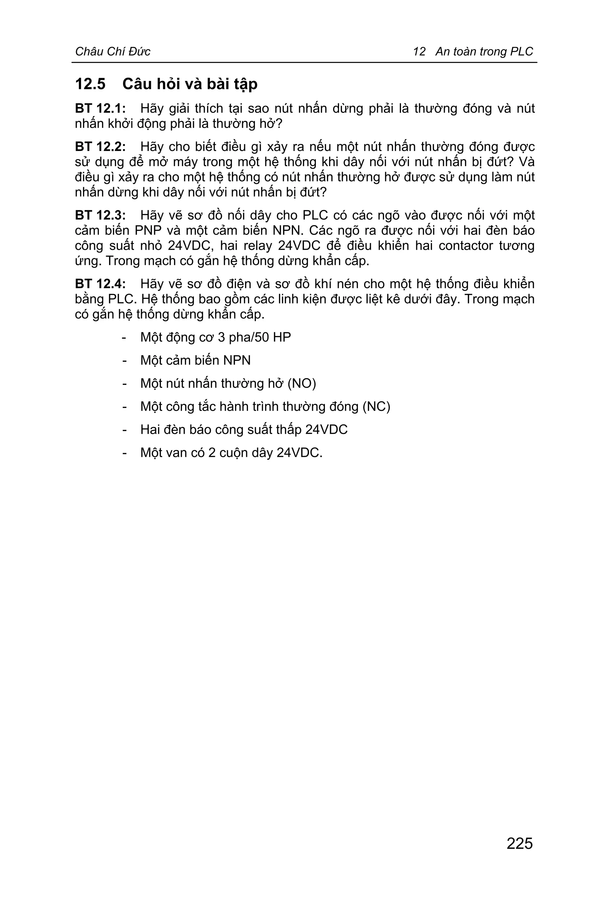 Châu Chí Đức 12 An toàn trong PLC
225
12.5 Câu hỏi và bài tập
BT 12.1: Hãy giải thích tại sao nút nhấn dừng phải là thường đóng và nút
nhấn khởi động phải là thường hở?
BT 12.2: Hãy cho biết điều gì xảy ra nếu một nút nhấn thường đóng được
sử dụng để mở máy trong một hệ thống khi dây nối với nút nhấn bị đứt? Và
điều gì xảy ra cho một hệ thống có nút nhấn thường hở được sử dụng làm nút
nhấn dừng khi dây nối với nút nhấn bị đứt?
BT 12.3: Hãy vẽ sơ đồ nối dây cho PLC có các ngõ vào được nối với một
cảm biến PNP và một cảm biến NPN. Các ngõ ra được nối với hai đèn báo
công suất nhỏ 24VDC, hai relay 24VDC để điều khiển hai contactor tương
ứng. Trong mạch có gắn hệ thống dừng khẩn cấp.
BT 12.4: Hãy vẽ sơ đồ điện và sơ đồ khí nén cho một hệ thống điều khiển
bằng PLC. Hệ thống bao gồm các linh kiện được liệt kê dưới đây. Trong mạch
có gắn hệ thống dừng khẩn cấp.
- Một động cơ 3 pha/50 HP
- Một cảm biến NPN
- Một nút nhấn thường hở (NO)
- Một công tắc hành trình thường đóng (NC)
- Hai đèn báo công suất thấp 24VDC
- Một van có 2 cuộn dây 24VDC.
 