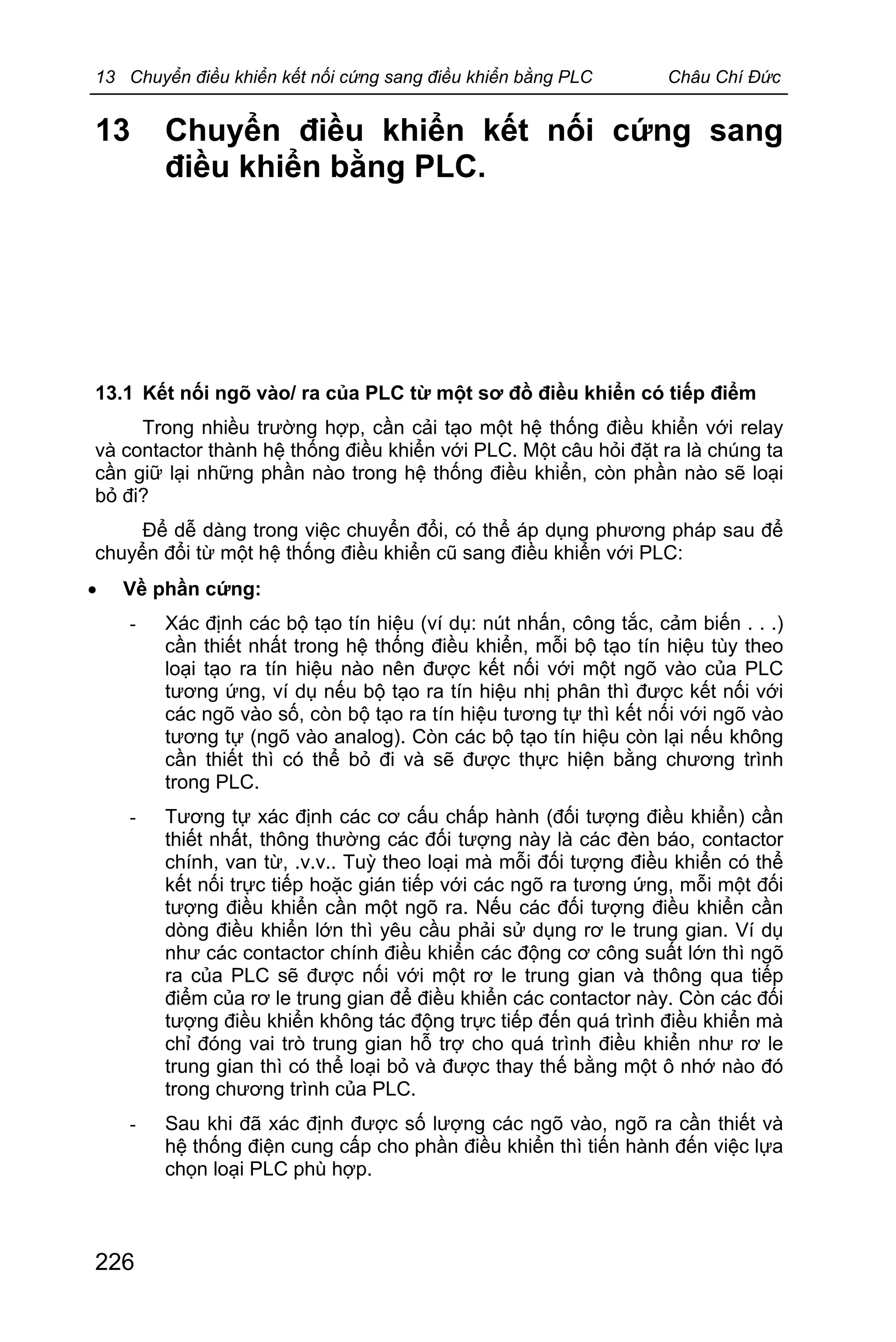 13 Chuyển điều khiển kết nối cứng sang điều khiển bằng PLC Châu Chí Đức
226
13 Chuyển điều khiển kết nối cứng sang
điều khiển bằng PLC.
13.1 Kết nối ngõ vào/ ra của PLC từ một sơ đồ điều khiển có tiếp điểm
Trong nhiều trường hợp, cần cải tạo một hệ thống điều khiển với relay
và contactor thành hệ thống điều khiển với PLC. Một câu hỏi đặt ra là chúng ta
cần giữ lại những phần nào trong hệ thống điều khiển, còn phần nào sẽ loại
bỏ đi?
Để dễ dàng trong việc chuyển đổi, có thể áp dụng phương pháp sau để
chuyển đổi từ một hệ thống điều khiển cũ sang điều khiển với PLC:
· Về phần cứng:
- Xác định các bộ tạo tín hiệu (ví dụ: nút nhấn, công tắc, cảm biến . . .)
cần thiết nhất trong hệ thống điều khiển, mỗi bộ tạo tín hiệu tùy theo
loại tạo ra tín hiệu nào nên được kết nối với một ngõ vào của PLC
tương ứng, ví dụ nếu bộ tạo ra tín hiệu nhị phân thì được kết nối với
các ngõ vào số, còn bộ tạo ra tín hiệu tương tự thì kết nối với ngõ vào
tương tự (ngõ vào analog). Còn các bộ tạo tín hiệu còn lại nếu không
cần thiết thì có thể bỏ đi và sẽ được thực hiện bằng chương trình
trong PLC.
- Tương tự xác định các cơ cấu chấp hành (đối tượng điều khiển) cần
thiết nhất, thông thường các đối tượng này là các đèn báo, contactor
chính, van từ, .v.v.. Tuỳ theo loại mà mỗi đối tượng điều khiển có thể
kết nối trực tiếp hoặc gián tiếp với các ngõ ra tương ứng, mỗi một đối
tượng điều khiển cần một ngõ ra. Nếu các đối tượng điều khiển cần
dòng điều khiển lớn thì yêu cầu phải sử dụng rơ le trung gian. Ví dụ
như các contactor chính điều khiển các động cơ công suất lớn thì ngõ
ra của PLC sẽ được nối với một rơ le trung gian và thông qua tiếp
điểm của rơ le trung gian để điều khiển các contactor này. Còn các đối
tượng điều khiển không tác động trực tiếp đến quá trình điều khiển mà
chỉ đóng vai trò trung gian hỗ trợ cho quá trình điều khiển như rơ le
trung gian thì có thể loại bỏ và được thay thế bằng một ô nhớ nào đó
trong chương trình của PLC.
- Sau khi đã xác định được số lượng các ngõ vào, ngõ ra cần thiết và
hệ thống điện cung cấp cho phần điều khiển thì tiến hành đến việc lựa
chọn loại PLC phù hợp.
 