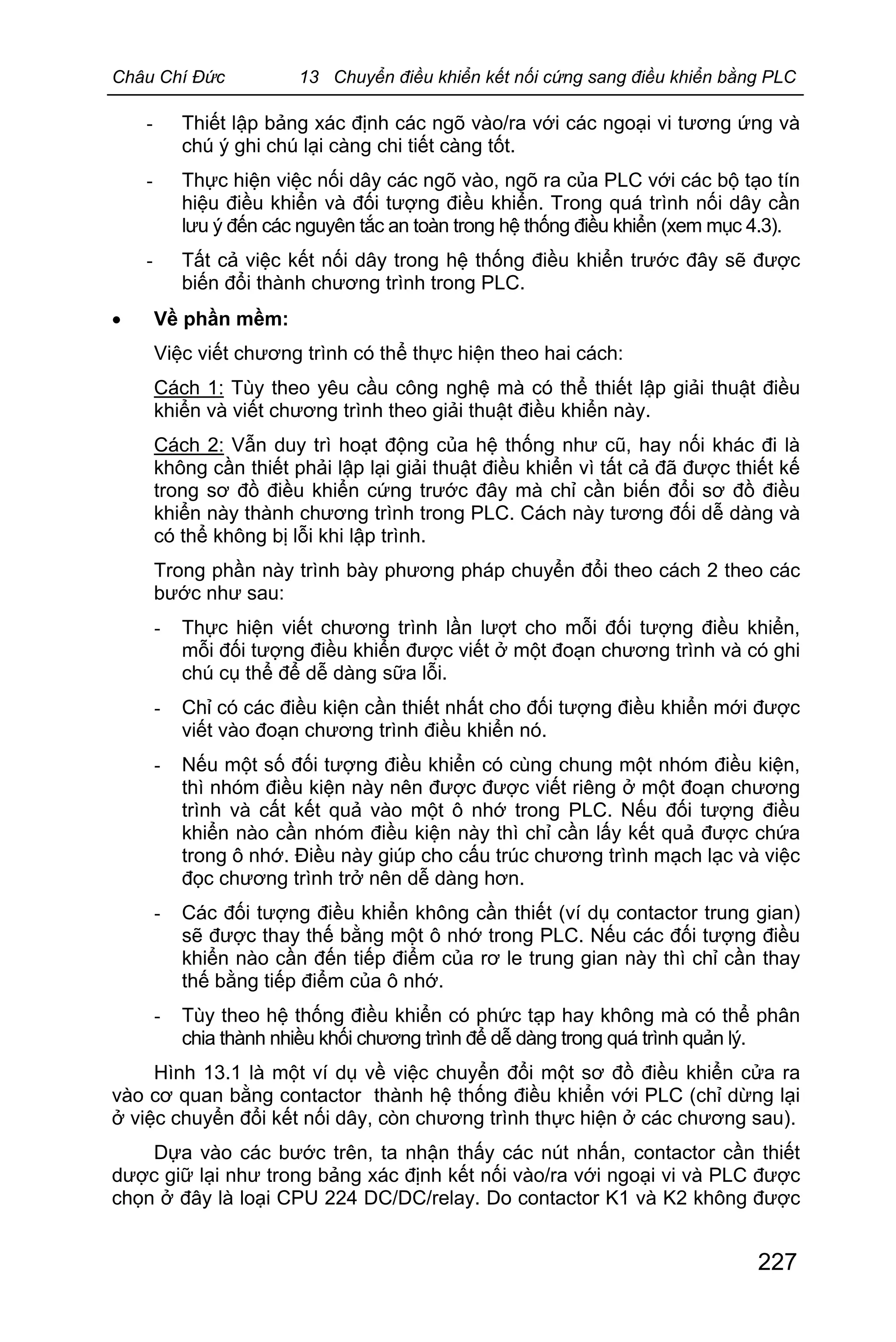 Châu Chí Đức 13 Chuyển điều khiển kết nối cứng sang điều khiển bằng PLC
227
- Thiết lập bảng xác định các ngõ vào/ra với các ngoại vi tương ứng và
chú ý ghi chú lại càng chi tiết càng tốt.
- Thực hiện việc nối dây các ngõ vào, ngõ ra của PLC với các bộ tạo tín
hiệu điều khiển và đối tượng điều khiển. Trong quá trình nối dây cần
lưu ý đến các nguyên tắc an toàn trong hệ thống điều khiển (xem mục 4.3).
- Tất cả việc kết nối dây trong hệ thống điều khiển trước đây sẽ được
biến đổi thành chương trình trong PLC.
· Về phần mềm:
Việc viết chương trình có thể thực hiện theo hai cách:
Cách 1: Tùy theo yêu cầu công nghệ mà có thể thiết lập giải thuật điều
khiển và viết chương trình theo giải thuật điều khiển này.
Cách 2: Vẫn duy trì hoạt động của hệ thống như cũ, hay nối khác đi là
không cần thiết phải lập lại giải thuật điều khiển vì tất cả đã được thiết kế
trong sơ đồ điều khiển cứng trước đây mà chỉ cần biến đổi sơ đồ điều
khiển này thành chương trình trong PLC. Cách này tương đối dễ dàng và
có thể không bị lỗi khi lập trình.
Trong phần này trình bày phương pháp chuyển đổi theo cách 2 theo các
bước như sau:
- Thực hiện viết chương trình lần lượt cho mỗi đối tượng điều khiển,
mỗi đối tượng điều khiển được viết ở một đoạn chương trình và có ghi
chú cụ thể để dễ dàng sữa lỗi.
- Chỉ có các điều kiện cần thiết nhất cho đối tượng điều khiển mới được
viết vào đoạn chương trình điều khiển nó.
- Nếu một số đối tượng điều khiển có cùng chung một nhóm điều kiện,
thì nhóm điều kiện này nên được được viết riêng ở một đoạn chương
trình và cất kết quả vào một ô nhớ trong PLC. Nếu đối tượng điều
khiển nào cần nhóm điều kiện này thì chỉ cần lấy kết quả được chứa
trong ô nhớ. Điều này giúp cho cấu trúc chương trình mạch lạc và việc
đọc chương trình trở nên dễ dàng hơn.
- Các đối tượng điều khiển không cần thiết (ví dụ contactor trung gian)
sẽ được thay thế bằng một ô nhớ trong PLC. Nếu các đối tượng điều
khiển nào cần đến tiếp điểm của rơ le trung gian này thì chỉ cần thay
thế bằng tiếp điểm của ô nhớ.
- Tùy theo hệ thống điều khiển có phức tạp hay không mà có thể phân
chia thành nhiều khối chương trình để dễ dàng trong quá trình quản lý.
Hình 13.1 là một ví dụ về việc chuyển đổi một sơ đồ điều khiển cửa ra
vào cơ quan bằng contactor thành hệ thống điều khiển với PLC (chỉ dừng lại
ở việc chuyển đổi kết nối dây, còn chương trình thực hiện ở các chương sau).
Dựa vào các bước trên, ta nhận thấy các nút nhấn, contactor cần thiết
dược giữ lại như trong bảng xác định kết nối vào/ra với ngoại vi và PLC được
chọn ở đây là loại CPU 224 DC/DC/relay. Do contactor K1 và K2 không được
 