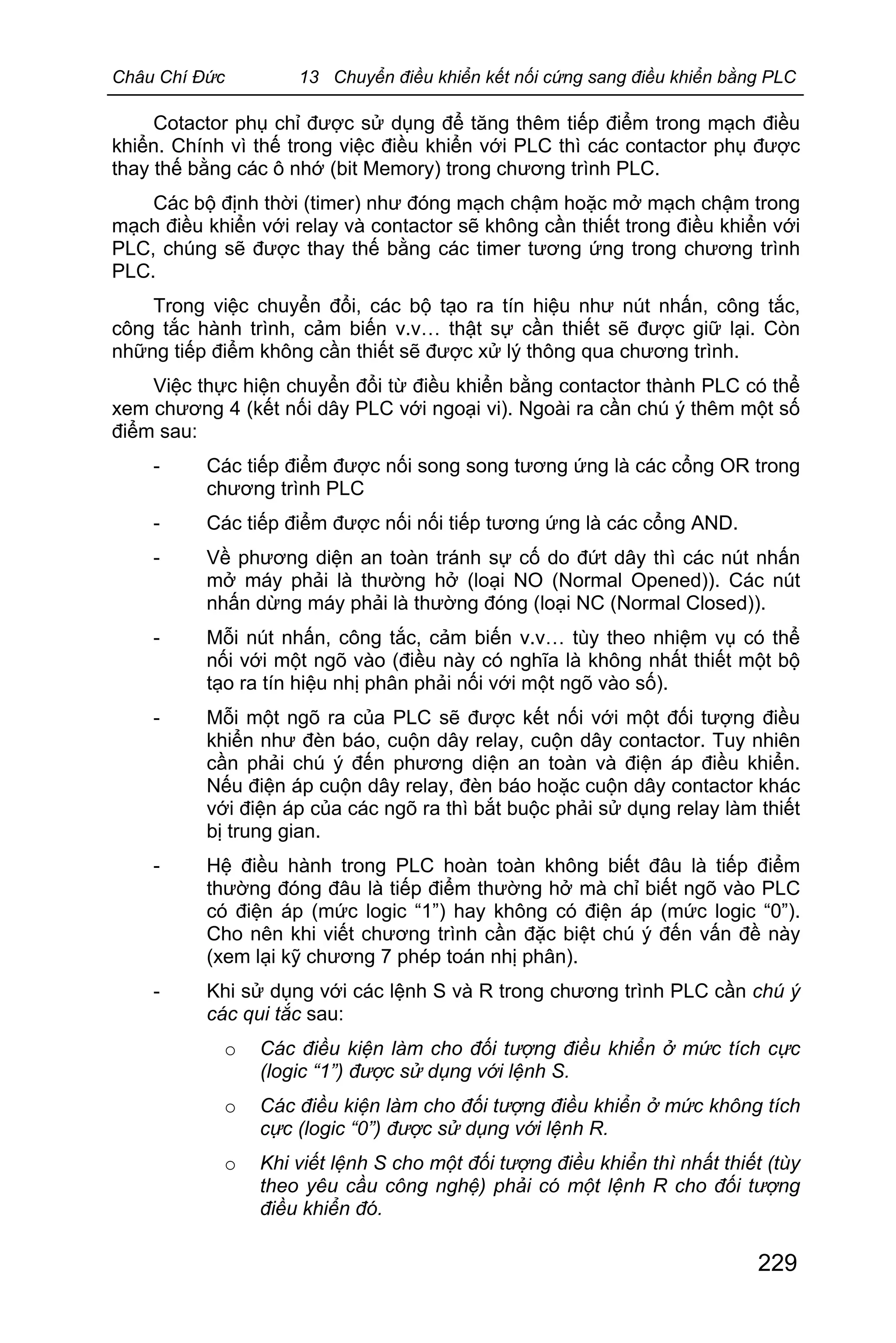 Châu Chí Đức 13 Chuyển điều khiển kết nối cứng sang điều khiển bằng PLC
229
Cotactor phụ chỉ được sử dụng để tăng thêm tiếp điểm trong mạch điều
khiển. Chính vì thế trong việc điều khiển với PLC thì các contactor phụ được
thay thế bằng các ô nhớ (bit Memory) trong chương trình PLC.
Các bộ định thời (timer) như đóng mạch chậm hoặc mở mạch chậm trong
mạch điều khiển với relay và contactor sẽ không cần thiết trong điều khiển với
PLC, chúng sẽ được thay thế bằng các timer tương ứng trong chương trình
PLC.
Trong việc chuyển đổi, các bộ tạo ra tín hiệu như nút nhấn, công tắc,
công tắc hành trình, cảm biến v.v… thật sự cần thiết sẽ được giữ lại. Còn
những tiếp điểm không cần thiết sẽ được xử lý thông qua chương trình.
Việc thực hiện chuyển đổi từ điều khiển bằng contactor thành PLC có thể
xem chương 4 (kết nối dây PLC với ngoại vi). Ngoài ra cần chú ý thêm một số
điểm sau:
- Các tiếp điểm được nối song song tương ứng là các cổng OR trong
chương trình PLC
- Các tiếp điểm được nối nối tiếp tương ứng là các cổng AND.
- Về phương diện an toàn tránh sự cố do đứt dây thì các nút nhấn
mở máy phải là thường hở (loại NO (Normal Opened)). Các nút
nhấn dừng máy phải là thường đóng (loại NC (Normal Closed)).
- Mỗi nút nhấn, công tắc, cảm biến v.v… tùy theo nhiệm vụ có thể
nối với một ngõ vào (điều này có nghĩa là không nhất thiết một bộ
tạo ra tín hiệu nhị phân phải nối với một ngõ vào số).
- Mỗi một ngõ ra của PLC sẽ được kết nối với một đối tượng điều
khiển như đèn báo, cuộn dây relay, cuộn dây contactor. Tuy nhiên
cần phải chú ý đến phương diện an toàn và điện áp điều khiển.
Nếu điện áp cuộn dây relay, đèn báo hoặc cuộn dây contactor khác
với điện áp của các ngõ ra thì bắt buộc phải sử dụng relay làm thiết
bị trung gian.
- Hệ điều hành trong PLC hoàn toàn không biết đâu là tiếp điểm
thường đóng đâu là tiếp điểm thường hở mà chỉ biết ngõ vào PLC
có điện áp (mức logic “1”) hay không có điện áp (mức logic “0”).
Cho nên khi viết chương trình cần đặc biệt chú ý đến vấn đề này
(xem lại kỹ chương 7 phép toán nhị phân).
- Khi sử dụng với các lệnh S và R trong chương trình PLC cần chú ý
các qui tắc sau:
o Các điều kiện làm cho đối tượng điều khiển ở mức tích cực
(logic “1”) được sử dụng với lệnh S.
o Các điều kiện làm cho đối tượng điều khiển ở mức không tích
cực (logic “0”) được sử dụng với lệnh R.
o Khi viết lệnh S cho một đối tượng điều khiển thì nhất thiết (tùy
theo yêu cầu công nghệ) phải có một lệnh R cho đối tượng
điều khiển đó.
 