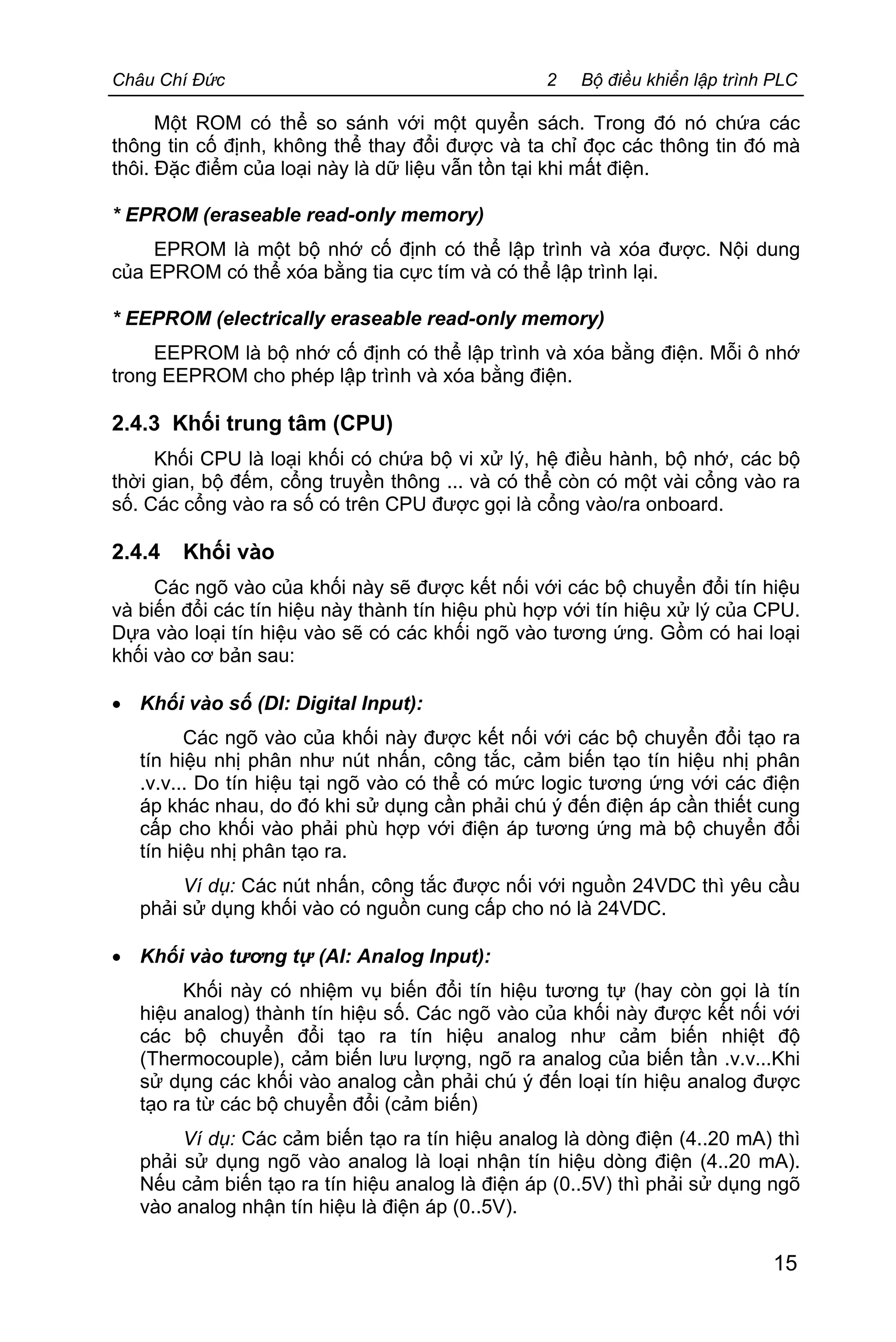 Châu Chí Đức 2 Bộ điều khiển lập trình PLC
15
Một ROM có thể so sánh với một quyển sách. Trong đó nó chứa các
thông tin cố định, không thể thay đổi được và ta chỉ đọc các thông tin đó mà
thôi. Đặc điểm của loại này là dữ liệu vẫn tồn tại khi mất điện.
* EPROM (eraseable read-only memory)
EPROM là một bộ nhớ cố định có thể lập trình và xóa được. Nội dung
của EPROM có thể xóa bằng tia cực tím và có thể lập trình lại.
* EEPROM (electrically eraseable read-only memory)
EEPROM là bộ nhớ cố định có thể lập trình và xóa bằng điện. Mỗi ô nhớ
trong EEPROM cho phép lập trình và xóa bằng điện.
2.4.3 Khối trung tâm (CPU)
Khối CPU là loại khối có chứa bộ vi xử lý, hệ điều hành, bộ nhớ, các bộ
thời gian, bộ đếm, cổng truyền thông ... và có thể còn có một vài cổng vào ra
số. Các cổng vào ra số có trên CPU được gọi là cổng vào/ra onboard.
2.4.4 Khối vào
Các ngõ vào của khối này sẽ được kết nối với các bộ chuyển đổi tín hiệu
và biến đổi các tín hiệu này thành tín hiệu phù hợp với tín hiệu xử lý của CPU.
Dựa vào loại tín hiệu vào sẽ có các khối ngõ vào tương ứng. Gồm có hai loại
khối vào cơ bản sau:
· Khối vào số (DI: Digital Input):
Các ngõ vào của khối này được kết nối với các bộ chuyển đổi tạo ra
tín hiệu nhị phân như nút nhấn, công tắc, cảm biến tạo tín hiệu nhị phân
.v.v... Do tín hiệu tại ngõ vào có thể có mức logic tương ứng với các điện
áp khác nhau, do đó khi sử dụng cần phải chú ý đến điện áp cần thiết cung
cấp cho khối vào phải phù hợp với điện áp tương ứng mà bộ chuyển đổi
tín hiệu nhị phân tạo ra.
Ví dụ: Các nút nhấn, công tắc được nối với nguồn 24VDC thì yêu cầu
phải sử dụng khối vào có nguồn cung cấp cho nó là 24VDC.
· Khối vào tương tự (AI: Analog Input):
Khối này có nhiệm vụ biến đổi tín hiệu tương tự (hay còn gọi là tín
hiệu analog) thành tín hiệu số. Các ngõ vào của khối này được kết nối với
các bộ chuyển đổi tạo ra tín hiệu analog như cảm biến nhiệt độ
(Thermocouple), cảm biến lưu lượng, ngõ ra analog của biến tần .v.v...Khi
sử dụng các khối vào analog cần phải chú ý đến loại tín hiệu analog được
tạo ra từ các bộ chuyển đổi (cảm biến)
Ví dụ: Các cảm biến tạo ra tín hiệu analog là dòng điện (4..20 mA) thì
phải sử dụng ngõ vào analog là loại nhận tín hiệu dòng điện (4..20 mA).
Nếu cảm biến tạo ra tín hiệu analog là điện áp (0..5V) thì phải sử dụng ngõ
vào analog nhận tín hiệu là điện áp (0..5V).
 