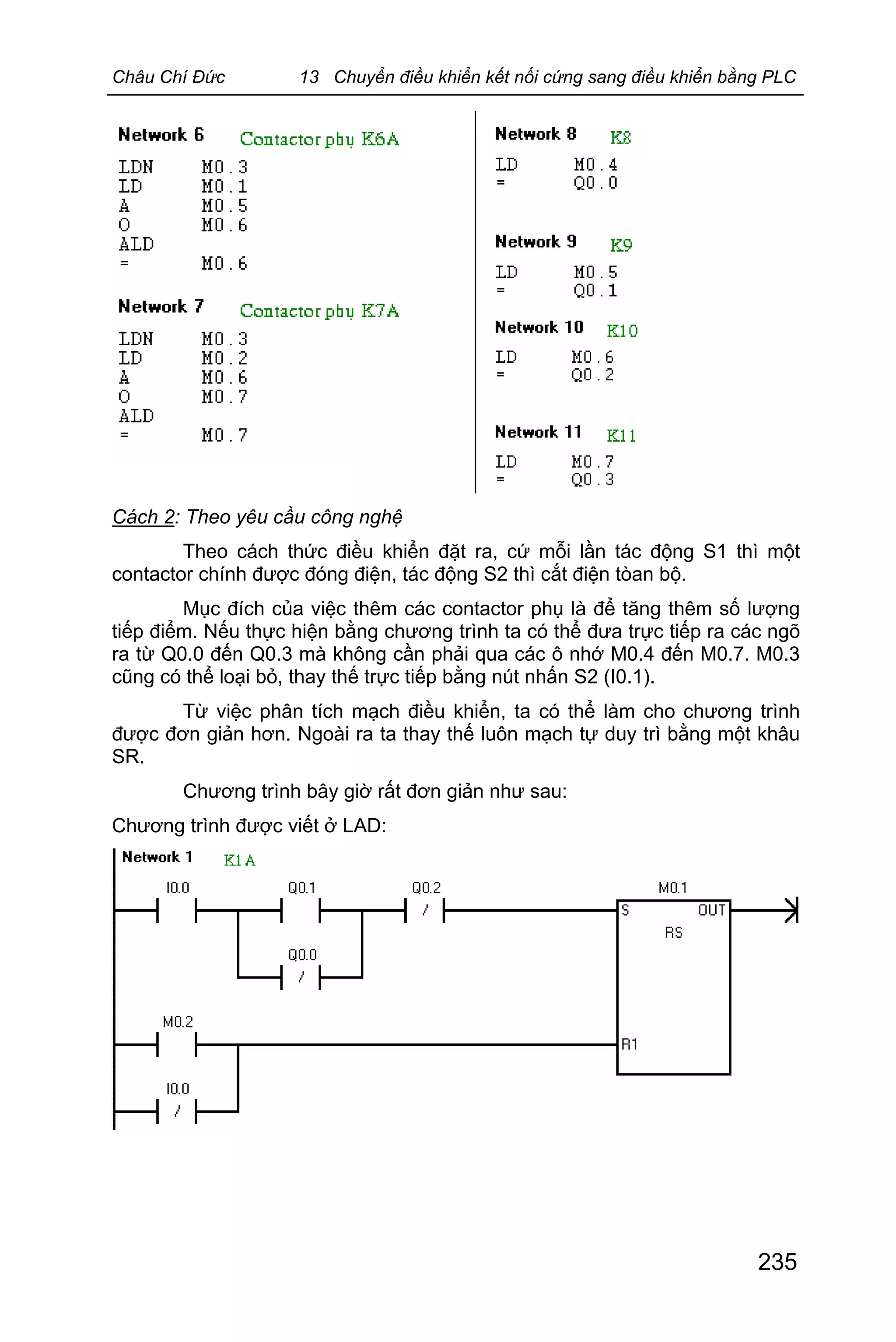 Châu Chí Đức 13 Chuyển điều khiển kết nối cứng sang điều khiển bằng PLC
235
Cách 2: Theo yêu cầu công nghệ
Theo cách thức điều khiển đặt ra, cứ mỗi lần tác động S1 thì một
contactor chính được đóng điện, tác động S2 thì cắt điện tòan bộ.
Mục đích của việc thêm các contactor phụ là để tăng thêm số lượng
tiếp điểm. Nếu thực hiện bằng chương trình ta có thể đưa trực tiếp ra các ngõ
ra từ Q0.0 đến Q0.3 mà không cần phải qua các ô nhớ M0.4 đến M0.7. M0.3
cũng có thể loại bỏ, thay thế trực tiếp bằng nút nhấn S2 (I0.1).
Từ việc phân tích mạch điều khiển, ta có thể làm cho chương trình
được đơn giản hơn. Ngoài ra ta thay thế luôn mạch tự duy trì bằng một khâu
SR.
Chương trình bây giờ rất đơn giản như sau:
Chương trình được viết ở LAD:
 
