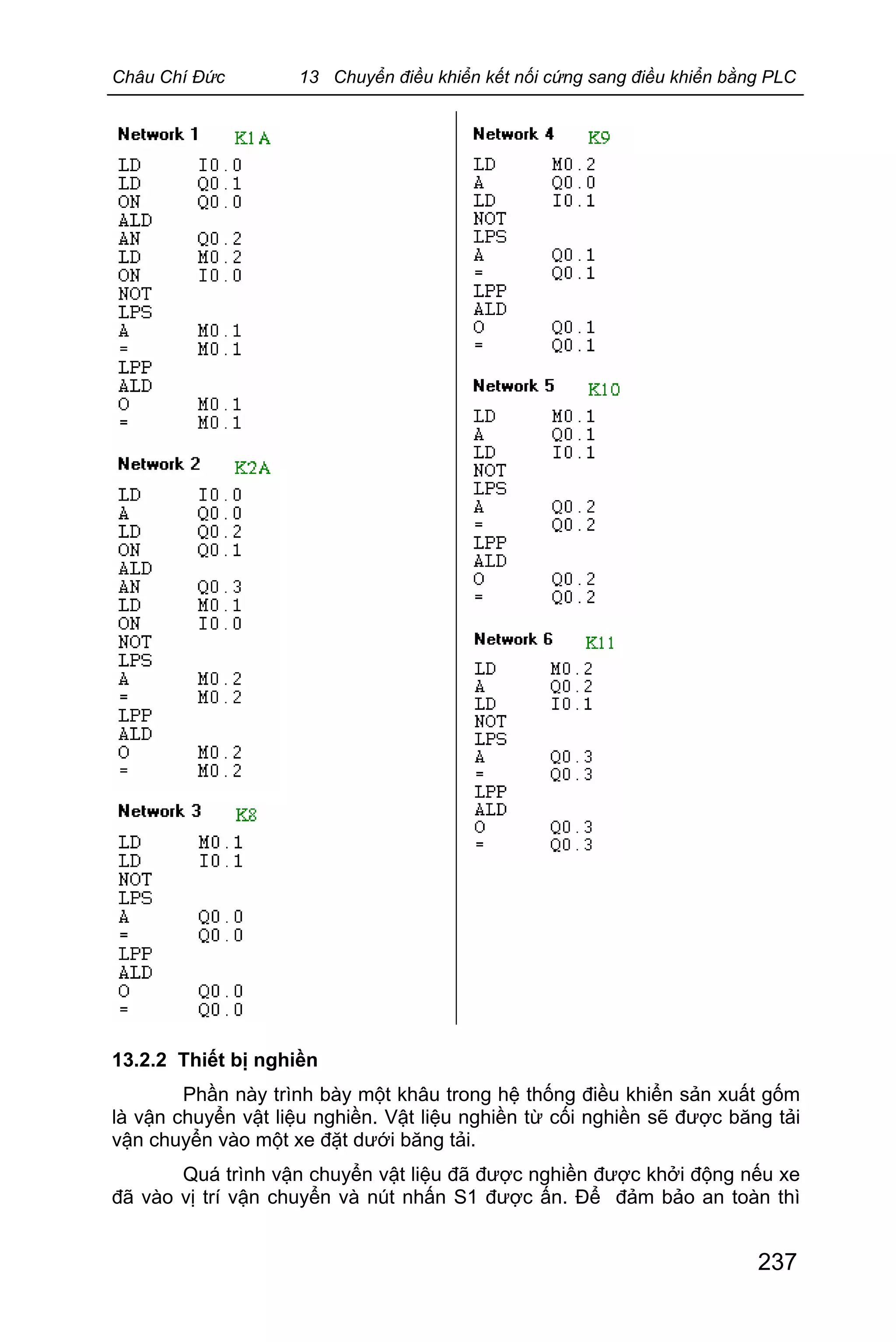 Châu Chí Đức 13 Chuyển điều khiển kết nối cứng sang điều khiển bằng PLC
237
13.2.2 Thiết bị nghiền
Phần này trình bày một khâu trong hệ thống điều khiển sản xuất gốm
là vận chuyển vật liệu nghiền. Vật liệu nghiền từ cối nghiền sẽ được băng tải
vận chuyển vào một xe đặt dưới băng tải.
Quá trình vận chuyển vật liệu đã được nghiền được khởi động nếu xe
đã vào vị trí vận chuyển và nút nhấn S1 được ấn. Để đảm bảo an toàn thì
 
