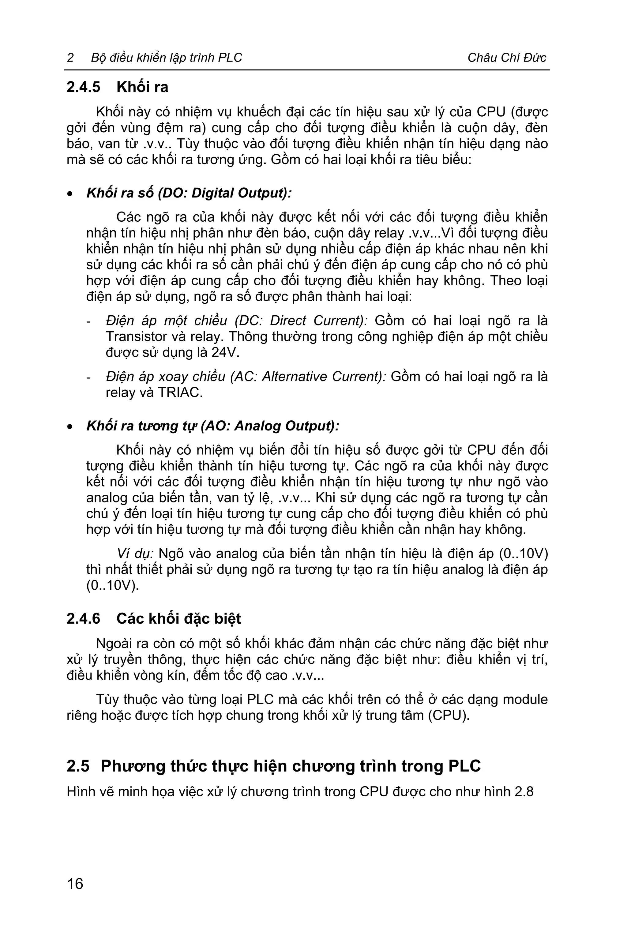 2 Bộ điều khiển lập trình PLC Châu Chí Đức
16
2.4.5 Khối ra
Khối này có nhiệm vụ khuếch đại các tín hiệu sau xử lý của CPU (được
gởi đến vùng đệm ra) cung cấp cho đối tượng điều khiển là cuộn dây, đèn
báo, van từ .v.v.. Tùy thuộc vào đối tượng điều khiển nhận tín hiệu dạng nào
mà sẽ có các khối ra tương ứng. Gồm có hai loại khối ra tiêu biểu:
· Khối ra số (DO: Digital Output):
Các ngõ ra của khối này được kết nối với các đối tượng điều khiển
nhận tín hiệu nhị phân như đèn báo, cuộn dây relay .v.v...Vì đối tượng điều
khiển nhận tín hiệu nhị phân sử dụng nhiều cấp điện áp khác nhau nên khi
sử dụng các khối ra số cần phải chú ý đến điện áp cung cấp cho nó có phù
hợp với điện áp cung cấp cho đối tượng điều khiển hay không. Theo loại
điện áp sử dụng, ngõ ra số được phân thành hai loại:
- Điện áp một chiều (DC: Direct Current): Gồm có hai loại ngõ ra là
Transistor và relay. Thông thường trong công nghiệp điện áp một chiều
được sử dụng là 24V.
- Điện áp xoay chiều (AC: Alternative Current): Gồm có hai loại ngõ ra là
relay và TRIAC.
· Khối ra tương tự (AO: Analog Output):
Khối này có nhiệm vụ biến đổi tín hiệu số được gởi từ CPU đến đối
tượng điều khiển thành tín hiệu tương tự. Các ngõ ra của khối này được
kết nối với các đối tượng điều khiển nhận tín hiệu tương tự như ngõ vào
analog của biến tần, van tỷ lệ, .v.v... Khi sử dụng các ngõ ra tương tự cần
chú ý đến loại tín hiệu tương tự cung cấp cho đối tượng điều khiển có phù
hợp với tín hiệu tương tự mà đối tượng điều khiển cần nhận hay không.
Ví dụ: Ngõ vào analog của biến tần nhận tín hiệu là điện áp (0..10V)
thì nhất thiết phải sử dụng ngõ ra tương tự tạo ra tín hiệu analog là điện áp
(0..10V).
2.4.6 Các khối đặc biệt
Ngoài ra còn có một số khối khác đảm nhận các chức năng đặc biệt như
xử lý truyền thông, thực hiện các chức năng đặc biệt như: điều khiển vị trí,
điều khiển vòng kín, đếm tốc độ cao .v.v...
Tùy thuộc vào từng loại PLC mà các khối trên có thể ở các dạng module
riêng hoặc được tích hợp chung trong khối xử lý trung tâm (CPU).
2.5 Phương thức thực hiện chương trình trong PLC
Hình vẽ minh họa việc xử lý chương trình trong CPU được cho như hình 2.8
 