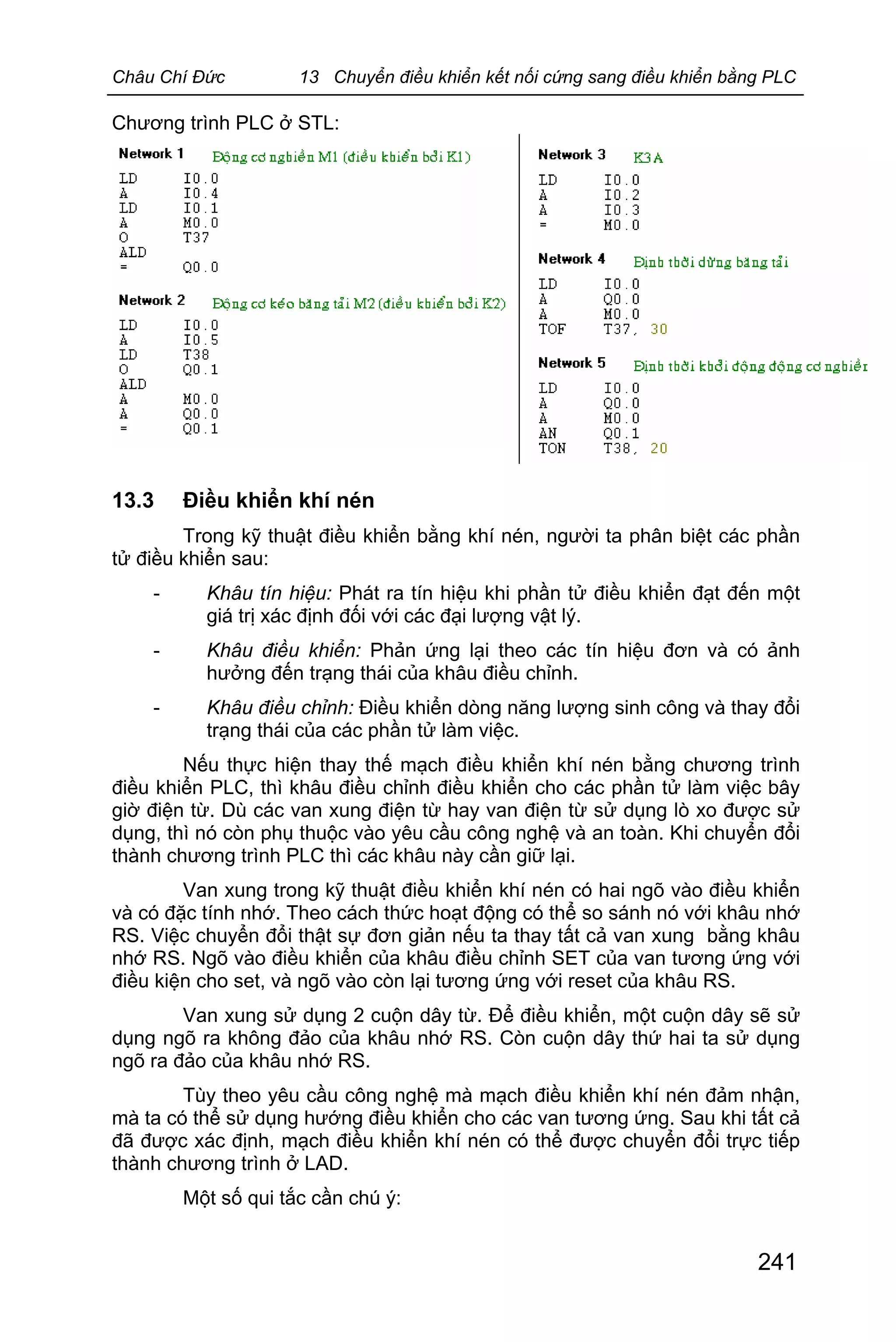 Châu Chí Đức 13 Chuyển điều khiển kết nối cứng sang điều khiển bằng PLC
241
Chương trình PLC ở STL:
13.3 Điều khiển khí nén
Trong kỹ thuật điều khiển bằng khí nén, người ta phân biệt các phần
tử điều khiển sau:
- Khâu tín hiệu: Phát ra tín hiệu khi phần tử điều khiển đạt đến một
giá trị xác định đối với các đại lượng vật lý.
- Khâu điều khiển: Phản ứng lại theo các tín hiệu đơn và có ảnh
hưởng đến trạng thái của khâu điều chỉnh.
- Khâu điều chỉnh: Điều khiển dòng năng lượng sinh công và thay đổi
trạng thái của các phần tử làm việc.
Nếu thực hiện thay thế mạch điều khiển khí nén bằng chương trình
điều khiển PLC, thì khâu điều chỉnh điều khiển cho các phần tử làm việc bây
giờ điện từ. Dù các van xung điện từ hay van điện từ sử dụng lò xo được sử
dụng, thì nó còn phụ thuộc vào yêu cầu công nghệ và an toàn. Khi chuyển đổi
thành chương trình PLC thì các khâu này cần giữ lại.
Van xung trong kỹ thuật điều khiển khí nén có hai ngõ vào điều khiển
và có đặc tính nhớ. Theo cách thức hoạt động có thể so sánh nó với khâu nhớ
RS. Việc chuyển đổi thật sự đơn giản nếu ta thay tất cả van xung bằng khâu
nhớ RS. Ngõ vào điều khiển của khâu điều chỉnh SET của van tương ứng với
điều kiện cho set, và ngõ vào còn lại tương ứng với reset của khâu RS.
Van xung sử dụng 2 cuộn dây từ. Để điều khiển, một cuộn dây sẽ sử
dụng ngõ ra không đảo của khâu nhớ RS. Còn cuộn dây thứ hai ta sử dụng
ngõ ra đảo của khâu nhớ RS.
Tùy theo yêu cầu công nghệ mà mạch điều khiển khí nén đảm nhận,
mà ta có thể sử dụng hướng điều khiển cho các van tương ứng. Sau khi tất cả
đã được xác định, mạch điều khiển khí nén có thể được chuyển đổi trực tiếp
thành chương trình ở LAD.
Một số qui tắc cần chú ý:
 