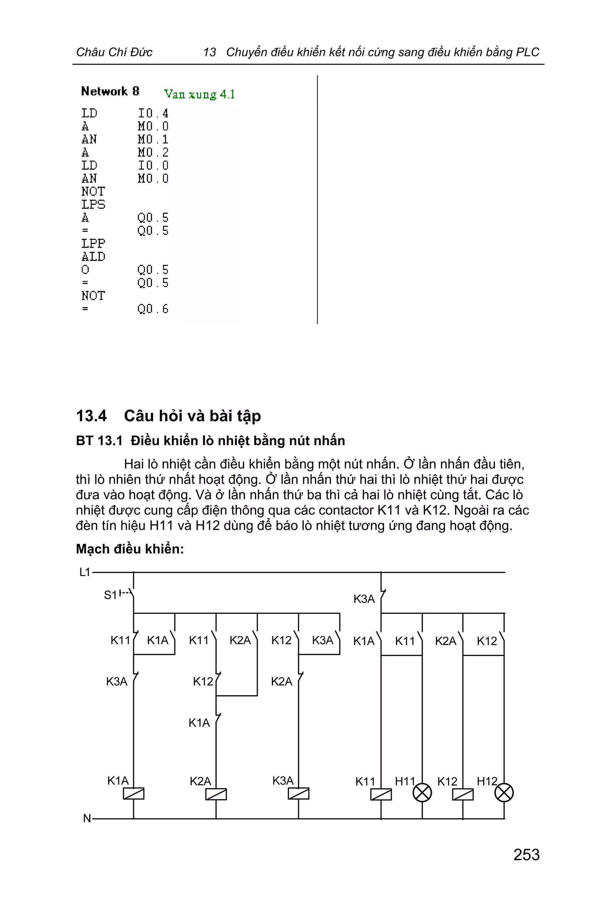 Châu Chí Đức 13 Chuyển điều khiển kết nối cứng sang điều khiển bằng PLC
253
13.4 Câu hỏi và bài tập
BT 13.1 Điều khiển lò nhiệt bằng nút nhấn
Hai lò nhiệt cần điều khiển bằng một nút nhấn. Ở lần nhấn đầu tiên,
thì lò nhiên thứ nhất hoạt động. Ở lần nhấn thứ hai thì lò nhiệt thứ hai được
đưa vào hoạt động. Và ở lần nhấn thứ ba thì cả hai lò nhiệt cùng tắt. Các lò
nhiệt được cung cấp điện thông qua các contactor K11 và K12. Ngoài ra các
đèn tín hiệu H11 và H12 dùng để báo lò nhiệt tương ứng đang hoạt động.
Mạch điều khiển:
 