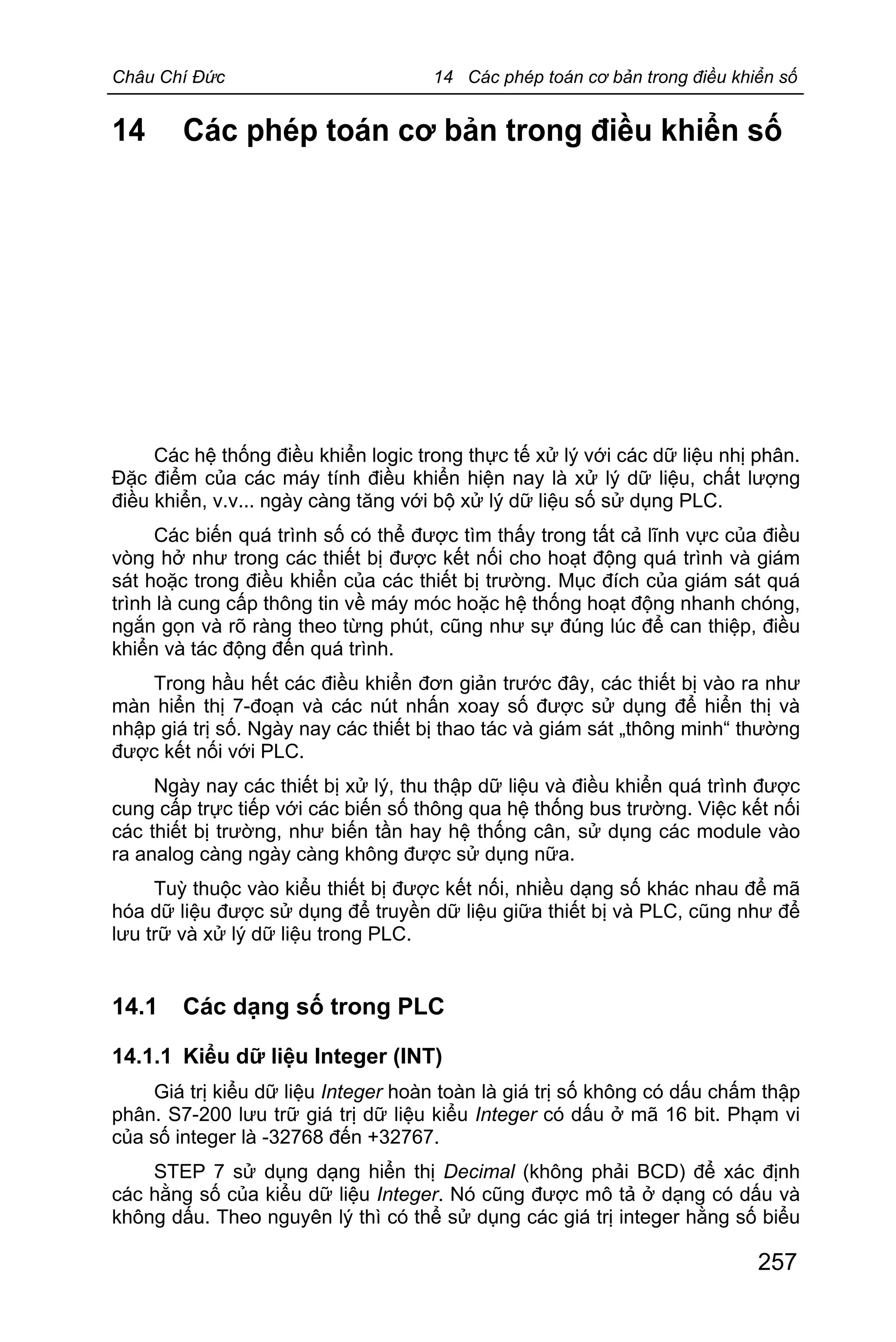 Châu Chí Đức 14 Các phép toán cơ bản trong điều khiển số
257
14 Các phép toán cơ bản trong điều khiển số
Các hệ thống điều khiển logic trong thực tế xử lý với các dữ liệu nhị phân.
Đặc điểm của các máy tính điều khiển hiện nay là xử lý dữ liệu, chất lượng
điều khiển, v.v... ngày càng tăng với bộ xử lý dữ liệu số sử dụng PLC.
Các biến quá trình số có thể được tìm thấy trong tất cả lĩnh vực của điều
vòng hở như trong các thiết bị được kết nối cho hoạt động quá trình và giám
sát hoặc trong điều khiển của các thiết bị trường. Mục đích của giám sát quá
trình là cung cấp thông tin về máy móc hoặc hệ thống hoạt động nhanh chóng,
ngắn gọn và rõ ràng theo từng phút, cũng như sự đúng lúc để can thiệp, điều
khiển và tác động đến quá trình.
Trong hầu hết các điều khiển đơn giản trước đây, các thiết bị vào ra như
màn hiển thị 7-đoạn và các nút nhấn xoay số được sử dụng để hiển thị và
nhập giá trị số. Ngày nay các thiết bị thao tác và giám sát „thông minh“ thường
được kết nối với PLC.
Ngày nay các thiết bị xử lý, thu thập dữ liệu và điều khiển quá trình được
cung cấp trực tiếp với các biến số thông qua hệ thống bus trường. Việc kết nối
các thiết bị trường, như biến tần hay hệ thống cân, sử dụng các module vào
ra analog càng ngày càng không được sử dụng nữa.
Tuỳ thuộc vào kiểu thiết bị được kết nối, nhiều dạng số khác nhau để mã
hóa dữ liệu được sử dụng để truyền dữ liệu giữa thiết bị và PLC, cũng như để
lưu trữ và xử lý dữ liệu trong PLC.
14.1 Các dạng số trong PLC
14.1.1 Kiểu dữ liệu Integer (INT)
Giá trị kiểu dữ liệu Integer hoàn toàn là giá trị số không có dấu chấm thập
phân. S7-200 lưu trữ giá trị dữ liệu kiểu Integer có dấu ở mã 16 bit. Phạm vi
của số integer là -32768 đến +32767.
STEP 7 sử dụng dạng hiển thị Decimal (không phải BCD) để xác định
các hằng số của kiểu dữ liệu Integer. Nó cũng được mô tả ở dạng có dấu và
không dấu. Theo nguyên lý thì có thể sử dụng các giá trị integer hằng số biểu
 