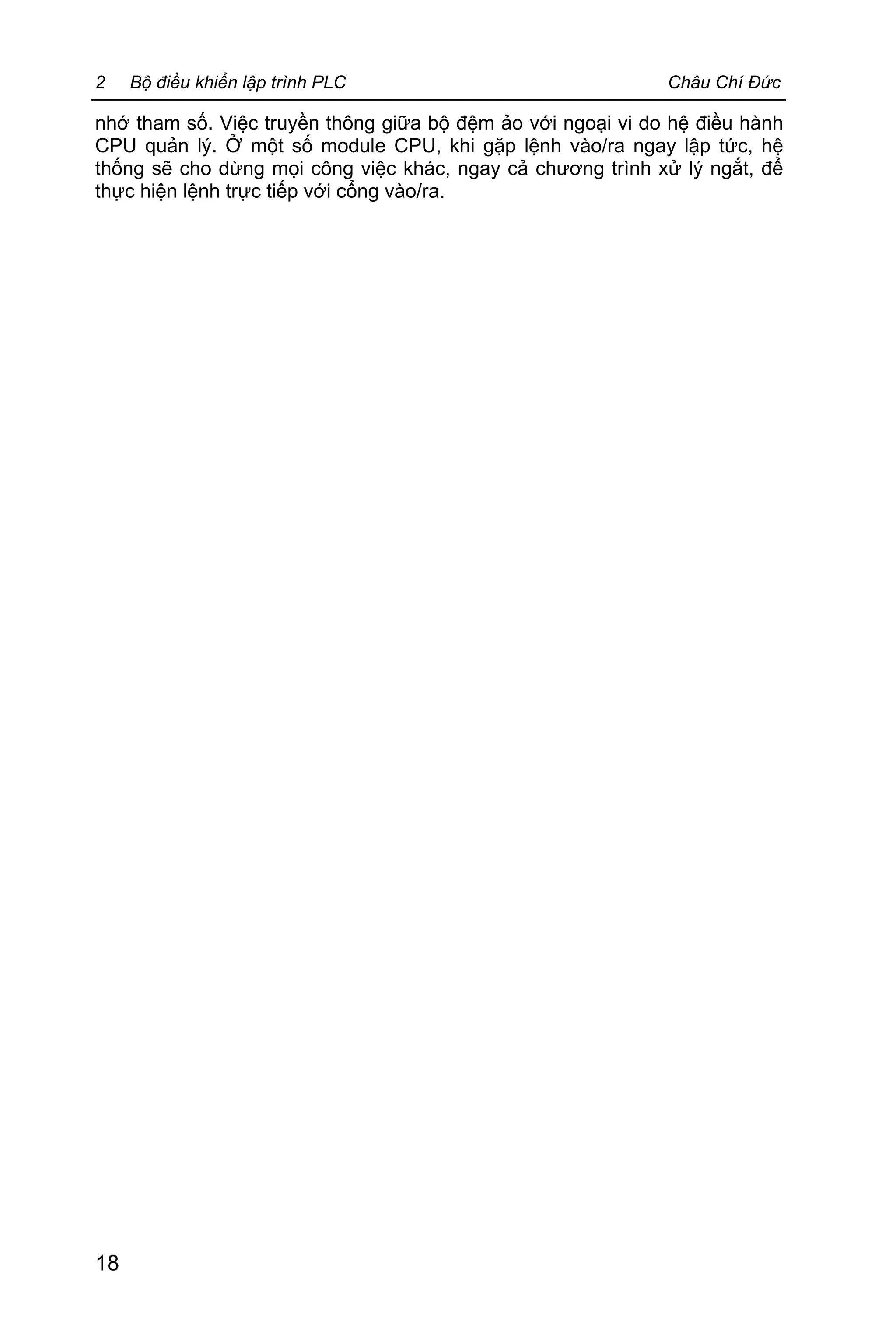 2 Bộ điều khiển lập trình PLC Châu Chí Đức
18
nhớ tham số. Việc truyền thông giữa bộ đệm ảo với ngoại vi do hệ điều hành
CPU quản lý. Ở một số module CPU, khi gặp lệnh vào/ra ngay lập tức, hệ
thống sẽ cho dừng mọi công việc khác, ngay cả chương trình xử lý ngắt, để
thực hiện lệnh trực tiếp với cổng vào/ra.
 