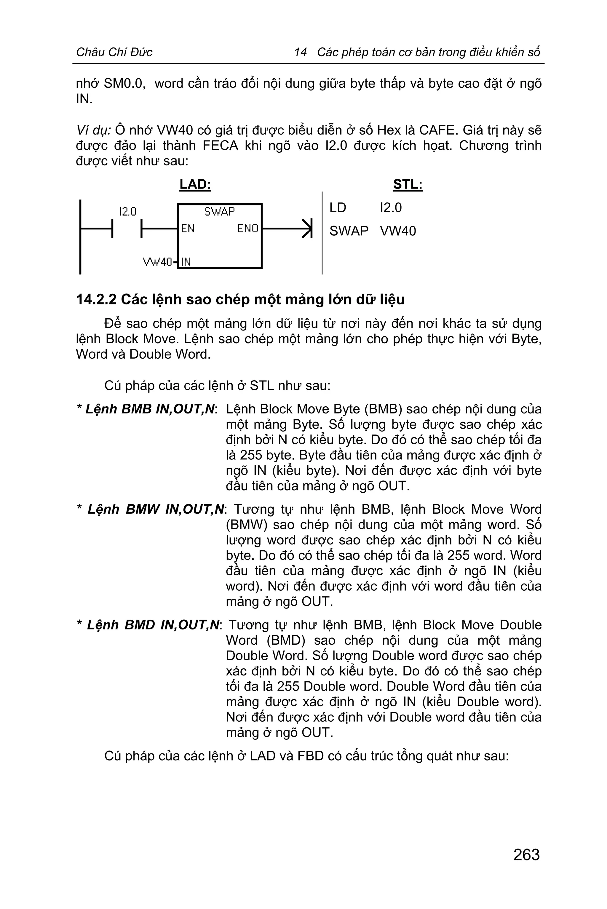 Châu Chí Đức 14 Các phép toán cơ bản trong điều khiển số
263
nhớ SM0.0, word cần tráo đổi nội dung giữa byte thấp và byte cao đặt ở ngõ
IN.
Ví dụ: Ô nhớ VW40 có giá trị được biểu diễn ở số Hex là CAFE. Giá trị này sẽ
được đảo lại thành FECA khi ngõ vào I2.0 được kích họat. Chương trình
được viết như sau:
LAD: STL:
LD I2.0
SWAP VW40
14.2.2 Các lệnh sao chép một mảng lớn dữ liệu
Để sao chép một mảng lớn dữ liệu từ nơi này đến nơi khác ta sử dụng
lệnh Block Move. Lệnh sao chép một mảng lớn cho phép thực hiện với Byte,
Word và Double Word.
Cú pháp của các lệnh ở STL như sau:
* Lệnh BMB IN,OUT,N: Lệnh Block Move Byte (BMB) sao chép nội dung của
một mảng Byte. Số lượng byte được sao chép xác
định bởi N có kiểu byte. Do đó có thể sao chép tối đa
là 255 byte. Byte đầu tiên của mảng được xác định ở
ngõ IN (kiểu byte). Nơi đến được xác định với byte
đầu tiên của mảng ở ngõ OUT.
* Lệnh BMW IN,OUT,N: Tương tự như lệnh BMB, lệnh Block Move Word
(BMW) sao chép nội dung của một mảng word. Số
lượng word được sao chép xác định bởi N có kiểu
byte. Do đó có thể sao chép tối đa là 255 word. Word
đầu tiên của mảng được xác định ở ngõ IN (kiểu
word). Nơi đến được xác định với word đầu tiên của
mảng ở ngõ OUT.
* Lệnh BMD IN,OUT,N: Tương tự như lệnh BMB, lệnh Block Move Double
Word (BMD) sao chép nội dung của một mảng
Double Word. Số lượng Double word được sao chép
xác định bởi N có kiểu byte. Do đó có thể sao chép
tối đa là 255 Double word. Double Word đầu tiên của
mảng được xác định ở ngõ IN (kiểu Double word).
Nơi đến được xác định với Double word đầu tiên của
mảng ở ngõ OUT.
Cú pháp của các lệnh ở LAD và FBD có cấu trúc tổng quát như sau:
 