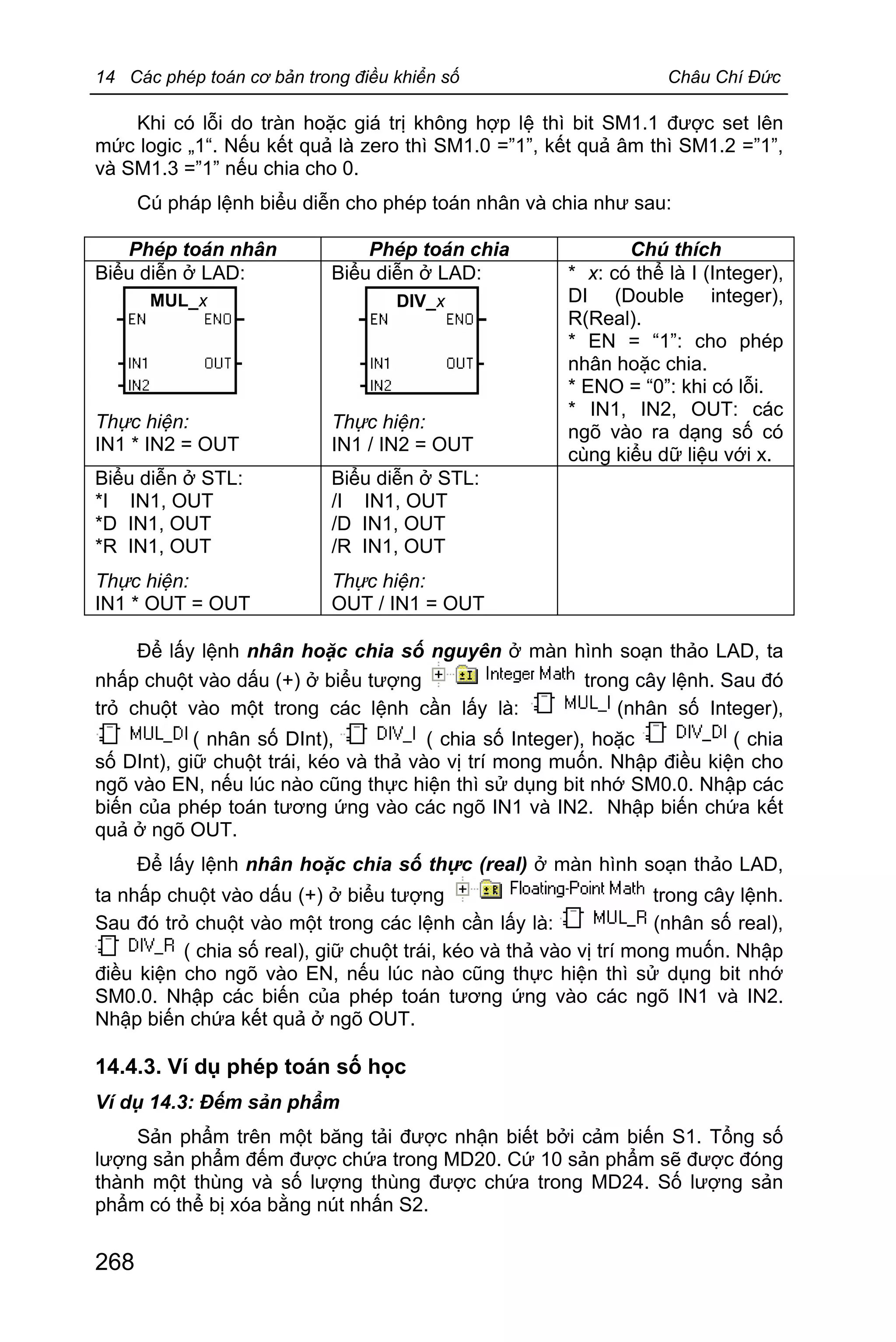 14 Các phép toán cơ bản trong điều khiển số Châu Chí Đức
268
Khi có lỗi do tràn hoặc giá trị không hợp lệ thì bit SM1.1 được set lên
mức logic „1“. Nếu kết quả là zero thì SM1.0 =”1”, kết quả âm thì SM1.2 =”1”,
và SM1.3 =”1” nếu chia cho 0.
Cú pháp lệnh biểu diễn cho phép toán nhân và chia như sau:
Phép toán nhân Phép toán chia Chú thích
Biểu diễn ở LAD:
Thực hiện:
IN1 * IN2 = OUT
Biểu diễn ở LAD:
Thực hiện:
IN1 / IN2 = OUT
* x: có thể là I (Integer),
DI (Double integer),
R(Real).
* EN = “1”: cho phép
nhân hoặc chia.
* ENO = “0”: khi có lỗi.
* IN1, IN2, OUT: các
ngõ vào ra dạng số có
cùng kiểu dữ liệu với x.
Biểu diễn ở STL:
*I IN1, OUT
*D IN1, OUT
*R IN1, OUT
Thực hiện:
IN1 * OUT = OUT
Biểu diễn ở STL:
/I IN1, OUT
/D IN1, OUT
/R IN1, OUT
Thực hiện:
OUT / IN1 = OUT
Để lấy lệnh nhân hoặc chia số nguyên ở màn hình soạn thảo LAD, ta
nhấp chuột vào dấu (+) ở biểu tượng trong cây lệnh. Sau đó
trỏ chuột vào một trong các lệnh cần lấy là: (nhân số Integer),
( nhân số DInt), ( chia số Integer), hoặc ( chia
số DInt), giữ chuột trái, kéo và thả vào vị trí mong muốn. Nhập điều kiện cho
ngõ vào EN, nếu lúc nào cũng thực hiện thì sử dụng bit nhớ SM0.0. Nhập các
biến của phép toán tương ứng vào các ngõ IN1 và IN2. Nhập biến chứa kết
quả ở ngõ OUT.
Để lấy lệnh nhân hoặc chia số thực (real) ở màn hình soạn thảo LAD,
ta nhấp chuột vào dấu (+) ở biểu tượng trong cây lệnh.
Sau đó trỏ chuột vào một trong các lệnh cần lấy là: (nhân số real),
( chia số real), giữ chuột trái, kéo và thả vào vị trí mong muốn. Nhập
điều kiện cho ngõ vào EN, nếu lúc nào cũng thực hiện thì sử dụng bit nhớ
SM0.0. Nhập các biến của phép toán tương ứng vào các ngõ IN1 và IN2.
Nhập biến chứa kết quả ở ngõ OUT.
14.4.3. Ví dụ phép toán số học
Ví dụ 14.3: Đếm sản phẩm
Sản phẩm trên một băng tải được nhận biết bởi cảm biến S1. Tổng số
lượng sản phẩm đếm được chứa trong MD20. Cứ 10 sản phẩm sẽ được đóng
thành một thùng và số lượng thùng được chứa trong MD24. Số lượng sản
phẩm có thể bị xóa bằng nút nhấn S2.
MUL_x DIV_x
 