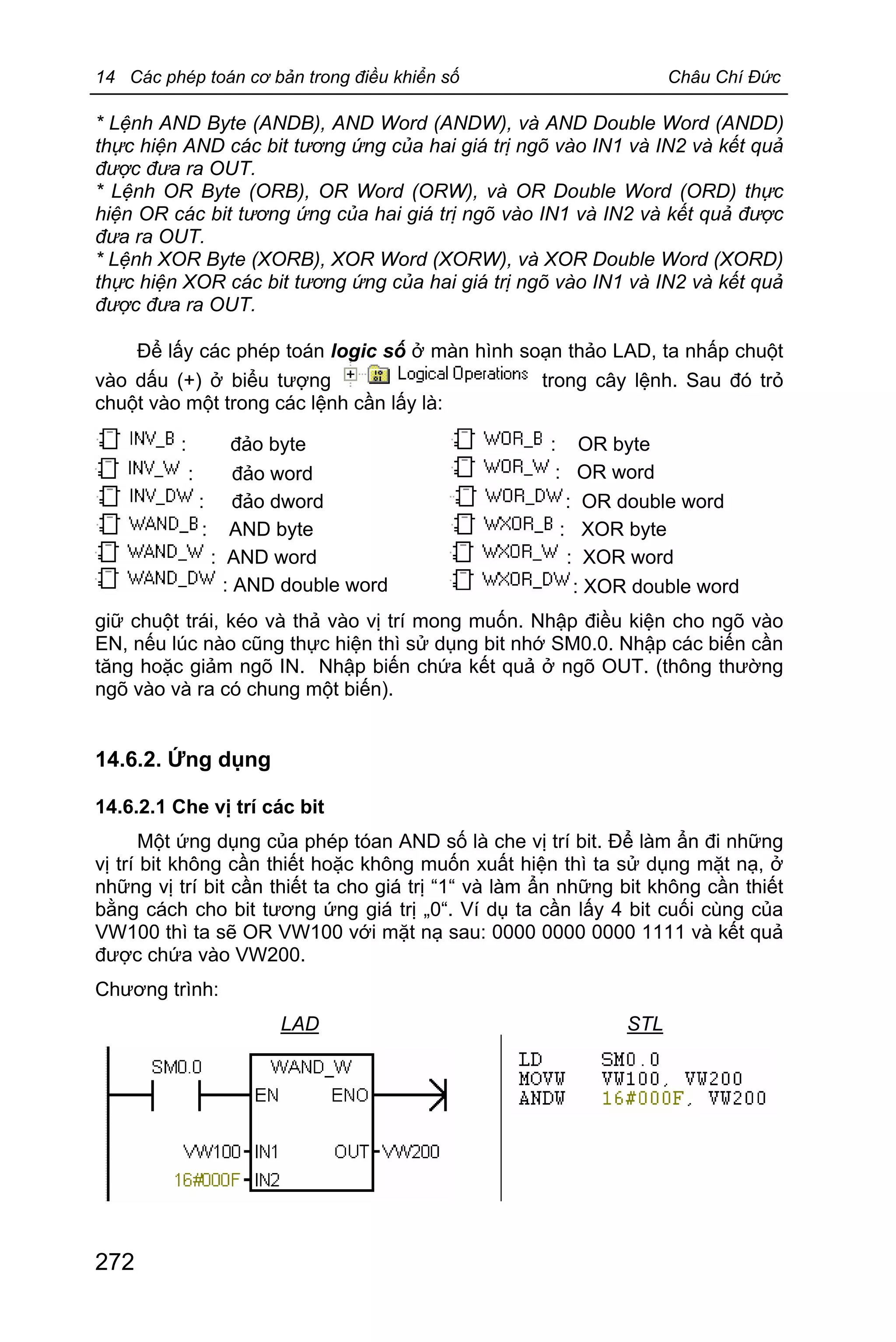 14 Các phép toán cơ bản trong điều khiển số Châu Chí Đức
272
* Lệnh AND Byte (ANDB), AND Word (ANDW), và AND Double Word (ANDD)
thực hiện AND các bit tương ứng của hai giá trị ngõ vào IN1 và IN2 và kết quả
được đưa ra OUT.
* Lệnh OR Byte (ORB), OR Word (ORW), và OR Double Word (ORD) thực
hiện OR các bit tương ứng của hai giá trị ngõ vào IN1 và IN2 và kết quả được
đưa ra OUT.
* Lệnh XOR Byte (XORB), XOR Word (XORW), và XOR Double Word (XORD)
thực hiện XOR các bit tương ứng của hai giá trị ngõ vào IN1 và IN2 và kết quả
được đưa ra OUT.
Để lấy các phép toán logic số ở màn hình soạn thảo LAD, ta nhấp chuột
vào dấu (+) ở biểu tượng trong cây lệnh. Sau đó trỏ
chuột vào một trong các lệnh cần lấy là:
: đảo byte : OR byte
: đảo word : OR word
: đảo dword : OR double word
: AND byte : XOR byte
: AND word : XOR word
: AND double word : XOR double word
giữ chuột trái, kéo và thả vào vị trí mong muốn. Nhập điều kiện cho ngõ vào
EN, nếu lúc nào cũng thực hiện thì sử dụng bit nhớ SM0.0. Nhập các biến cần
tăng hoặc giảm ngõ IN. Nhập biến chứa kết quả ở ngõ OUT. (thông thường
ngõ vào và ra có chung một biến).
14.6.2. Ứng dụng
14.6.2.1 Che vị trí các bit
Một ứng dụng của phép tóan AND số là che vị trí bit. Để làm ẩn đi những
vị trí bit không cần thiết hoặc không muốn xuất hiện thì ta sử dụng mặt nạ, ở
những vị trí bit cần thiết ta cho giá trị “1“ và làm ẩn những bit không cần thiết
bằng cách cho bit tương ứng giá trị „0“. Ví dụ ta cần lấy 4 bit cuối cùng của
VW100 thì ta sẽ OR VW100 với mặt nạ sau: 0000 0000 0000 1111 và kết quả
được chứa vào VW200.
Chương trình:
LAD STL
 