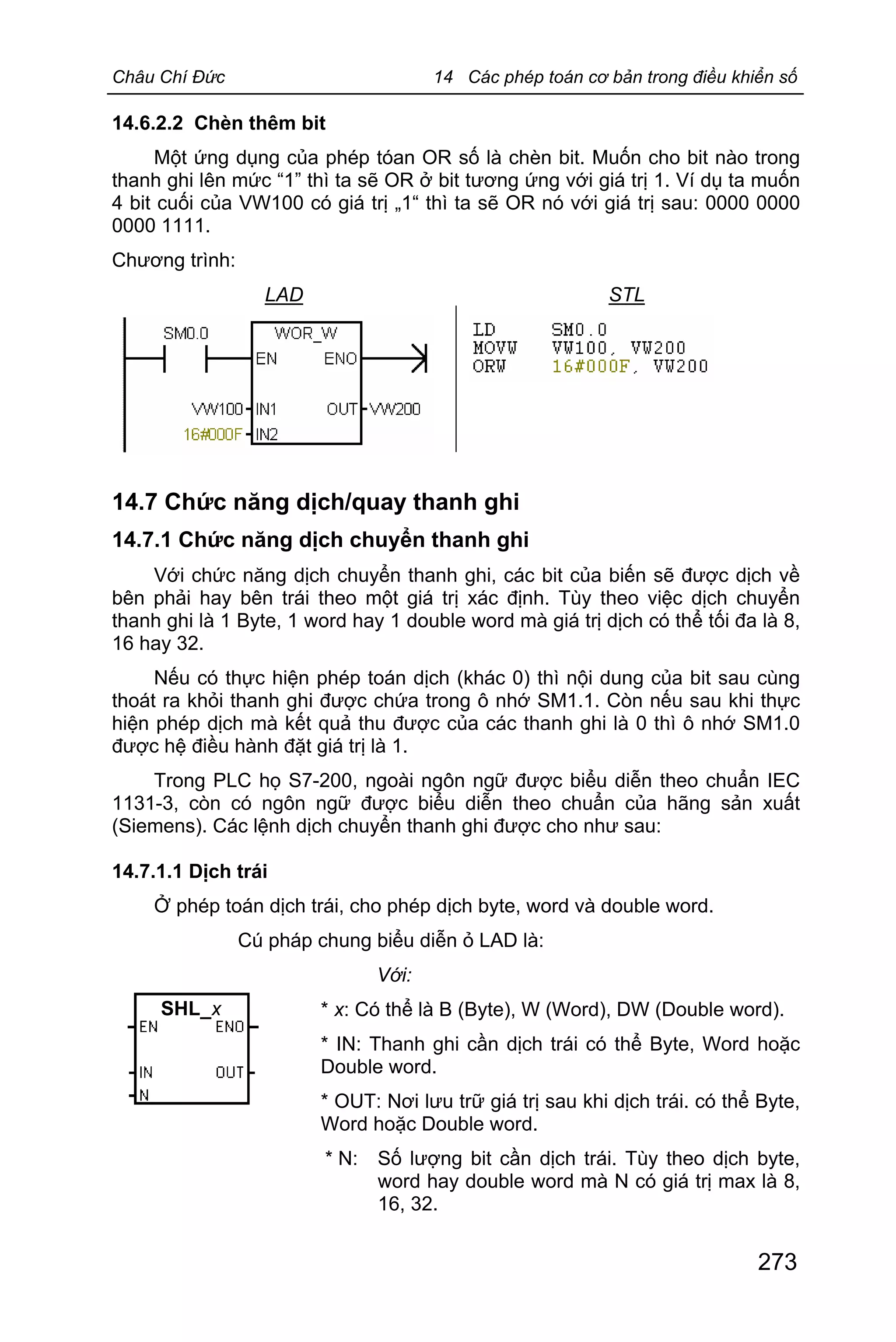 Châu Chí Đức 14 Các phép toán cơ bản trong điều khiển số
273
14.6.2.2 Chèn thêm bit
Một ứng dụng của phép tóan OR số là chèn bit. Muốn cho bit nào trong
thanh ghi lên mức “1” thì ta sẽ OR ở bit tương ứng với giá trị 1. Ví dụ ta muốn
4 bit cuối của VW100 có giá trị „1“ thì ta sẽ OR nó với giá trị sau: 0000 0000
0000 1111.
Chương trình:
LAD STL
14.7 Chức năng dịch/quay thanh ghi
14.7.1 Chức năng dịch chuyển thanh ghi
Với chức năng dịch chuyển thanh ghi, các bit của biến sẽ được dịch về
bên phải hay bên trái theo một giá trị xác định. Tùy theo việc dịch chuyển
thanh ghi là 1 Byte, 1 word hay 1 double word mà giá trị dịch có thể tối đa là 8,
16 hay 32.
Nếu có thực hiện phép toán dịch (khác 0) thì nội dung của bit sau cùng
thoát ra khỏi thanh ghi được chứa trong ô nhớ SM1.1. Còn nếu sau khi thực
hiện phép dịch mà kết quả thu được của các thanh ghi là 0 thì ô nhớ SM1.0
được hệ điều hành đặt giá trị là 1.
Trong PLC họ S7-200, ngoài ngôn ngữ được biểu diễn theo chuẩn IEC
1131-3, còn có ngôn ngữ được biểu diễn theo chuẩn của hãng sản xuất
(Siemens). Các lệnh dịch chuyển thanh ghi được cho như sau:
14.7.1.1 Dịch trái
Ở phép toán dịch trái, cho phép dịch byte, word và double word.
Cú pháp chung biểu diễn ỏ LAD là:
Với:
* x: Có thể là B (Byte), W (Word), DW (Double word).
* IN: Thanh ghi cần dịch trái có thể Byte, Word hoặc
Double word.
* OUT: Nơi lưu trữ giá trị sau khi dịch trái. có thể Byte,
Word hoặc Double word.
* N: Số lượng bit cần dịch trái. Tùy theo dịch byte,
word hay double word mà N có giá trị max là 8,
16, 32.
SHL_x
 