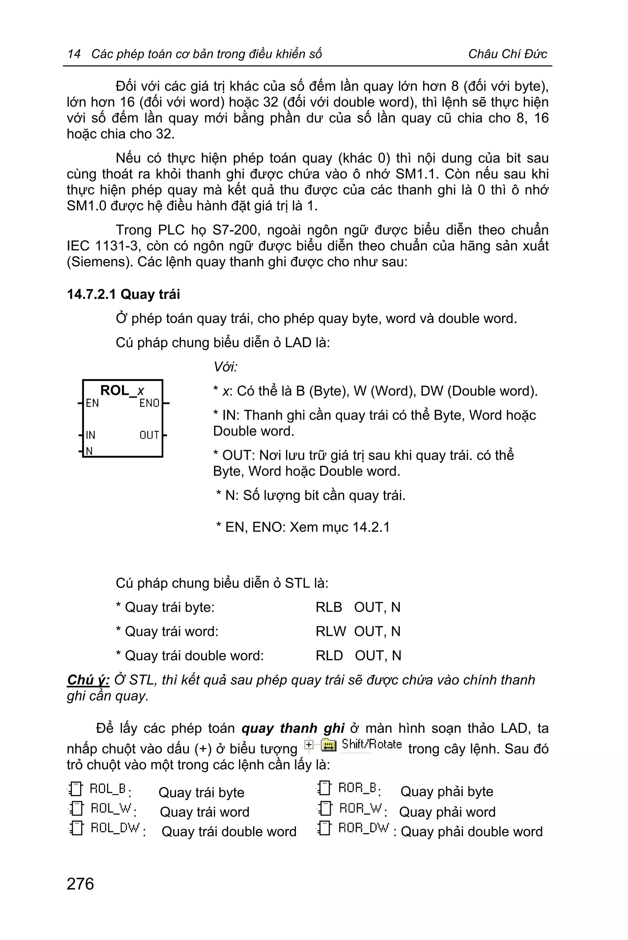 14 Các phép toán cơ bản trong điều khiển số Châu Chí Đức
276
Đối với các giá trị khác của số đếm lần quay lớn hơn 8 (đối với byte),
lớn hơn 16 (đối với word) hoặc 32 (đối với double word), thì lệnh sẽ thực hiện
với số đếm lần quay mới bằng phần dư của số lần quay cũ chia cho 8, 16
hoặc chia cho 32.
Nếu có thực hiện phép toán quay (khác 0) thì nội dung của bit sau
cùng thoát ra khỏi thanh ghi được chứa vào ô nhớ SM1.1. Còn nếu sau khi
thực hiện phép quay mà kết quả thu được của các thanh ghi là 0 thì ô nhớ
SM1.0 được hệ điều hành đặt giá trị là 1.
Trong PLC họ S7-200, ngoài ngôn ngữ được biểu diễn theo chuẩn
IEC 1131-3, còn có ngôn ngữ được biểu diễn theo chuẩn của hãng sản xuất
(Siemens). Các lệnh quay thanh ghi được cho như sau:
14.7.2.1 Quay trái
Ở phép toán quay trái, cho phép quay byte, word và double word.
Cú pháp chung biểu diễn ỏ LAD là:
Với:
* x: Có thể là B (Byte), W (Word), DW (Double word).
* IN: Thanh ghi cần quay trái có thể Byte, Word hoặc
Double word.
* OUT: Nơi lưu trữ giá trị sau khi quay trái. có thể
Byte, Word hoặc Double word.
* N: Số lượng bit cần quay trái.
* EN, ENO: Xem mục 14.2.1
Cú pháp chung biểu diễn ỏ STL là:
* Quay trái byte: RLB OUT, N
* Quay trái word: RLW OUT, N
* Quay trái double word: RLD OUT, N
Chú ý: Ở STL, thì kết quả sau phép quay trái sẽ được chứa vào chính thanh
ghi cần quay.
Để lấy các phép toán quay thanh ghi ở màn hình soạn thảo LAD, ta
nhấp chuột vào dấu (+) ở biểu tượng trong cây lệnh. Sau đó
trỏ chuột vào một trong các lệnh cần lấy là:
: Quay trái byte : Quay phải byte
: Quay trái word : Quay phải word
: Quay trái double word : Quay phải double word
ROL_x
 