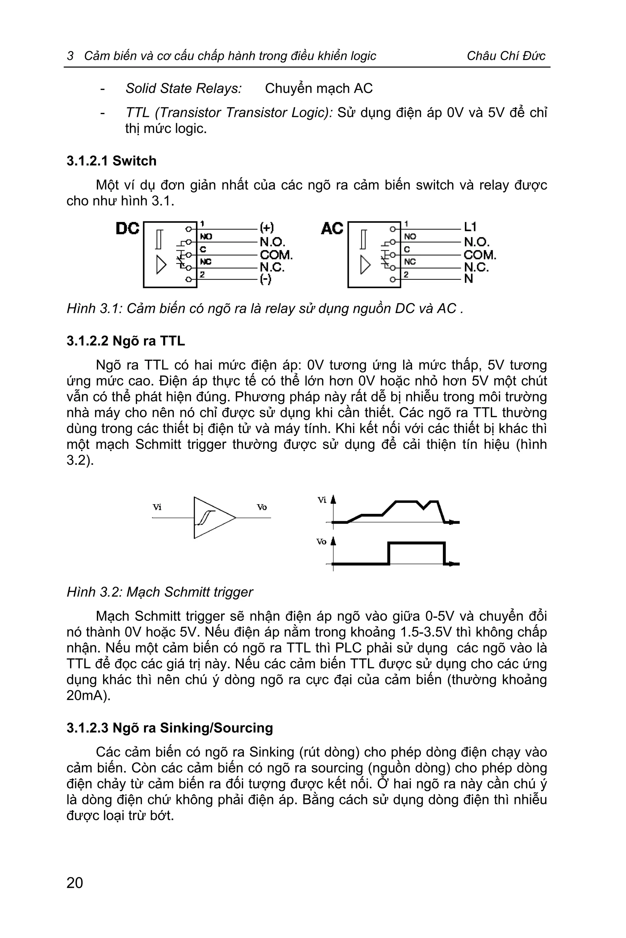 3 Cảm biến và cơ cấu chấp hành trong điều khiển logic Châu Chí Đức
20
- Solid State Relays: Chuyển mạch AC
- TTL (Transistor Transistor Logic): Sử dụng điện áp 0V và 5V để chỉ
thị mức logic.
3.1.2.1 Switch
Một ví dụ đơn giản nhất của các ngõ ra cảm biến switch và relay được
cho như hình 3.1.
Hình 3.1: Cảm biến có ngõ ra là relay sử dụng nguồn DC và AC .
3.1.2.2 Ngõ ra TTL
Ngõ ra TTL có hai mức điện áp: 0V tương ứng là mức thấp, 5V tương
ứng mức cao. Điện áp thực tế có thể lớn hơn 0V hoặc nhỏ hơn 5V một chút
vẫn có thể phát hiện đúng. Phương pháp này rất dễ bị nhiễu trong môi trường
nhà máy cho nên nó chỉ được sử dụng khi cần thiết. Các ngõ ra TTL thường
dùng trong các thiết bị điện tử và máy tính. Khi kết nối với các thiết bị khác thì
một mạch Schmitt trigger thường được sử dụng để cải thiện tín hiệu (hình
3.2).
Hình 3.2: Mạch Schmitt trigger
Mạch Schmitt trigger sẽ nhận điện áp ngõ vào giữa 0-5V và chuyển đổi
nó thành 0V hoặc 5V. Nếu điện áp nằm trong khoảng 1.5-3.5V thì không chấp
nhận. Nếu một cảm biến có ngõ ra TTL thì PLC phải sử dụng các ngõ vào là
TTL để đọc các giá trị này. Nếu các cảm biến TTL được sử dụng cho các ứng
dụng khác thì nên chú ý dòng ngõ ra cực đại của cảm biến (thường khoảng
20mA).
3.1.2.3 Ngõ ra Sinking/Sourcing
Các cảm biến có ngõ ra Sinking (rút dòng) cho phép dòng điện chạy vào
cảm biến. Còn các cảm biến có ngõ ra sourcing (nguồn dòng) cho phép dòng
điện chảy từ cảm biến ra đối tượng được kết nối. Ở hai ngõ ra này cần chú ý
là dòng điện chứ không phải điện áp. Bằng cách sử dụng dòng điện thì nhiễu
được loại trừ bớt.
 