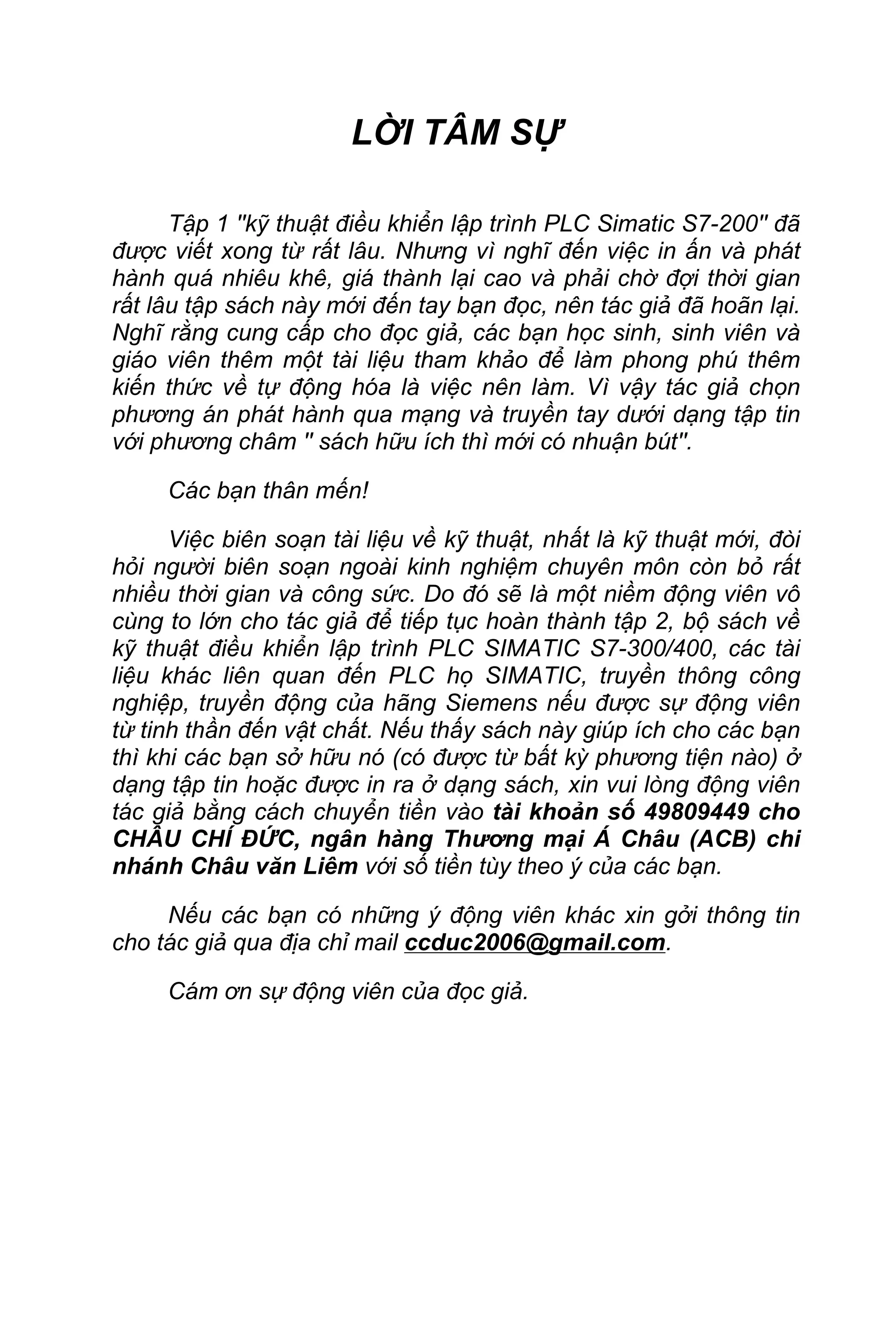 LỜI TÂM SỰ
Tập 1 ''kỹ thuật điều khiển lập trình PLC Simatic S7-200'' đã
được viết xong từ rất lâu. Nhưng vì nghĩ đến việc in ấn và phát
hành quá nhiêu khê, giá thành lại cao và phải chờ đợi thời gian
rất lâu tập sách này mới đến tay bạn đọc, nên tác giả đã hoãn lại.
Nghĩ rằng cung cấp cho đọc giả, các bạn học sinh, sinh viên và
giáo viên thêm một tài liệu tham khảo để làm phong phú thêm
kiến thức về tự động hóa là việc nên làm. Vì vậy tác giả chọn
phương án phát hành qua mạng và truyền tay dưới dạng tập tin
với phương châm '' sách hữu ích thì mới có nhuận bút''.
Các bạn thân mến!
Việc biên soạn tài liệu về kỹ thuật, nhất là kỹ thuật mới, đòi
hỏi người biên soạn ngoài kinh nghiệm chuyên môn còn bỏ rất
nhiều thời gian và công sức. Do đó sẽ là một niềm động viên vô
cùng to lớn cho tác giả để tiếp tục hoàn thành tập 2, bộ sách về
kỹ thuật điều khiển lập trình PLC SIMATIC S7-300/400, các tài
liệu khác liên quan đến PLC họ SIMATIC, truyền thông công
nghiệp, truyền động của hãng Siemens nếu được sự động viên
từ tinh thần đến vật chất. Nếu thấy sách này giúp ích cho các bạn
thì khi các bạn sở hữu nó (có được từ bất kỳ phương tiện nào) ở
dạng tập tin hoặc được in ra ở dạng sách, xin vui lòng động viên
tác giả bằng cách chuyển tiền vào tài khoản số 49809449 cho
CHÂU CHÍ ĐỨC, ngân hàng Thương mại Á Châu (ACB) chi
nhánh Châu văn Liêm với số tiền tùy theo ý của các bạn.
Nếu các bạn có những ý động viên khác xin gởi thông tin
cho tác giả qua địa chỉ mail ccduc2006@gmail.com.
Cám ơn sự động viên của đọc giả.
 