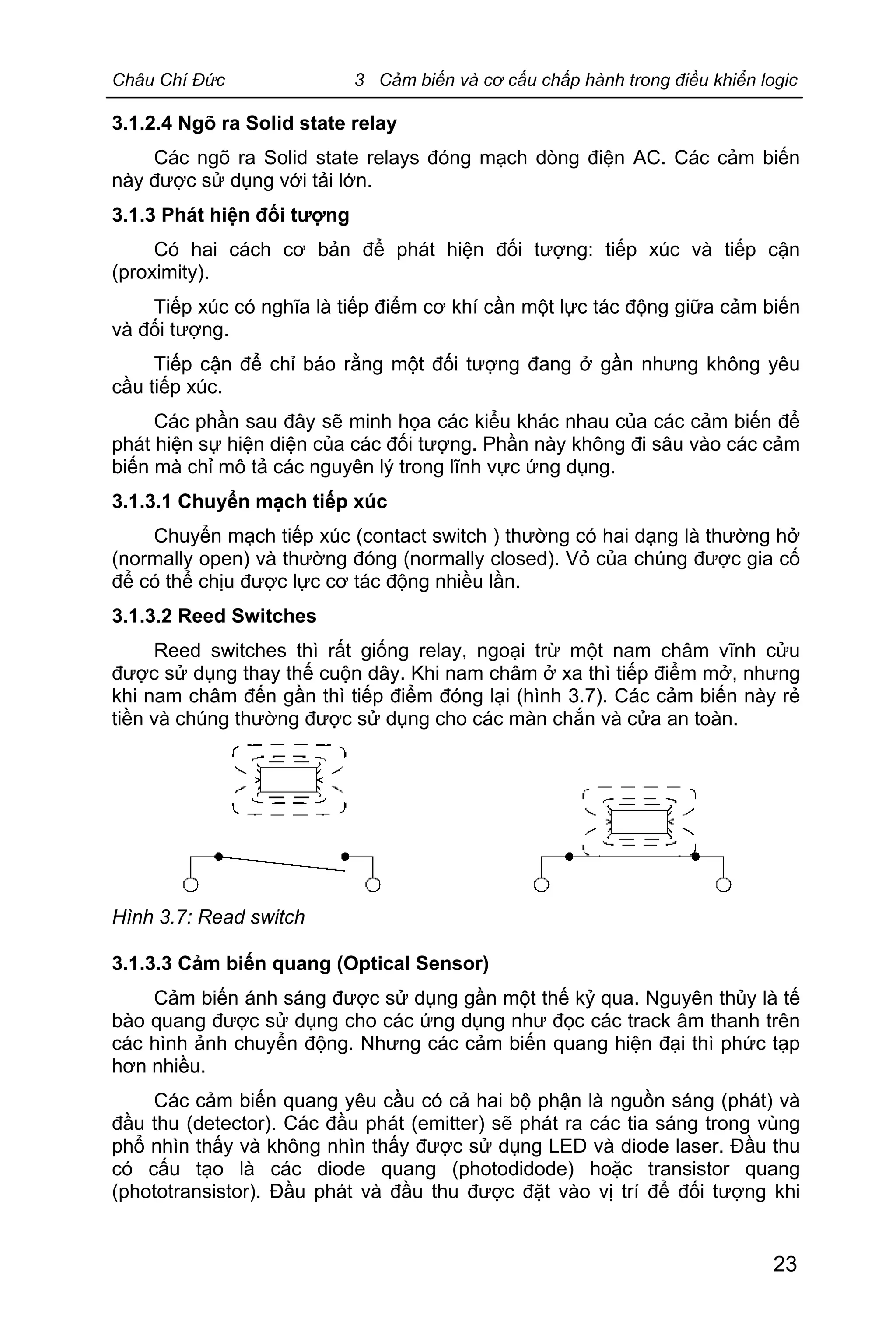 Châu Chí Đức 3 Cảm biến và cơ cấu chấp hành trong điều khiển logic
23
3.1.2.4 Ngõ ra Solid state relay
Các ngõ ra Solid state relays đóng mạch dòng điện AC. Các cảm biến
này được sử dụng với tải lớn.
3.1.3 Phát hiện đối tượng
Có hai cách cơ bản để phát hiện đối tượng: tiếp xúc và tiếp cận
(proximity).
Tiếp xúc có nghĩa là tiếp điểm cơ khí cần một lực tác động giữa cảm biến
và đối tượng.
Tiếp cận để chỉ báo rằng một đối tượng đang ở gần nhưng không yêu
cầu tiếp xúc.
Các phần sau đây sẽ minh họa các kiểu khác nhau của các cảm biến để
phát hiện sự hiện diện của các đối tượng. Phần này không đi sâu vào các cảm
biến mà chỉ mô tả các nguyên lý trong lĩnh vực ứng dụng.
3.1.3.1 Chuyển mạch tiếp xúc
Chuyển mạch tiếp xúc (contact switch ) thường có hai dạng là thường hở
(normally open) và thường đóng (normally closed). Vỏ của chúng được gia cố
để có thể chịu được lực cơ tác động nhiều lần.
3.1.3.2 Reed Switches
Reed switches thì rất giống relay, ngoại trừ một nam châm vĩnh cửu
được sử dụng thay thế cuộn dây. Khi nam châm ở xa thì tiếp điểm mở, nhưng
khi nam châm đến gần thì tiếp điểm đóng lại (hình 3.7). Các cảm biến này rẻ
tiền và chúng thường được sử dụng cho các màn chắn và cửa an toàn.
Hình 3.7: Read switch
3.1.3.3 Cảm biến quang (Optical Sensor)
Cảm biến ánh sáng được sử dụng gần một thế kỷ qua. Nguyên thủy là tế
bào quang được sử dụng cho các ứng dụng như đọc các track âm thanh trên
các hình ảnh chuyển động. Nhưng các cảm biến quang hiện đại thì phức tạp
hơn nhiều.
Các cảm biến quang yêu cầu có cả hai bộ phận là nguồn sáng (phát) và
đầu thu (detector). Các đầu phát (emitter) sẽ phát ra các tia sáng trong vùng
phổ nhìn thấy và không nhìn thấy được sử dụng LED và diode laser. Đầu thu
có cấu tạo là các diode quang (photodidode) hoặc transistor quang
(phototransistor). Đầu phát và đầu thu được đặt vào vị trí để đối tượng khi
 