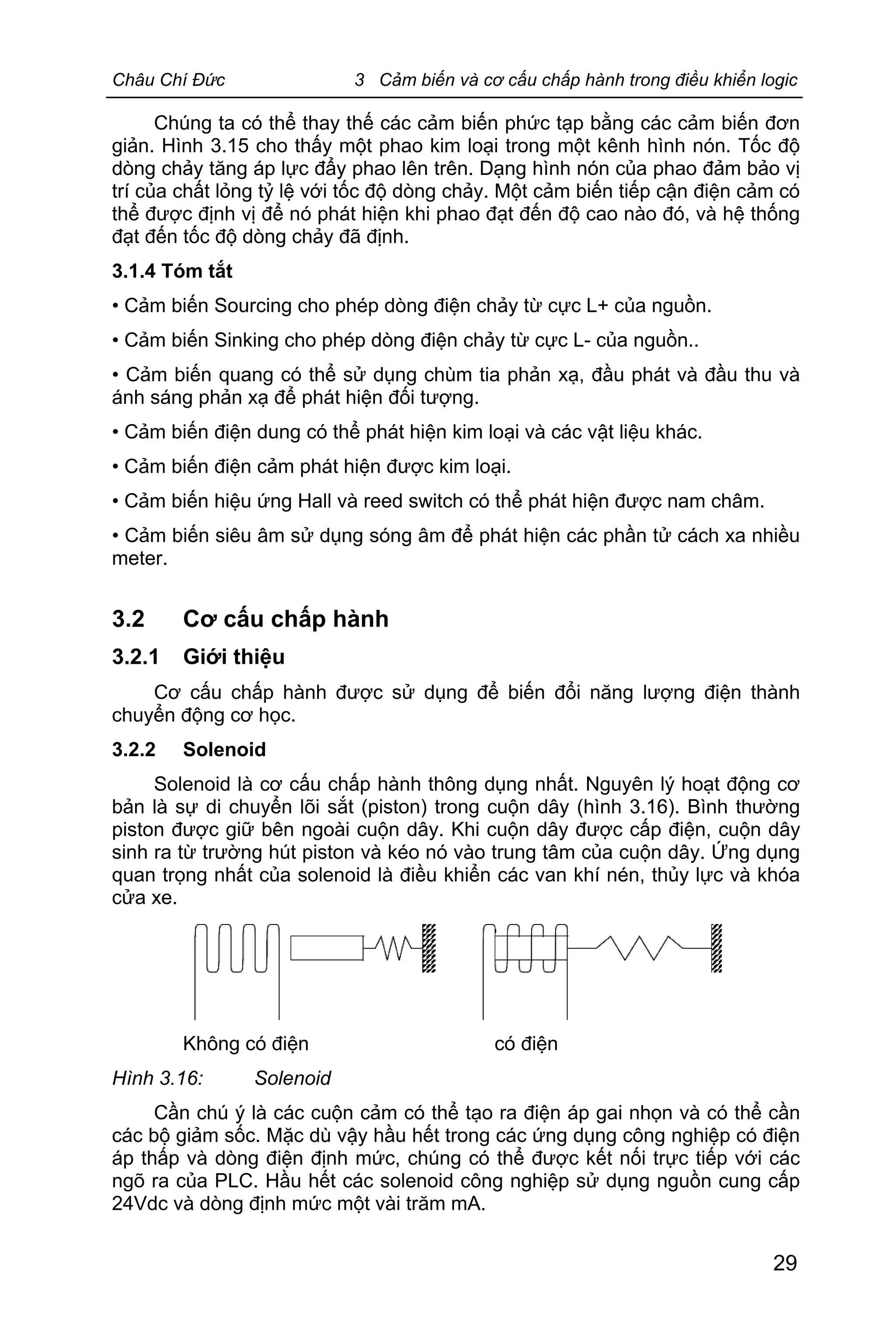 Châu Chí Đức 3 Cảm biến và cơ cấu chấp hành trong điều khiển logic
29
Chúng ta có thể thay thế các cảm biến phức tạp bằng các cảm biến đơn
giản. Hình 3.15 cho thấy một phao kim loại trong một kênh hình nón. Tốc độ
dòng chảy tăng áp lực đẩy phao lên trên. Dạng hình nón của phao đảm bảo vị
trí của chất lỏng tỷ lệ với tốc độ dòng chảy. Một cảm biến tiếp cận điện cảm có
thể được định vị để nó phát hiện khi phao đạt đến độ cao nào đó, và hệ thống
đạt đến tốc độ dòng chảy đã định.
3.1.4 Tóm tắt
• Cảm biến Sourcing cho phép dòng điện chảy từ cực L+ của nguồn.
• Cảm biến Sinking cho phép dòng điện chảy từ cực L- của nguồn..
• Cảm biến quang có thể sử dụng chùm tia phản xạ, đầu phát và đầu thu và
ánh sáng phản xạ để phát hiện đối tượng.
• Cảm biến điện dung có thể phát hiện kim loại và các vật liệu khác.
• Cảm biến điện cảm phát hiện được kim loại.
• Cảm biến hiệu ứng Hall và reed switch có thể phát hiện được nam châm.
• Cảm biến siêu âm sử dụng sóng âm để phát hiện các phần tử cách xa nhiều
meter.
3.2 Cơ cấu chấp hành
3.2.1 Giới thiệu
Cơ cấu chấp hành được sử dụng để biến đổi năng lượng điện thành
chuyển động cơ học.
3.2.2 Solenoid
Solenoid là cơ cấu chấp hành thông dụng nhất. Nguyên lý hoạt động cơ
bản là sự di chuyển lõi sắt (piston) trong cuộn dây (hình 3.16). Bình thường
piston được giữ bên ngoài cuộn dây. Khi cuộn dây được cấp điện, cuộn dây
sinh ra từ trường hút piston và kéo nó vào trung tâm của cuộn dây. Ứng dụng
quan trọng nhất của solenoid là điều khiển các van khí nén, thủy lực và khóa
cửa xe.
Không có điện có điện
Hình 3.16: Solenoid
Cần chú ý là các cuộn cảm có thể tạo ra điện áp gai nhọn và có thể cần
các bộ giảm sốc. Mặc dù vậy hầu hết trong các ứng dụng công nghiệp có điện
áp thấp và dòng điện định mức, chúng có thể được kết nối trực tiếp với các
ngõ ra của PLC. Hầu hết các solenoid công nghiệp sử dụng nguồn cung cấp
24Vdc và dòng định mức một vài trăm mA.
 
