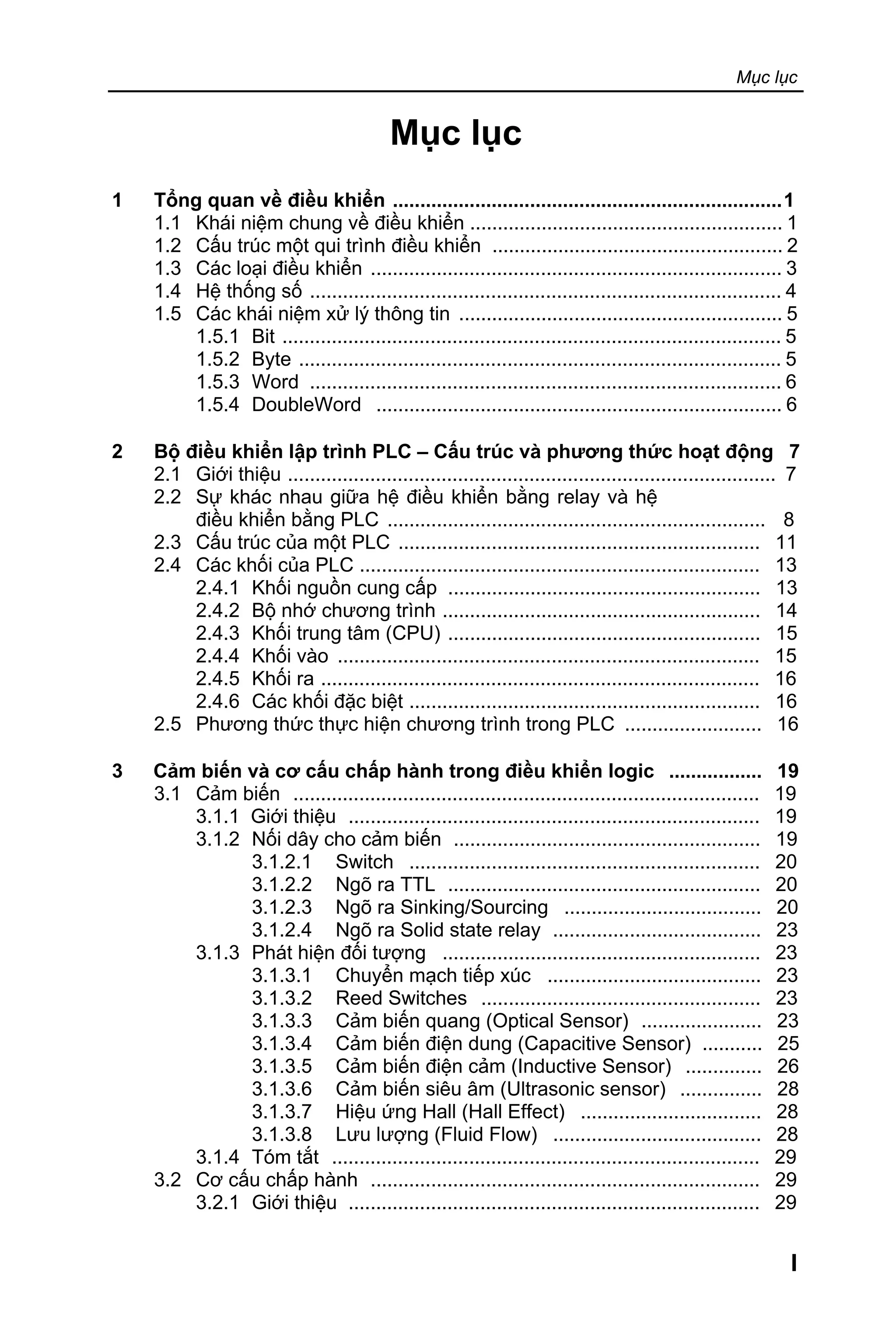 Mục lục
I
Mục lục
1 Tổng quan về điều khiển .......................................................................1
1.1 Khái niệm chung về điều khiển ......................................................... 1
1.2 Cấu trúc một qui trình điều khiển ..................................................... 2
1.3 Các loại điều khiển ........................................................................... 3
1.4 Hệ thống số ...................................................................................... 4
1.5 Các khái niệm xử lý thông tin ........................................................... 5
1.5.1 Bit ........................................................................................... 5
1.5.2 Byte ........................................................................................ 5
1.5.3 Word ...................................................................................... 6
1.5.4 DoubleWord .......................................................................... 6
2 Bộ điều khiển lập trình PLC – Cấu trúc và phương thức hoạt động 7
2.1 Giới thiệu ......................................................................................... 7
2.2 Sự khác nhau giữa hệ điều khiển bằng relay và hệ
điều khiển bằng PLC ..................................................................... 8
2.3 Cấu trúc của một PLC .................................................................. 11
2.4 Các khối của PLC ......................................................................... 13
2.4.1 Khối nguồn cung cấp ......................................................... 13
2.4.2 Bộ nhớ chương trình .......................................................... 14
2.4.3 Khối trung tâm (CPU) ......................................................... 15
2.4.4 Khối vào ............................................................................. 15
2.4.5 Khối ra ................................................................................ 16
2.4.6 Các khối đặc biệt ................................................................ 16
2.5 Phương thức thực hiện chương trình trong PLC ......................... 16
3 Cảm biến và cơ cấu chấp hành trong điều khiển logic ................. 19
3.1 Cảm biến ..................................................................................... 19
3.1.1 Giới thiệu ........................................................................... 19
3.1.2 Nối dây cho cảm biến ........................................................ 19
3.1.2.1 Switch ................................................................ 20
3.1.2.2 Ngõ ra TTL ......................................................... 20
3.1.2.3 Ngõ ra Sinking/Sourcing .................................... 20
3.1.2.4 Ngõ ra Solid state relay ...................................... 23
3.1.3 Phát hiện đối tượng .......................................................... 23
3.1.3.1 Chuyển mạch tiếp xúc ....................................... 23
3.1.3.2 Reed Switches ................................................... 23
3.1.3.3 Cảm biến quang (Optical Sensor) ...................... 23
3.1.3.4 Cảm biến điện dung (Capacitive Sensor) ........... 25
3.1.3.5 Cảm biến điện cảm (Inductive Sensor) .............. 26
3.1.3.6 Cảm biến siêu âm (Ultrasonic sensor) ............... 28
3.1.3.7 Hiệu ứng Hall (Hall Effect) ................................. 28
3.1.3.8 Lưu lượng (Fluid Flow) ...................................... 28
3.1.4 Tóm tắt .............................................................................. 29
3.2 Cơ cấu chấp hành ....................................................................... 29
3.2.1 Giới thiệu ........................................................................... 29
 