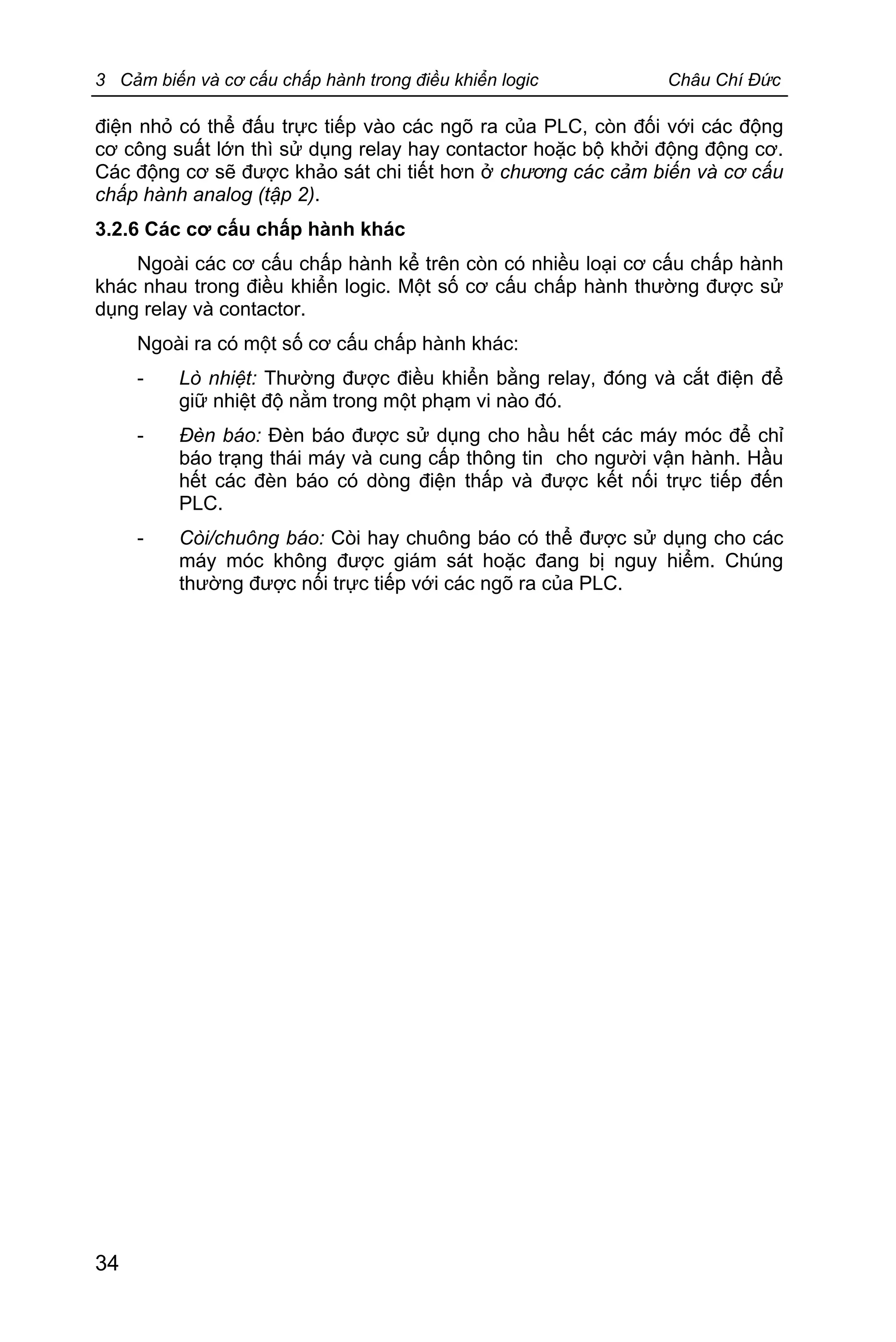 3 Cảm biến và cơ cấu chấp hành trong điều khiển logic Châu Chí Đức
34
điện nhỏ có thể đấu trực tiếp vào các ngõ ra của PLC, còn đối với các động
cơ công suất lớn thì sử dụng relay hay contactor hoặc bộ khởi động động cơ.
Các động cơ sẽ được khảo sát chi tiết hơn ở chương các cảm biến và cơ cấu
chấp hành analog (tập 2).
3.2.6 Các cơ cấu chấp hành khác
Ngoài các cơ cấu chấp hành kể trên còn có nhiều loại cơ cấu chấp hành
khác nhau trong điều khiển logic. Một số cơ cấu chấp hành thường được sử
dụng relay và contactor.
Ngoài ra có một số cơ cấu chấp hành khác:
- Lò nhiệt: Thường được điều khiển bằng relay, đóng và cắt điện để
giữ nhiệt độ nằm trong một phạm vi nào đó.
- Đèn báo: Đèn báo được sử dụng cho hầu hết các máy móc để chỉ
báo trạng thái máy và cung cấp thông tin cho người vận hành. Hầu
hết các đèn báo có dòng điện thấp và được kết nối trực tiếp đến
PLC.
- Còi/chuông báo: Còi hay chuông báo có thể được sử dụng cho các
máy móc không được giám sát hoặc đang bị nguy hiểm. Chúng
thường được nối trực tiếp với các ngõ ra của PLC.
 