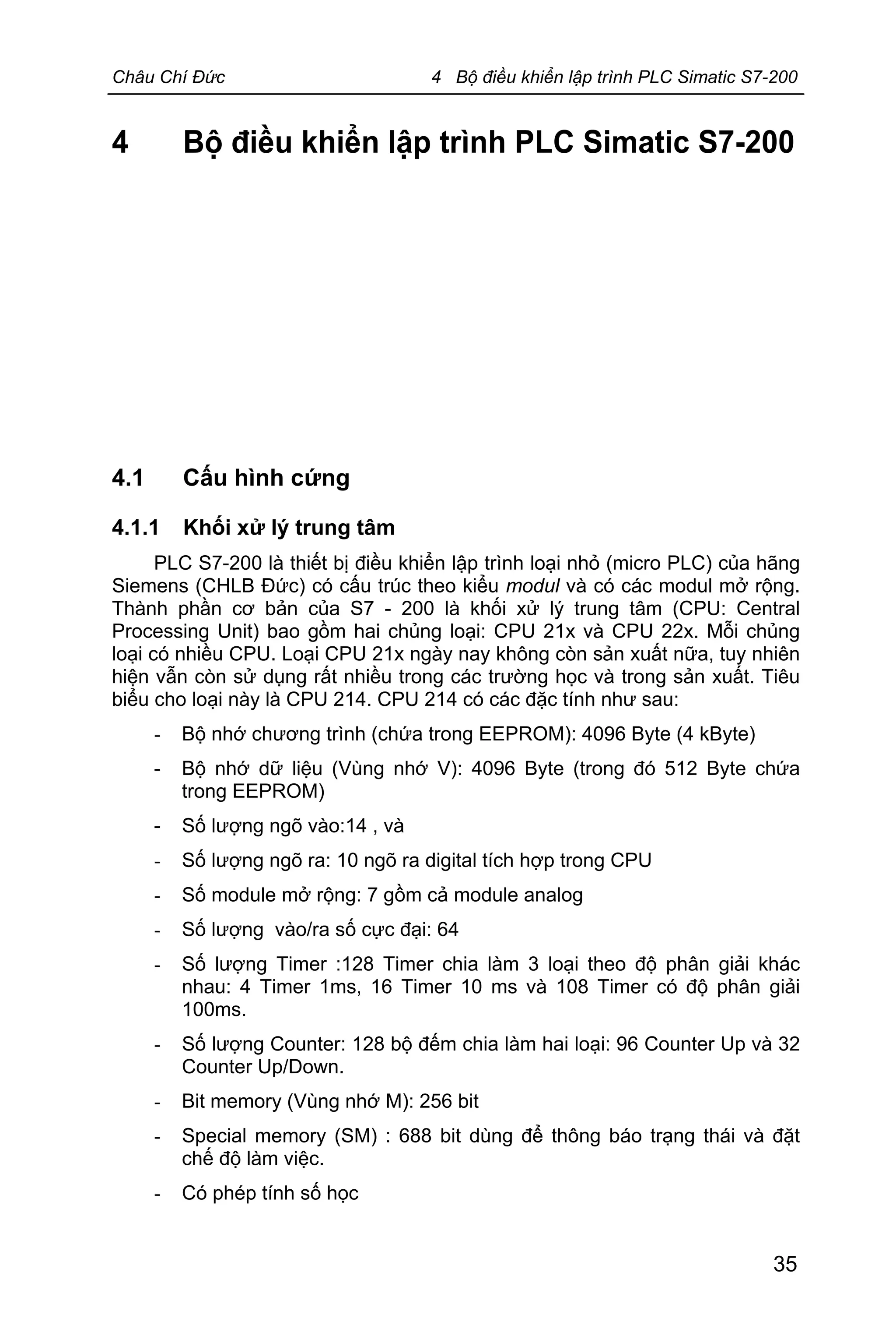 Châu Chí Đức 4 Bộ điều khiển lập trình PLC Simatic S7-200
35
4 Bộ điều khiển lập trình PLC Simatic S7-200
4.1 Cấu hình cứng
4.1.1 Khối xử lý trung tâm
PLC S7-200 là thiết bị điều khiển lập trình loại nhỏ (micro PLC) của hãng
Siemens (CHLB Đức) có cấu trúc theo kiểu modul và có các modul mở rộng.
Thành phần cơ bản của S7 - 200 là khối xử lý trung tâm (CPU: Central
Processing Unit) bao gồm hai chủng loại: CPU 21x và CPU 22x. Mỗi chủng
loại có nhiều CPU. Loại CPU 21x ngày nay không còn sản xuất nữa, tuy nhiên
hiện vẫn còn sử dụng rất nhiều trong các trường học và trong sản xuất. Tiêu
biểu cho loại này là CPU 214. CPU 214 có các đặc tính như sau:
- Bộ nhớ chương trình (chứa trong EEPROM): 4096 Byte (4 kByte)
- Bộ nhớ dữ liệu (Vùng nhớ V): 4096 Byte (trong đó 512 Byte chứa
trong EEPROM)
- Số lượng ngõ vào:14 , và
- Số lượng ngõ ra: 10 ngõ ra digital tích hợp trong CPU
- Số module mở rộng: 7 gồm cả module analog
- Số lượng vào/ra số cực đại: 64
- Số lượng Timer :128 Timer chia làm 3 loại theo độ phân giải khác
nhau: 4 Timer 1ms, 16 Timer 10 ms và 108 Timer có độ phân giải
100ms.
- Số lượng Counter: 128 bộ đếm chia làm hai loại: 96 Counter Up và 32
Counter Up/Down.
- Bit memory (Vùng nhớ M): 256 bit
- Special memory (SM) : 688 bit dùng để thông báo trạng thái và đặt
chế độ làm việc.
- Có phép tính số học
 