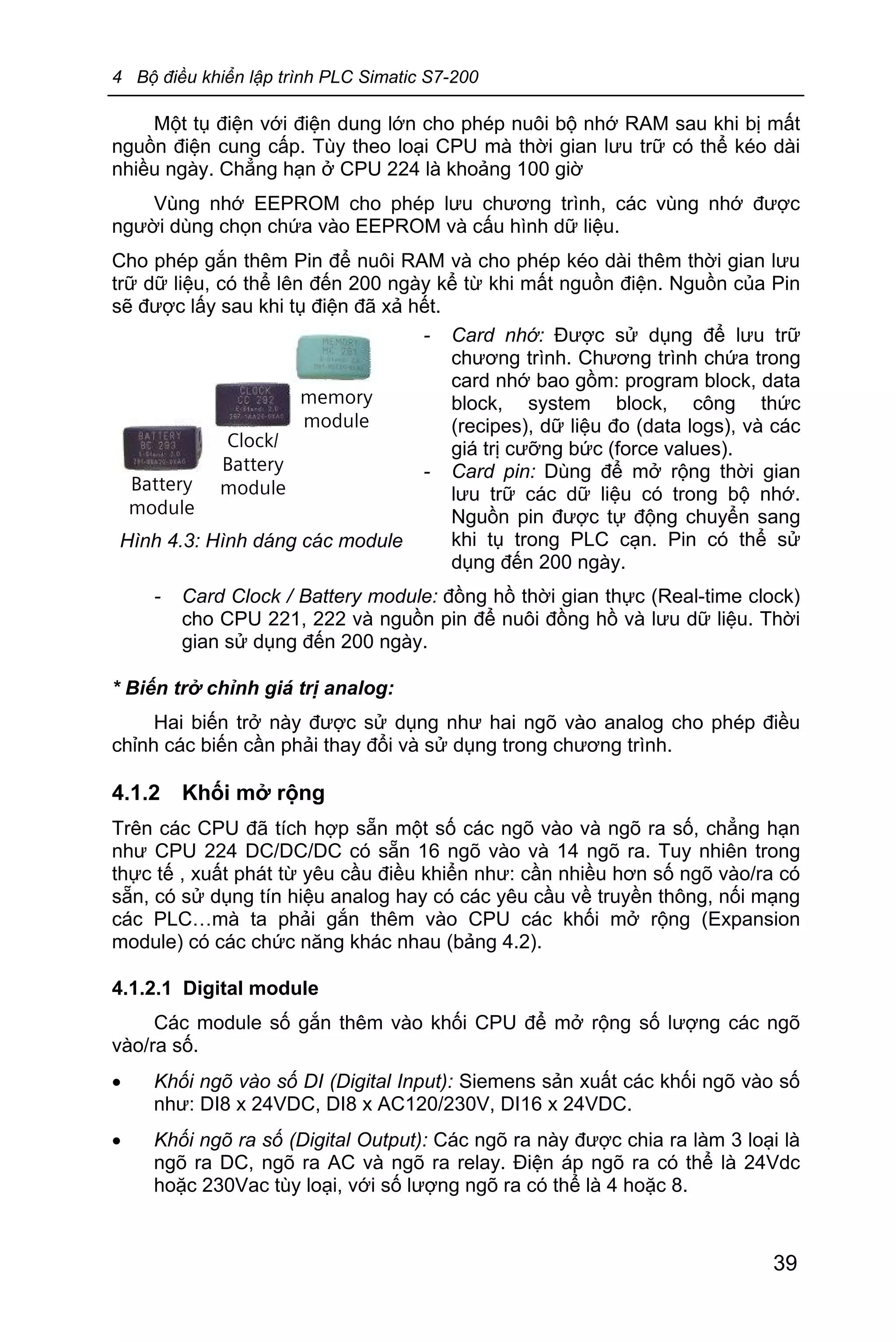 4 Bộ điều khiển lập trình PLC Simatic S7-200
39
Một tụ điện với điện dung lớn cho phép nuôi bộ nhớ RAM sau khi bị mất
nguồn điện cung cấp. Tùy theo loại CPU mà thời gian lưu trữ có thể kéo dài
nhiều ngày. Chẳng hạn ở CPU 224 là khoảng 100 giờ
Vùng nhớ EEPROM cho phép lưu chương trình, các vùng nhớ được
người dùng chọn chứa vào EEPROM và cấu hình dữ liệu.
Cho phép gắn thêm Pin để nuôi RAM và cho phép kéo dài thêm thời gian lưu
trữ dữ liệu, có thể lên đến 200 ngày kể từ khi mất nguồn điện. Nguồn của Pin
sẽ được lấy sau khi tụ điện đã xả hết.
- Card Clock / Battery module: đồng hồ thời gian thực (Real-time clock)
cho CPU 221, 222 và nguồn pin để nuôi đồng hồ và lưu dữ liệu. Thời
gian sử dụng đến 200 ngày.
* Biến trở chỉnh giá trị analog:
Hai biến trở này được sử dụng như hai ngõ vào analog cho phép điều
chỉnh các biến cần phải thay đổi và sử dụng trong chương trình.
4.1.2 Khối mở rộng
Trên các CPU đã tích hợp sẵn một số các ngõ vào và ngõ ra số, chẳng hạn
như CPU 224 DC/DC/DC có sẵn 16 ngõ vào và 14 ngõ ra. Tuy nhiên trong
thực tế , xuất phát từ yêu cầu điều khiển như: cần nhiều hơn số ngõ vào/ra có
sẵn, có sử dụng tín hiệu analog hay có các yêu cầu về truyền thông, nối mạng
các PLC…mà ta phải gắn thêm vào CPU các khối mở rộng (Expansion
module) có các chức năng khác nhau (bảng 4.2).
4.1.2.1 Digital module
Các module số gắn thêm vào khối CPU để mở rộng số lượng các ngõ
vào/ra số.
· Khối ngõ vào số DI (Digital Input): Siemens sản xuất các khối ngõ vào số
như: DI8 x 24VDC, DI8 x AC120/230V, DI16 x 24VDC.
· Khối ngõ ra số (Digital Output): Các ngõ ra này được chia ra làm 3 loại là
ngõ ra DC, ngõ ra AC và ngõ ra relay. Điện áp ngõ ra có thể là 24Vdc
hoặc 230Vac tùy loại, với số lượng ngõ ra có thể là 4 hoặc 8.
memory
module
Clock/
Battery
moduleBattery
module
Hình 4.3: Hình dáng các module
- Card nhớ: Được sử dụng để lưu trữ
chương trình. Chương trình chứa trong
card nhớ bao gồm: program block, data
block, system block, công thức
(recipes), dữ liệu đo (data logs), và các
giá trị cưỡng bức (force values).
- Card pin: Dùng để mở rộng thời gian
lưu trữ các dữ liệu có trong bộ nhớ.
Nguồn pin được tự động chuyển sang
khi tụ trong PLC cạn. Pin có thể sử
dụng đến 200 ngày.
 