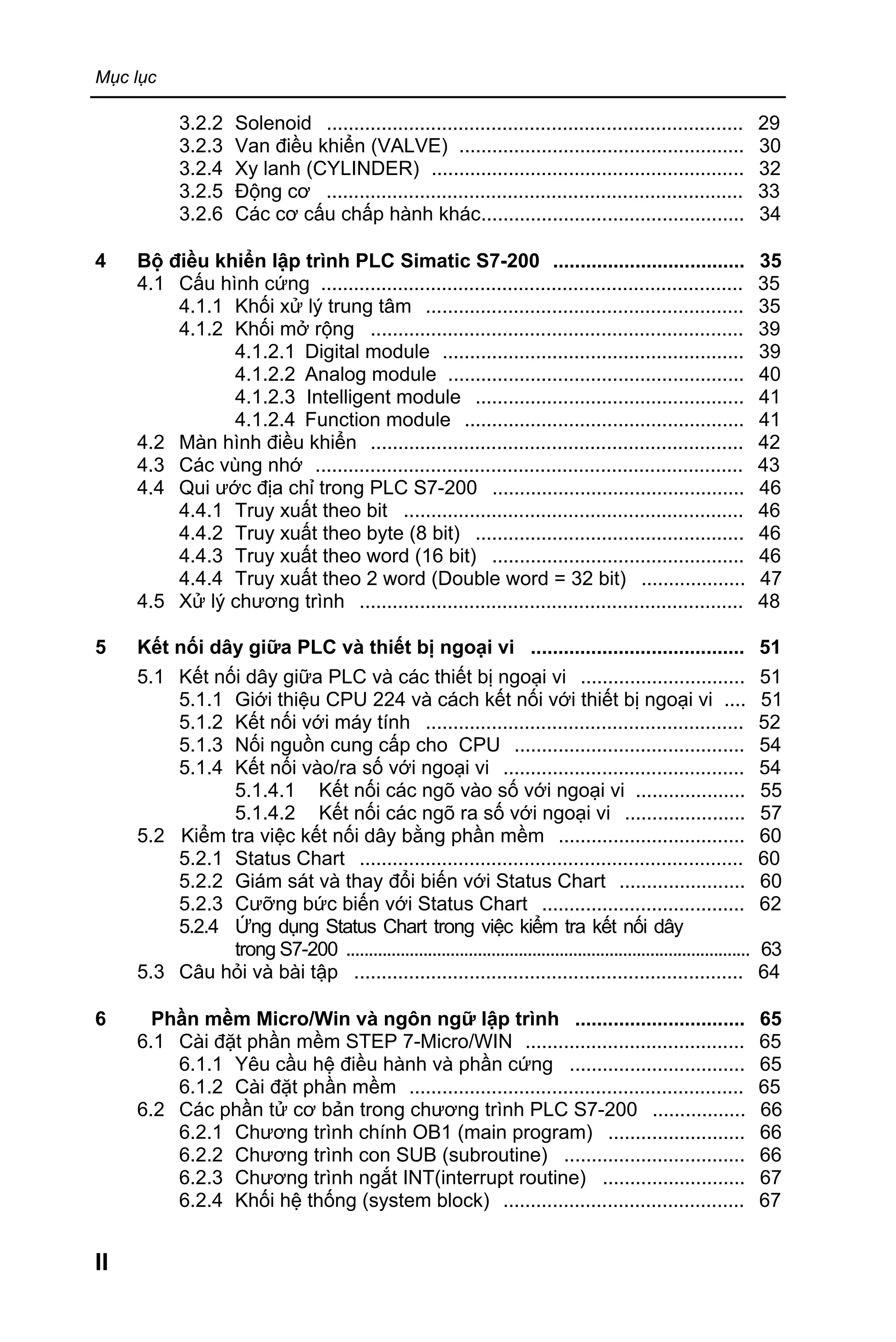 Mục lục
II
3.2.2 Solenoid ............................................................................ 29
3.2.3 Van điều khiển (VALVE) .................................................... 30
3.2.4 Xy lanh (CYLINDER) ......................................................... 32
3.2.5 Động cơ ............................................................................ 33
3.2.6 Các cơ cấu chấp hành khác................................................ 34
4 Bộ điều khiển lập trình PLC Simatic S7-200 ................................... 35
4.1 Cấu hình cứng ............................................................................. 35
4.1.1 Khối xử lý trung tâm .......................................................... 35
4.1.2 Khối mở rộng .................................................................... 39
4.1.2.1 Digital module ....................................................... 39
4.1.2.2 Analog module ...................................................... 40
4.1.2.3 Intelligent module ................................................. 41
4.1.2.4 Function module ................................................... 41
4.2 Màn hình điều khiển .................................................................... 42
4.3 Các vùng nhớ .............................................................................. 43
4.4 Qui ước địa chỉ trong PLC S7-200 .............................................. 46
4.4.1 Truy xuất theo bit .............................................................. 46
4.4.2 Truy xuất theo byte (8 bit) ................................................. 46
4.4.3 Truy xuất theo word (16 bit) .............................................. 46
4.4.4 Truy xuất theo 2 word (Double word = 32 bit) ................... 47
4.5 Xử lý chương trình ...................................................................... 48
5 Kết nối dây giữa PLC và thiết bị ngoại vi ....................................... 51
5.1 Kết nối dây giữa PLC và các thiết bị ngoại vi .............................. 51
5.1.1 Giới thiệu CPU 224 và cách kết nối với thiết bị ngoại vi .... 51
5.1.2 Kết nối với máy tính .......................................................... 52
5.1.3 Nối nguồn cung cấp cho CPU .......................................... 54
5.1.4 Kết nối vào/ra số với ngoại vi ............................................ 54
5.1.4.1 Kết nối các ngõ vào số với ngoại vi .................... 55
5.1.4.2 Kết nối các ngõ ra số với ngoại vi ...................... 57
5.2 Kiểm tra việc kết nối dây bằng phần mềm .................................. 60
5.2.1 Status Chart ...................................................................... 60
5.2.2 Giám sát và thay đổi biến với Status Chart ....................... 60
5.2.3 Cưỡng bức biến với Status Chart ..................................... 62
5.2.4 Ứng dụng Status Chart trong việc kiểm tra kết nối dây
trong S7-200 ......................................................................................... 63
5.3 Câu hỏi và bài tập ....................................................................... 64
6 Phần mềm Micro/Win và ngôn ngữ lập trình ............................... 65
6.1 Cài đặt phần mềm STEP 7-Micro/WIN ........................................ 65
6.1.1 Yêu cầu hệ điều hành và phần cứng ................................ 65
6.1.2 Cài đặt phần mềm ............................................................. 65
6.2 Các phần tử cơ bản trong chương trình PLC S7-200 ................. 66
6.2.1 Chương trình chính OB1 (main program) ......................... 66
6.2.2 Chương trình con SUB (subroutine) ................................. 66
6.2.3 Chương trình ngắt INT(interrupt routine) .......................... 67
6.2.4 Khối hệ thống (system block) ............................................ 67
 