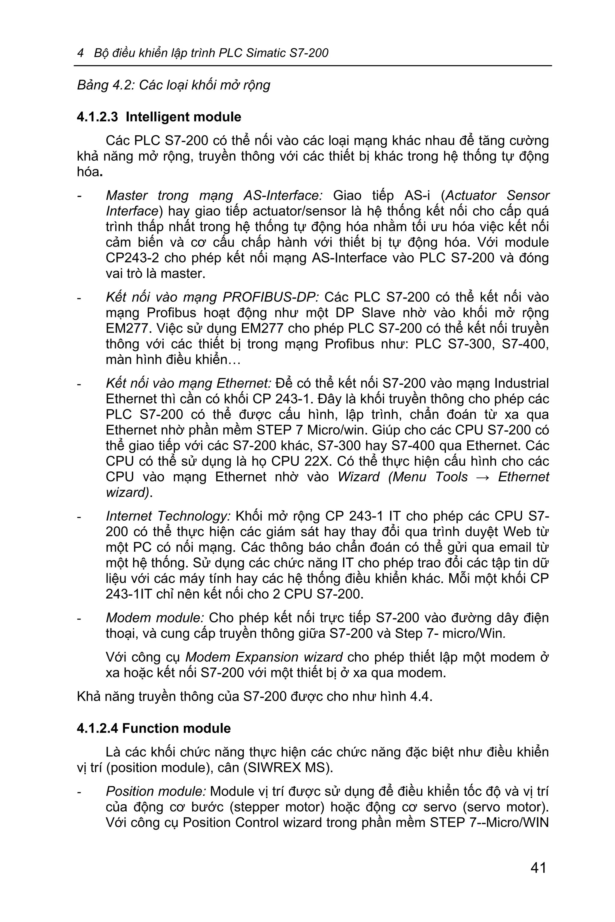 4 Bộ điều khiển lập trình PLC Simatic S7-200
41
Bảng 4.2: Các loại khối mở rộng
4.1.2.3 Intelligent module
Các PLC S7-200 có thể nối vào các loại mạng khác nhau để tăng cường
khả năng mở rộng, truyền thông với các thiết bị khác trong hệ thống tự động
hóa.
- Master trong mạng AS-Interface: Giao tiếp AS-i (Actuator Sensor
Interface) hay giao tiếp actuator/sensor là hệ thống kết nối cho cấp quá
trình thấp nhất trong hệ thống tự động hóa nhằm tối ưu hóa việc kết nối
cảm biến và cơ cấu chấp hành với thiết bị tự động hóa. Với module
CP243-2 cho phép kết nối mạng AS-Interface vào PLC S7-200 và đóng
vai trò là master.
- Kết nối vào mạng PROFIBUS-DP: Các PLC S7-200 có thể kết nối vào
mạng Profibus hoạt động như một DP Slave nhờ vào khối mở rộng
EM277. Việc sử dụng EM277 cho phép PLC S7-200 có thể kết nối truyền
thông với các thiết bị trong mạng Profibus như: PLC S7-300, S7-400,
màn hình điều khiển…
- Kết nối vào mạng Ethernet: Để có thể kết nối S7-200 vào mạng Industrial
Ethernet thì cần có khối CP 243-1. Đây là khối truyền thông cho phép các
PLC S7-200 có thể được cấu hình, lập trình, chẩn đoán từ xa qua
Ethernet nhờ phần mềm STEP 7 Micro/win. Giúp cho các CPU S7-200 có
thể giao tiếp với các S7-200 khác, S7-300 hay S7-400 qua Ethernet. Các
CPU có thể sử dụng là họ CPU 22X. Có thể thực hiện cấu hình cho các
CPU vào mạng Ethernet nhờ vào Wizard (Menu Tools → Ethernet
wizard).
- Internet Technology: Khối mở rộng CP 243-1 IT cho phép các CPU S7-
200 có thể thực hiện các giám sát hay thay đổi qua trình duyệt Web từ
một PC có nối mạng. Các thông báo chẩn đoán có thể gửi qua email từ
một hệ thống. Sử dụng các chức năng IT cho phép trao đổi các tập tin dữ
liệu với các máy tính hay các hệ thống điều khiển khác. Mỗi một khối CP
243-1IT chỉ nên kết nối cho 2 CPU S7-200.
- Modem module: Cho phép kết nối trực tiếp S7-200 vào đường dây điện
thoại, và cung cấp truyền thông giữa S7-200 và Step 7- micro/Win.
Với công cụ Modem Expansion wizard cho phép thiết lập một modem ở
xa hoặc kết nối S7-200 với một thiết bị ở xa qua modem.
Khả năng truyền thông của S7-200 được cho như hình 4.4.
4.1.2.4 Function module
Là các khối chức năng thực hiện các chức năng đặc biệt như điều khiển
vị trí (position module), cân (SIWREX MS).
- Position module: Module vị trí được sử dụng để điều khiển tốc độ và vị trí
của động cơ bước (stepper motor) hoặc động cơ servo (servo motor).
Với công cụ Position Control wizard trong phần mềm STEP 7--Micro/WIN
 