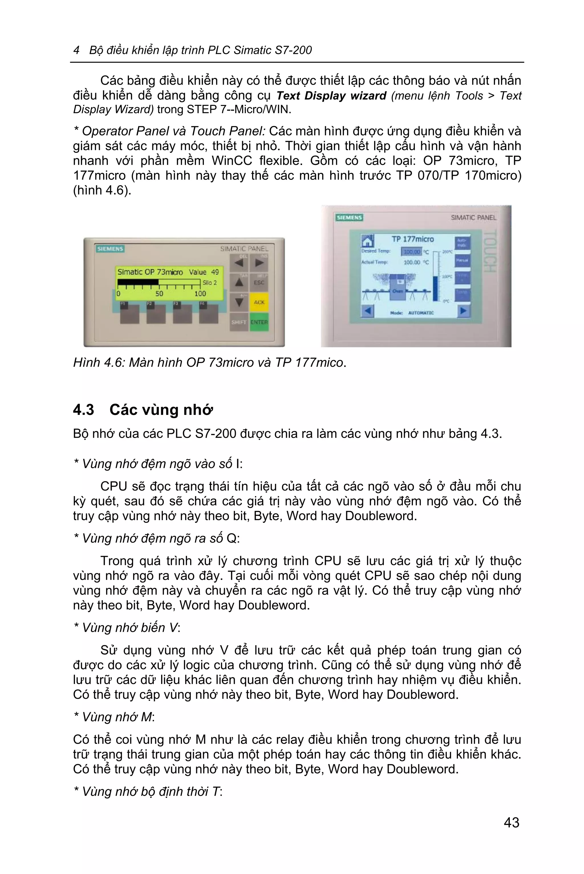 4 Bộ điều khiển lập trình PLC Simatic S7-200
43
Các bảng điều khiển này có thể được thiết lập các thông báo và nút nhấn
điều khiển dễ dàng bằng công cụ Text Display wizard (menu lệnh Tools > Text
Display Wizard) trong STEP 7--Micro/WIN.
* Operator Panel và Touch Panel: Các màn hình được ứng dụng điều khiển và
giám sát các máy móc, thiết bị nhỏ. Thời gian thiết lập cấu hình và vận hành
nhanh với phần mềm WinCC flexible. Gồm có các loại: OP 73micro, TP
177micro (màn hình này thay thế các màn hình trước TP 070/TP 170micro)
(hình 4.6).
Hình 4.6: Màn hình OP 73micro và TP 177mico.
4.3 Các vùng nhớ
Bộ nhớ của các PLC S7-200 được chia ra làm các vùng nhớ như bảng 4.3.
* Vùng nhớ đệm ngõ vào số I:
CPU sẽ đọc trạng thái tín hiệu của tất cả các ngõ vào số ở đầu mỗi chu
kỳ quét, sau đó sẽ chứa các giá trị này vào vùng nhớ đệm ngõ vào. Có thể
truy cập vùng nhớ này theo bit, Byte, Word hay Doubleword.
* Vùng nhớ đệm ngõ ra số Q:
Trong quá trình xử lý chương trình CPU sẽ lưu các giá trị xử lý thuộc
vùng nhớ ngõ ra vào đây. Tại cuối mỗi vòng quét CPU sẽ sao chép nội dung
vùng nhớ đệm này và chuyển ra các ngõ ra vật lý. Có thể truy cập vùng nhớ
này theo bit, Byte, Word hay Doubleword.
* Vùng nhớ biến V:
Sử dụng vùng nhớ V để lưu trữ các kết quả phép toán trung gian có
được do các xử lý logic của chương trình. Cũng có thể sử dụng vùng nhớ để
lưu trữ các dữ liệu khác liên quan đến chương trình hay nhiệm vụ điều khiển.
Có thể truy cập vùng nhớ này theo bit, Byte, Word hay Doubleword.
* Vùng nhớ M:
Có thể coi vùng nhớ M như là các relay điều khiển trong chương trình để lưu
trữ trạng thái trung gian của một phép toán hay các thông tin điều khiển khác.
Có thể truy cập vùng nhớ này theo bit, Byte, Word hay Doubleword.
* Vùng nhớ bộ định thời T:
 