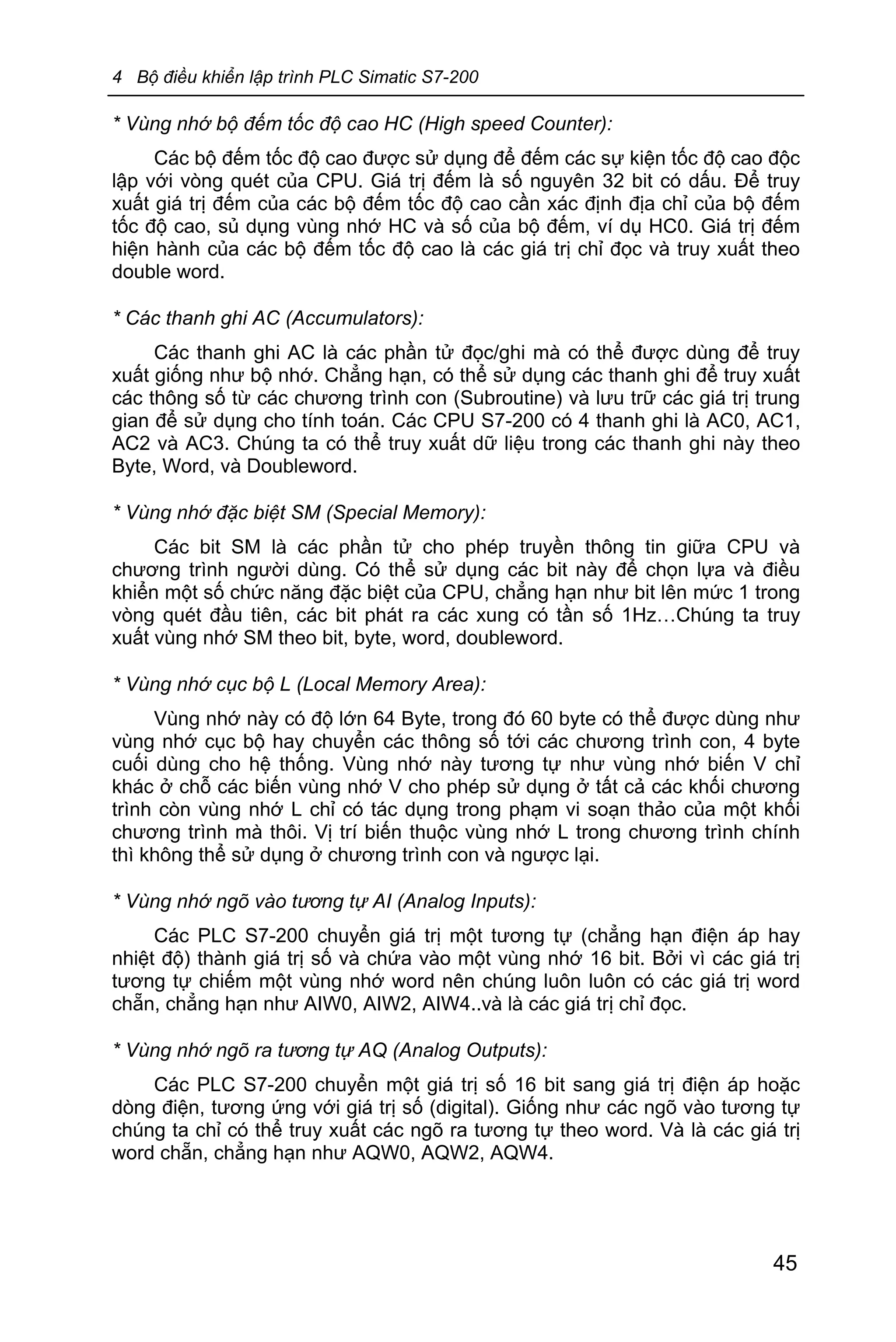 4 Bộ điều khiển lập trình PLC Simatic S7-200
45
* Vùng nhớ bộ đếm tốc độ cao HC (High speed Counter):
Các bộ đếm tốc độ cao được sử dụng để đếm các sự kiện tốc độ cao độc
lập với vòng quét của CPU. Giá trị đếm là số nguyên 32 bit có dấu. Để truy
xuất giá trị đếm của các bộ đếm tốc độ cao cần xác định địa chỉ của bộ đếm
tốc độ cao, sủ dụng vùng nhớ HC và số của bộ đếm, ví dụ HC0. Giá trị đếm
hiện hành của các bộ đếm tốc độ cao là các giá trị chỉ đọc và truy xuất theo
double word.
* Các thanh ghi AC (Accumulators):
Các thanh ghi AC là các phần tử đọc/ghi mà có thể được dùng để truy
xuất giống như bộ nhớ. Chẳng hạn, có thể sử dụng các thanh ghi để truy xuất
các thông số từ các chương trình con (Subroutine) và lưu trữ các giá trị trung
gian để sử dụng cho tính toán. Các CPU S7-200 có 4 thanh ghi là AC0, AC1,
AC2 và AC3. Chúng ta có thể truy xuất dữ liệu trong các thanh ghi này theo
Byte, Word, và Doubleword.
* Vùng nhớ đặc biệt SM (Special Memory):
Các bit SM là các phần tử cho phép truyền thông tin giữa CPU và
chương trình người dùng. Có thể sử dụng các bit này để chọn lựa và điều
khiển một số chức năng đặc biệt của CPU, chẳng hạn như bit lên mức 1 trong
vòng quét đầu tiên, các bit phát ra các xung có tần số 1Hz…Chúng ta truy
xuất vùng nhớ SM theo bit, byte, word, doubleword.
* Vùng nhớ cục bộ L (Local Memory Area):
Vùng nhớ này có độ lớn 64 Byte, trong đó 60 byte có thể được dùng như
vùng nhớ cục bộ hay chuyển các thông số tới các chương trình con, 4 byte
cuối dùng cho hệ thống. Vùng nhớ này tương tự như vùng nhớ biến V chỉ
khác ở chỗ các biến vùng nhớ V cho phép sử dụng ở tất cả các khối chương
trình còn vùng nhớ L chỉ có tác dụng trong phạm vi soạn thảo của một khối
chương trình mà thôi. Vị trí biến thuộc vùng nhớ L trong chương trình chính
thì không thể sử dụng ở chương trình con và ngược lại.
* Vùng nhớ ngõ vào tương tự AI (Analog Inputs):
Các PLC S7-200 chuyển giá trị một tương tự (chẳng hạn điện áp hay
nhiệt độ) thành giá trị số và chứa vào một vùng nhớ 16 bit. Bởi vì các giá trị
tương tự chiếm một vùng nhớ word nên chúng luôn luôn có các giá trị word
chẵn, chẳng hạn như AIW0, AIW2, AIW4..và là các giá trị chỉ đọc.
* Vùng nhớ ngõ ra tương tự AQ (Analog Outputs):
Các PLC S7-200 chuyển một giá trị số 16 bit sang giá trị điện áp hoặc
dòng điện, tương ứng với giá trị số (digital). Giống như các ngõ vào tương tự
chúng ta chỉ có thể truy xuất các ngõ ra tương tự theo word. Và là các giá trị
word chẵn, chẳng hạn như AQW0, AQW2, AQW4.
 