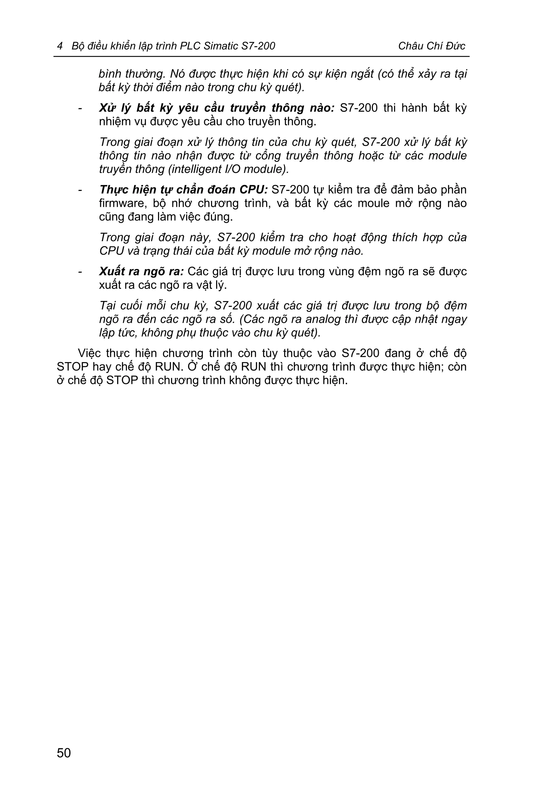 4 Bộ điều khiển lập trình PLC Simatic S7-200 Châu Chí Đức
50
bình thường. Nó được thực hiện khi có sự kiện ngắt (có thể xảy ra tại
bất kỳ thời điểm nào trong chu kỳ quét).
- Xử lý bất kỳ yêu cầu truyền thông nào: S7-200 thi hành bất kỳ
nhiệm vụ được yêu cầu cho truyền thông.
Trong giai đoạn xử lý thông tin của chu kỳ quét, S7-200 xử lý bất kỳ
thông tin nào nhận được từ cổng truyền thông hoặc từ các module
truyền thông (intelligent I/O module).
- Thực hiện tự chẩn đoán CPU: S7-200 tự kiểm tra để đảm bảo phần
firmware, bộ nhớ chương trình, và bất kỳ các moule mở rộng nào
cũng đang làm việc đúng.
Trong giai đoạn này, S7-200 kiểm tra cho hoạt động thích hợp của
CPU và trạng thái của bất kỳ module mở rộng nào.
- Xuất ra ngõ ra: Các giá trị được lưu trong vùng đệm ngõ ra sẽ được
xuất ra các ngõ ra vật lý.
Tại cuối mỗi chu kỳ, S7-200 xuất các giá trị được lưu trong bộ đệm
ngõ ra đến các ngõ ra số. (Các ngõ ra analog thì được cập nhật ngay
lập tức, không phụ thuộc vào chu kỳ quét).
Việc thực hiện chương trình còn tùy thuộc vào S7-200 đang ở chế độ
STOP hay chế độ RUN. Ở chế độ RUN thì chương trình được thực hiện; còn
ở chế độ STOP thì chương trình không được thực hiện.
 