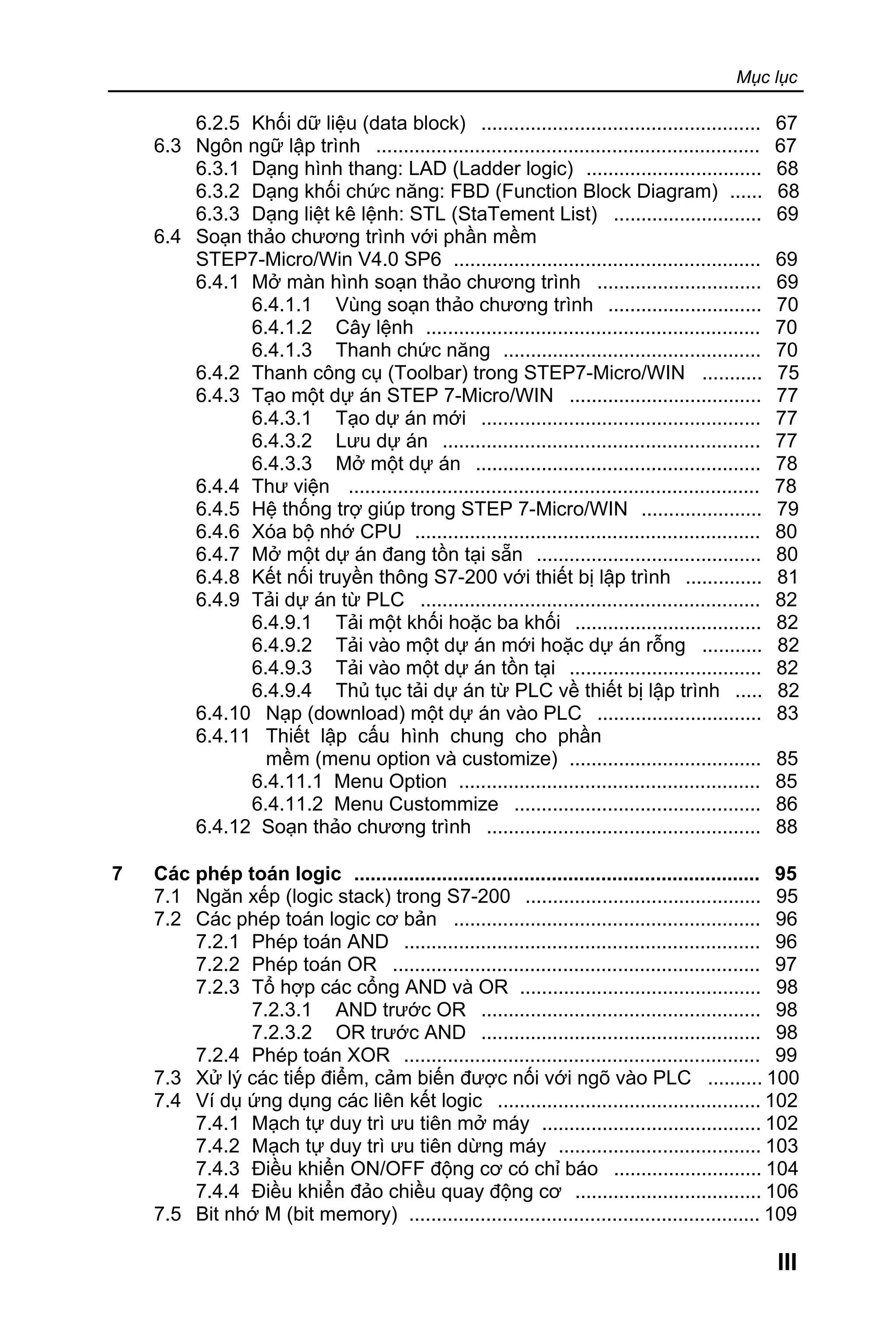 Mục lục
III
6.2.5 Khối dữ liệu (data block) ................................................... 67
6.3 Ngôn ngữ lập trình ...................................................................... 67
6.3.1 Dạng hình thang: LAD (Ladder logic) ................................ 68
6.3.2 Dạng khối chức năng: FBD (Function Block Diagram) ...... 68
6.3.3 Dạng liệt kê lệnh: STL (StaTement List) ........................... 69
6.4 Soạn thảo chương trình với phần mềm
STEP7-Micro/Win V4.0 SP6 ........................................................ 69
6.4.1 Mở màn hình soạn thảo chương trình .............................. 69
6.4.1.1 Vùng soạn thảo chương trình ............................ 70
6.4.1.2 Cây lệnh ............................................................. 70
6.4.1.3 Thanh chức năng ............................................... 70
6.4.2 Thanh công cụ (Toolbar) trong STEP7-Micro/WIN ........... 75
6.4.3 Tạo một dự án STEP 7-Micro/WIN ................................... 77
6.4.3.1 Tạo dự án mới ................................................... 77
6.4.3.2 Lưu dự án .......................................................... 77
6.4.3.3 Mở một dự án .................................................... 78
6.4.4 Thư viện ........................................................................... 78
6.4.5 Hệ thống trợ giúp trong STEP 7-Micro/WIN ...................... 79
6.4.6 Xóa bộ nhớ CPU ............................................................... 80
6.4.7 Mở một dự án đang tồn tại sẵn ......................................... 80
6.4.8 Kết nối truyền thông S7-200 với thiết bị lập trình .............. 81
6.4.9 Tải dự án từ PLC .............................................................. 82
6.4.9.1 Tải một khối hoặc ba khối .................................. 82
6.4.9.2 Tải vào một dự án mới hoặc dự án rỗng ........... 82
6.4.9.3 Tải vào một dự án tồn tại ................................... 82
6.4.9.4 Thủ tục tải dự án từ PLC về thiết bị lập trình ..... 82
6.4.10 Nạp (download) một dự án vào PLC .............................. 83
6.4.11 Thiết lập cấu hình chung cho phần
mềm (menu option và customize) ................................... 85
6.4.11.1 Menu Option ....................................................... 85
6.4.11.2 Menu Custommize ............................................. 86
6.4.12 Soạn thảo chương trình .................................................. 88
7 Các phép toán logic .......................................................................... 95
7.1 Ngăn xếp (logic stack) trong S7-200 ........................................... 95
7.2 Các phép toán logic cơ bản ........................................................ 96
7.2.1 Phép toán AND ................................................................. 96
7.2.2 Phép toán OR ................................................................... 97
7.2.3 Tổ hợp các cổng AND và OR ............................................ 98
7.2.3.1 AND trước OR ................................................... 98
7.2.3.2 OR trước AND ................................................... 98
7.2.4 Phép toán XOR ................................................................. 99
7.3 Xử lý các tiếp điểm, cảm biến được nối với ngõ vào PLC .......... 100
7.4 Ví dụ ứng dụng các liên kết logic ................................................ 102
7.4.1 Mạch tự duy trì ưu tiên mở máy ........................................ 102
7.4.2 Mạch tự duy trì ưu tiên dừng máy ..................................... 103
7.4.3 Điều khiển ON/OFF động cơ có chỉ báo ........................... 104
7.4.4 Điều khiển đảo chiều quay động cơ .................................. 106
7.5 Bit nhớ M (bit memory) ................................................................ 109
 