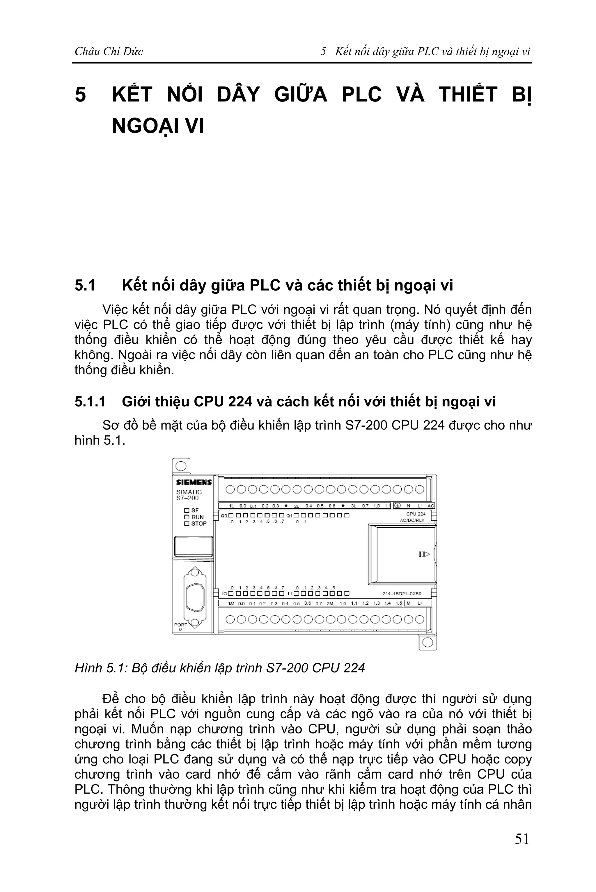 Châu Chí Đức 5 Kết nối dây giữa PLC và thiết bị ngoại vi
51
5 KẾT NỐI DÂY GIỮA PLC VÀ THIẾT BỊ
NGOẠI VI
5.1 Kết nối dây giữa PLC và các thiết bị ngoại vi
Việc kết nối dây giữa PLC với ngoại vi rất quan trọng. Nó quyết định đến
việc PLC có thể giao tiếp được với thiết bị lập trình (máy tính) cũng như hệ
thống điều khiển có thể hoạt động đúng theo yêu cầu được thiết kế hay
không. Ngoài ra việc nối dây còn liên quan đến an toàn cho PLC cũng như hệ
thống điều khiển.
5.1.1 Giới thiệu CPU 224 và cách kết nối với thiết bị ngoại vi
Sơ đồ bề mặt của bộ điều khiển lập trình S7-200 CPU 224 được cho như
hình 5.1.
Hình 5.1: Bộ điều khiển lập trình S7-200 CPU 224
Để cho bộ điều khiển lập trình này hoạt động được thì người sử dụng
phải kết nối PLC với nguồn cung cấp và các ngõ vào ra của nó với thiết bị
ngoại vi. Muốn nạp chương trình vào CPU, người sử dụng phải soạn thảo
chương trình bằng các thiết bị lập trình hoặc máy tính với phần mềm tương
ứng cho loại PLC đang sử dụng và có thể nạp trực tiếp vào CPU hoặc copy
chương trình vào card nhớ để cắm vào rãnh cắm card nhớ trên CPU của
PLC. Thông thường khi lập trình cũng như khi kiểm tra hoạt động của PLC thì
người lập trình thường kết nối trực tiếp thiết bị lập trình hoặc máy tính cá nhân
 