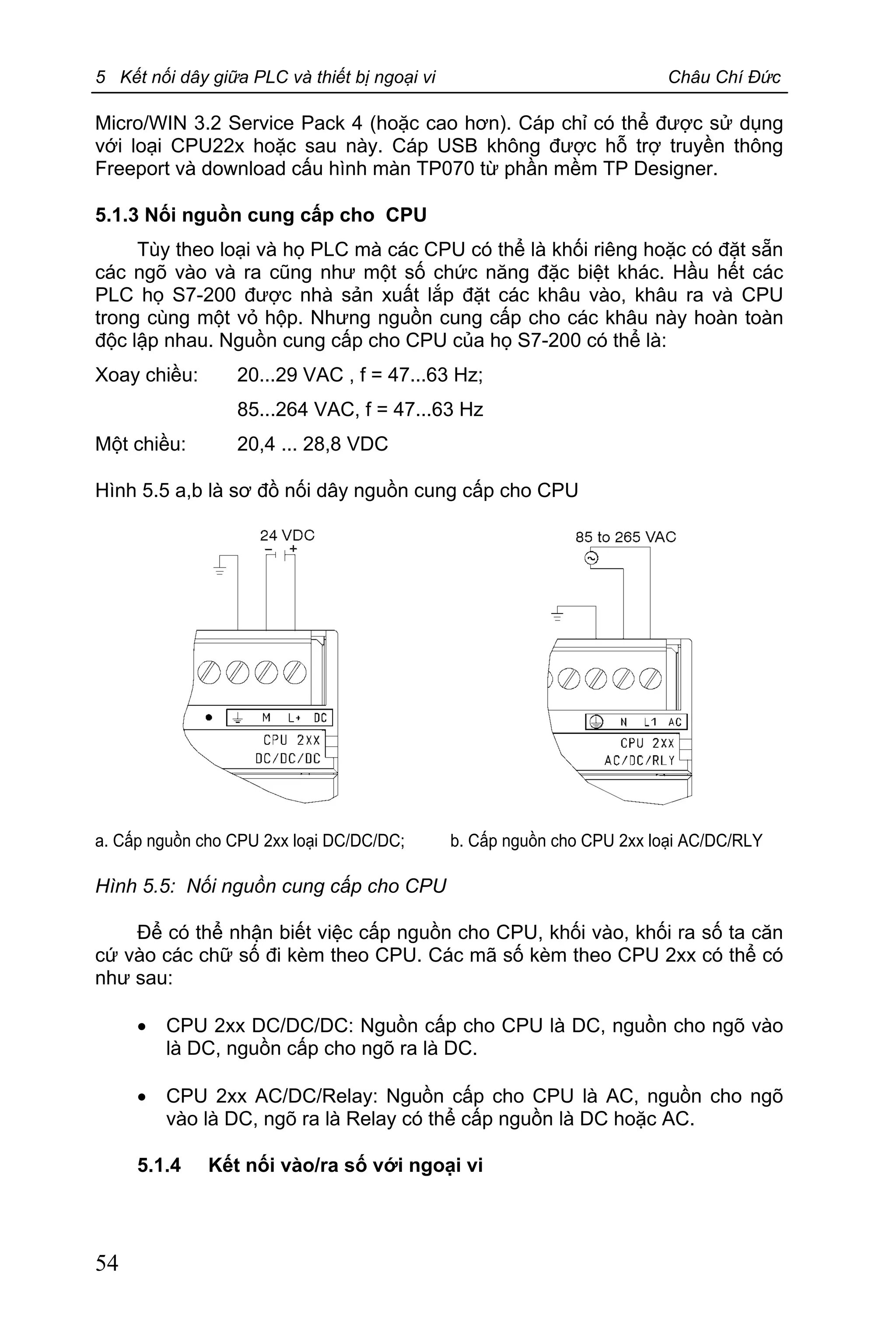 5 Kết nối dây giữa PLC và thiết bị ngoại vi Châu Chí Đức
54
Micro/WIN 3.2 Service Pack 4 (hoặc cao hơn). Cáp chỉ có thể được sử dụng
với loại CPU22x hoặc sau này. Cáp USB không được hỗ trợ truyền thông
Freeport và download cấu hình màn TP070 từ phần mềm TP Designer.
5.1.3 Nối nguồn cung cấp cho CPU
Tùy theo loại và họ PLC mà các CPU có thể là khối riêng hoặc có đặt sẵn
các ngõ vào và ra cũng như một số chức năng đặc biệt khác. Hầu hết các
PLC họ S7-200 được nhà sản xuất lắp đặt các khâu vào, khâu ra và CPU
trong cùng một vỏ hộp. Nhưng nguồn cung cấp cho các khâu này hoàn toàn
độc lập nhau. Nguồn cung cấp cho CPU của họ S7-200 có thể là:
Xoay chiều: 20...29 VAC , f = 47...63 Hz;
85...264 VAC, f = 47...63 Hz
Một chiều: 20,4 ... 28,8 VDC
Hình 5.5 a,b là sơ đồ nối dây nguồn cung cấp cho CPU
a. Cấp nguồn cho CPU 2xx loại DC/DC/DC; b. Cấp nguồn cho CPU 2xx loại AC/DC/RLY
Hình 5.5: Nối nguồn cung cấp cho CPU
Để có thể nhận biết việc cấp nguồn cho CPU, khối vào, khối ra số ta căn
cứ vào các chữ số đi kèm theo CPU. Các mã số kèm theo CPU 2xx có thể có
như sau:
· CPU 2xx DC/DC/DC: Nguồn cấp cho CPU là DC, nguồn cho ngõ vào
là DC, nguồn cấp cho ngõ ra là DC.
· CPU 2xx AC/DC/Relay: Nguồn cấp cho CPU là AC, nguồn cho ngõ
vào là DC, ngõ ra là Relay có thể cấp nguồn là DC hoặc AC.
5.1.4 Kết nối vào/ra số với ngoại vi
 