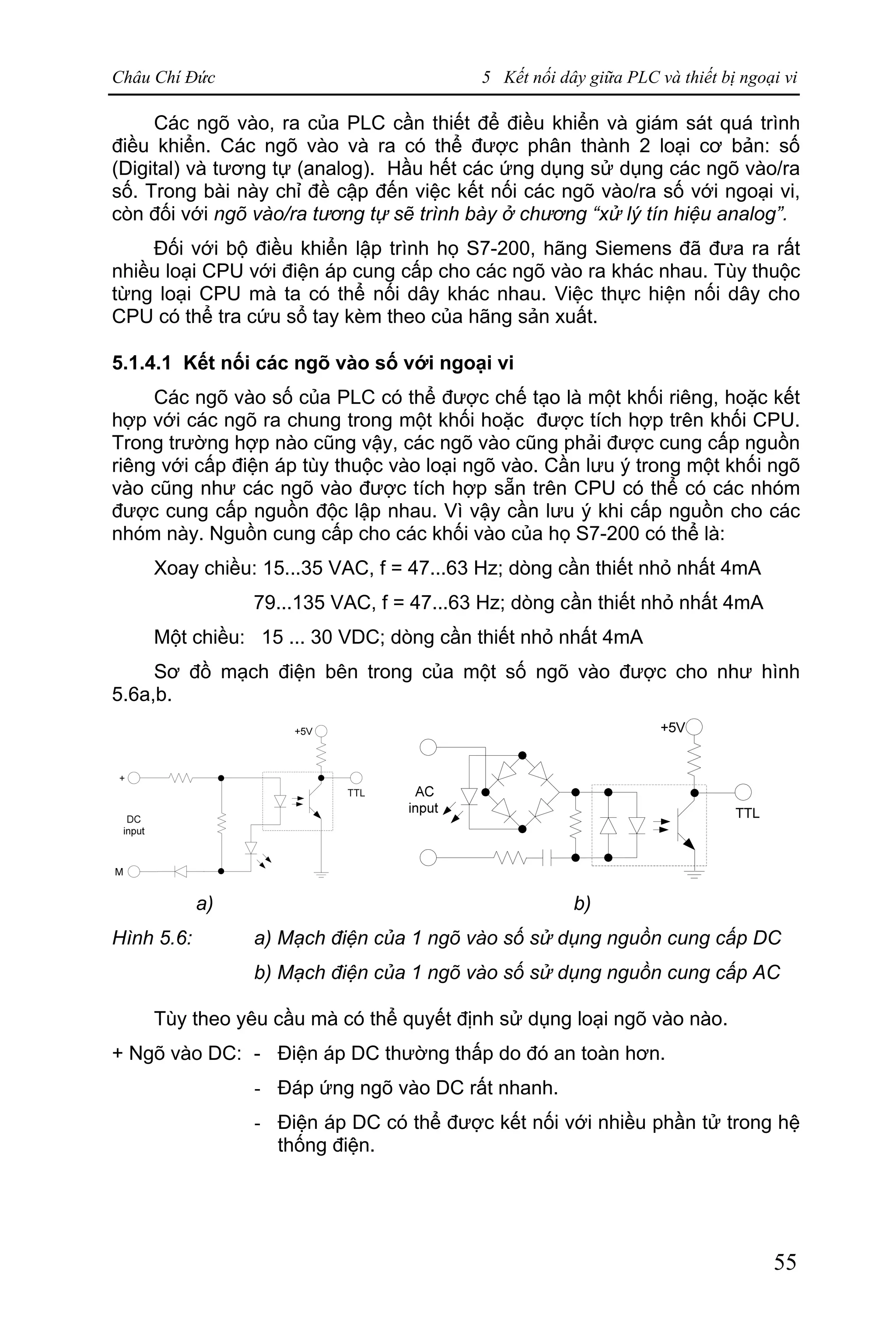 Châu Chí Đức 5 Kết nối dây giữa PLC và thiết bị ngoại vi
55
Các ngõ vào, ra của PLC cần thiết để điều khiển và giám sát quá trình
điều khiển. Các ngõ vào và ra có thể được phân thành 2 loại cơ bản: số
(Digital) và tương tự (analog). Hầu hết các ứng dụng sử dụng các ngõ vào/ra
số. Trong bài này chỉ đề cập đến việc kết nối các ngõ vào/ra số với ngoại vi,
còn đối với ngõ vào/ra tương tự sẽ trình bày ở chương “xử lý tín hiệu analog”.
Đối với bộ điều khiển lập trình họ S7-200, hãng Siemens đã đưa ra rất
nhiều loại CPU với điện áp cung cấp cho các ngõ vào ra khác nhau. Tùy thuộc
từng loại CPU mà ta có thể nối dây khác nhau. Việc thực hiện nối dây cho
CPU có thể tra cứu sổ tay kèm theo của hãng sản xuất.
5.1.4.1 Kết nối các ngõ vào số với ngoại vi
Các ngõ vào số của PLC có thể được chế tạo là một khối riêng, hoặc kết
hợp với các ngõ ra chung trong một khối hoặc được tích hợp trên khối CPU.
Trong trường hợp nào cũng vậy, các ngõ vào cũng phải được cung cấp nguồn
riêng với cấp điện áp tùy thuộc vào loại ngõ vào. Cần lưu ý trong một khối ngõ
vào cũng như các ngõ vào được tích hợp sẵn trên CPU có thể có các nhóm
được cung cấp nguồn độc lập nhau. Vì vậy cần lưu ý khi cấp nguồn cho các
nhóm này. Nguồn cung cấp cho các khối vào của họ S7-200 có thể là:
Xoay chiều: 15...35 VAC, f = 47...63 Hz; dòng cần thiết nhỏ nhất 4mA
79...135 VAC, f = 47...63 Hz; dòng cần thiết nhỏ nhất 4mA
Một chiều: 15 ... 30 VDC; dòng cần thiết nhỏ nhất 4mA
Sơ đồ mạch điện bên trong của một số ngõ vào được cho như hình
5.6a,b.
a) b)
Hình 5.6: a) Mạch điện của 1 ngõ vào số sử dụng nguồn cung cấp DC
b) Mạch điện của 1 ngõ vào số sử dụng nguồn cung cấp AC
Tùy theo yêu cầu mà có thể quyết định sử dụng loại ngõ vào nào.
+ Ngõ vào DC: - Điện áp DC thường thấp do đó an toàn hơn.
- Đáp ứng ngõ vào DC rất nhanh.
- Điện áp DC có thể được kết nối với nhiều phần tử trong hệ
thống điện.
 