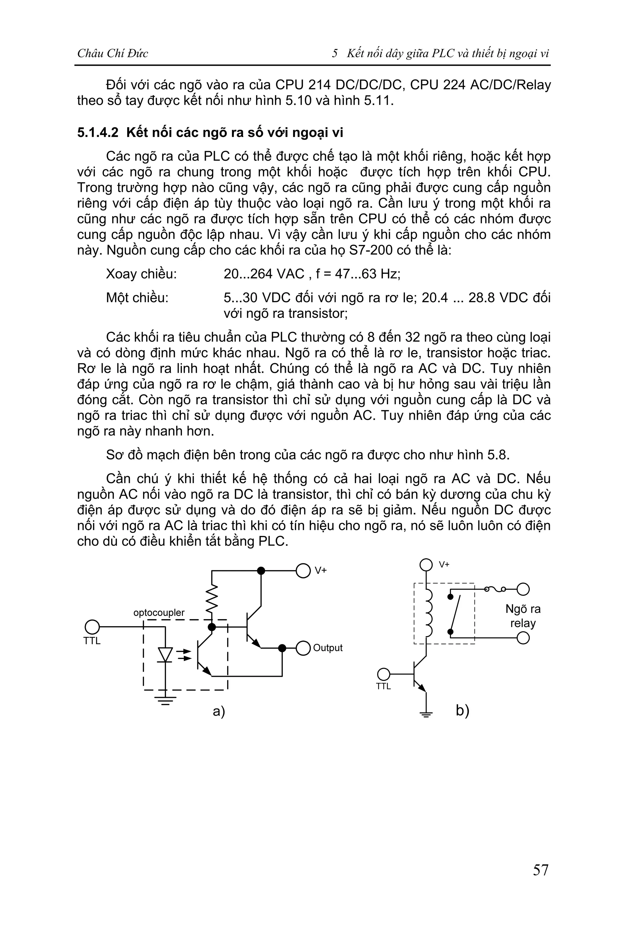 Châu Chí Đức 5 Kết nối dây giữa PLC và thiết bị ngoại vi
57
Đối với các ngõ vào ra của CPU 214 DC/DC/DC, CPU 224 AC/DC/Relay
theo sổ tay được kết nối như hình 5.10 và hình 5.11.
5.1.4.2 Kết nối các ngõ ra số với ngoại vi
Các ngõ ra của PLC có thể được chế tạo là một khối riêng, hoặc kết hợp
với các ngõ ra chung trong một khối hoặc được tích hợp trên khối CPU.
Trong trường hợp nào cũng vậy, các ngõ ra cũng phải được cung cấp nguồn
riêng với cấp điện áp tùy thuộc vào loại ngõ ra. Cần lưu ý trong một khối ra
cũng như các ngõ ra được tích hợp sẵn trên CPU có thể có các nhóm được
cung cấp nguồn độc lập nhau. Vì vậy cần lưu ý khi cấp nguồn cho các nhóm
này. Nguồn cung cấp cho các khối ra của họ S7-200 có thể là:
Xoay chiều: 20...264 VAC , f = 47...63 Hz;
Một chiều: 5...30 VDC đối với ngõ ra rơ le; 20.4 ... 28.8 VDC đối
với ngõ ra transistor;
Các khối ra tiêu chuẩn của PLC thường có 8 đến 32 ngõ ra theo cùng loại
và có dòng định mức khác nhau. Ngõ ra có thể là rơ le, transistor hoặc triac.
Rơ le là ngõ ra linh hoạt nhất. Chúng có thể là ngõ ra AC và DC. Tuy nhiên
đáp ứng của ngõ ra rơ le chậm, giá thành cao và bị hư hỏng sau vài triệu lần
đóng cắt. Còn ngõ ra transistor thì chỉ sử dụng với nguồn cung cấp là DC và
ngõ ra triac thì chỉ sử dụng được với nguồn AC. Tuy nhiên đáp ứng của các
ngõ ra này nhanh hơn.
Sơ đồ mạch điện bên trong của các ngõ ra được cho như hình 5.8.
Cần chú ý khi thiết kế hệ thống có cả hai loại ngõ ra AC và DC. Nếu
nguồn AC nối vào ngõ ra DC là transistor, thì chỉ có bán kỳ dương của chu kỳ
điện áp được sử dụng và do đó điện áp ra sẽ bị giảm. Nếu nguồn DC được
nối với ngõ ra AC là triac thì khi có tín hiệu cho ngõ ra, nó sẽ luôn luôn có điện
cho dù có điều khiển tắt bằng PLC.
 