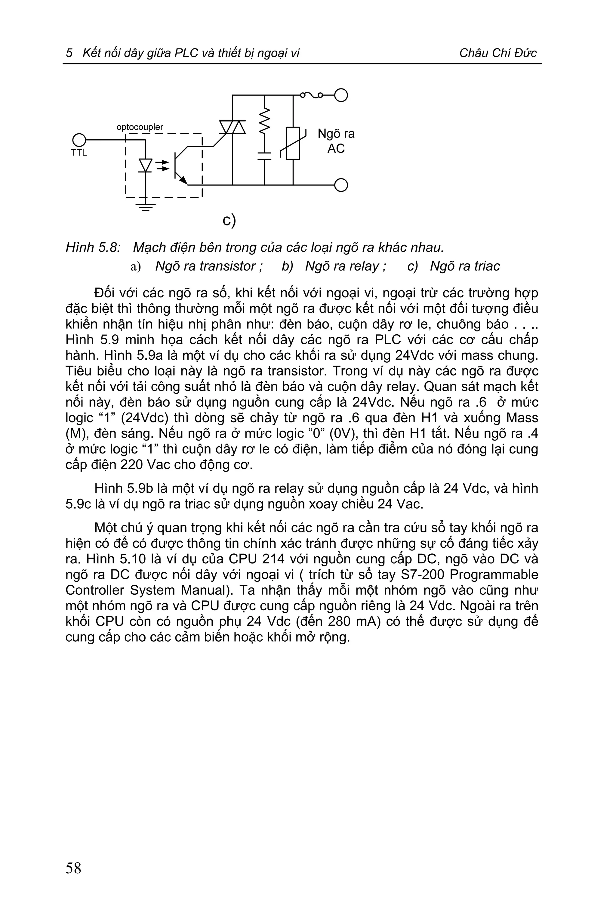 5 Kết nối dây giữa PLC và thiết bị ngoại vi Châu Chí Đức
58
Hình 5.8: Mạch điện bên trong của các loại ngõ ra khác nhau.
a) Ngõ ra transistor ; b) Ngõ ra relay ; c) Ngõ ra triac
Đối với các ngõ ra số, khi kết nối với ngoại vi, ngoại trừ các trường hợp
đặc biệt thì thông thường mỗi một ngõ ra được kết nối với một đối tượng điều
khiển nhận tín hiệu nhị phân như: đèn báo, cuộn dây rơ le, chuông báo . . ..
Hình 5.9 minh họa cách kết nối dây các ngõ ra PLC với các cơ cấu chấp
hành. Hình 5.9a là một ví dụ cho các khối ra sử dụng 24Vdc với mass chung.
Tiêu biểu cho loại này là ngõ ra transistor. Trong ví dụ này các ngõ ra được
kết nối với tải công suất nhỏ là đèn báo và cuộn dây relay. Quan sát mạch kết
nối này, đèn báo sử dụng nguồn cung cấp là 24Vdc. Nếu ngõ ra .6 ở mức
logic “1” (24Vdc) thì dòng sẽ chảy từ ngõ ra .6 qua đèn H1 và xuống Mass
(M), đèn sáng. Nếu ngõ ra ở mức logic “0” (0V), thì đèn H1 tắt. Nếu ngõ ra .4
ở mức logic “1” thì cuộn dây rơ le có điện, làm tiếp điểm của nó đóng lại cung
cấp điện 220 Vac cho động cơ.
Hình 5.9b là một ví dụ ngõ ra relay sử dụng nguồn cấp là 24 Vdc, và hình
5.9c là ví dụ ngõ ra triac sử dụng nguồn xoay chiều 24 Vac.
Một chú ý quan trọng khi kết nối các ngõ ra cần tra cứu sổ tay khối ngõ ra
hiện có để có được thông tin chính xác tránh được những sự cố đáng tiếc xảy
ra. Hình 5.10 là ví dụ của CPU 214 với nguồn cung cấp DC, ngõ vào DC và
ngõ ra DC được nối dây với ngoại vi ( trích từ sổ tay S7-200 Programmable
Controller System Manual). Ta nhận thấy mỗi một nhóm ngõ vào cũng như
một nhóm ngõ ra và CPU được cung cấp nguồn riêng là 24 Vdc. Ngoài ra trên
khối CPU còn có nguồn phụ 24 Vdc (đến 280 mA) có thể được sử dụng để
cung cấp cho các cảm biến hoặc khối mở rộng.
 