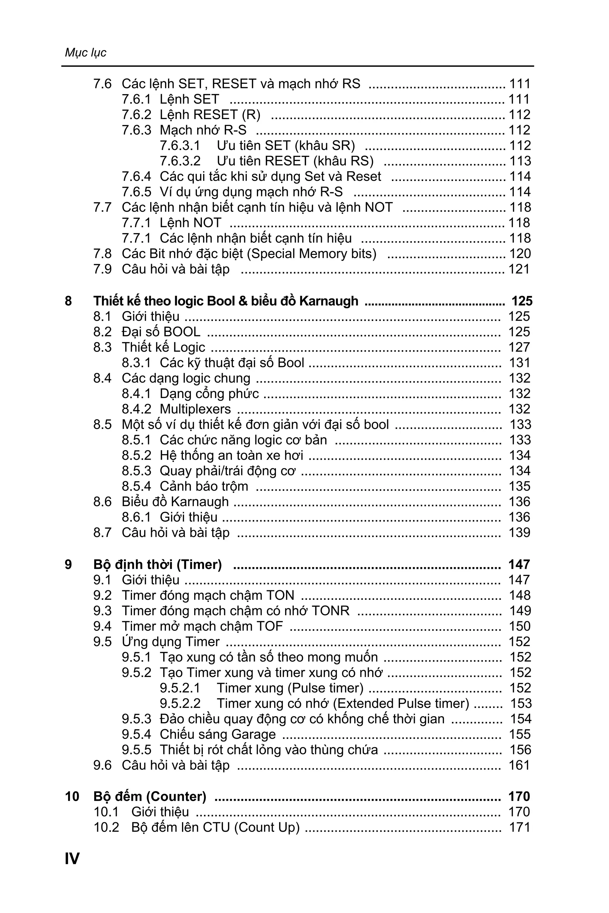 Mục lục
IV
7.6 Các lệnh SET, RESET và mạch nhớ RS ..................................... 111
7.6.1 Lệnh SET .......................................................................... 111
7.6.2 Lệnh RESET (R) ............................................................... 112
7.6.3 Mạch nhớ R-S ................................................................... 112
7.6.3.1 Ưu tiên SET (khâu SR) ...................................... 112
7.6.3.2 Ưu tiên RESET (khâu RS) ................................. 113
7.6.4 Các qui tắc khi sử dụng Set và Reset ............................... 114
7.6.5 Ví dụ ứng dụng mạch nhớ R-S ......................................... 114
7.7 Các lệnh nhận biết cạnh tín hiệu và lệnh NOT ............................ 118
7.7.1 Lệnh NOT .......................................................................... 118
7.7.1 Các lệnh nhận biết cạnh tín hiệu ....................................... 118
7.8 Các Bit nhớ đặc biệt (Special Memory bits) ................................ 120
7.9 Câu hỏi và bài tập ....................................................................... 121
8 Thiết kế theo logic Bool & biểu đồ Karnaugh .......................................... 125
8.1 Giới thiệu ..................................................................................... 125
8.2 Đại số BOOL ............................................................................... 125
8.3 Thiết kế Logic .............................................................................. 127
8.3.1 Các kỹ thuật đại số Bool .................................................... 131
8.4 Các dạng logic chung .................................................................. 132
8.4.1 Dạng cổng phức ................................................................ 132
8.4.2 Multiplexers ....................................................................... 132
8.5 Một số ví dụ thiết kế đơn giản với đại số bool ............................. 133
8.5.1 Các chức năng logic cơ bản ............................................. 133
8.5.2 Hệ thống an toàn xe hơi .................................................... 134
8.5.3 Quay phải/trái động cơ ...................................................... 134
8.5.4 Cảnh báo trộm .................................................................. 135
8.6 Biểu đồ Karnaugh ........................................................................ 136
8.6.1 Giới thiệu ........................................................................... 136
8.7 Câu hỏi và bài tập ....................................................................... 139
9 Bộ định thời (Timer) ........................................................................ 147
9.1 Giới thiệu ..................................................................................... 147
9.2 Timer đóng mạch chậm TON ...................................................... 148
9.3 Timer đóng mạch chậm có nhớ TONR ....................................... 149
9.4 Timer mở mạch chậm TOF ......................................................... 150
9.5 Ứng dụng Timer .......................................................................... 152
9.5.1 Tạo xung có tần số theo mong muốn ................................ 152
9.5.2 Tạo Timer xung và timer xung có nhớ ............................... 152
9.5.2.1 Timer xung (Pulse timer) .................................... 152
9.5.2.2 Timer xung có nhớ (Extended Pulse timer) ........ 153
9.5.3 Đảo chiều quay động cơ có khống chế thời gian .............. 154
9.5.4 Chiếu sáng Garage ........................................................... 155
9.5.5 Thiết bị rót chất lỏng vào thùng chứa ................................ 156
9.6 Câu hỏi và bài tập ....................................................................... 161
10 Bộ đếm (Counter) ............................................................................. 170
10.1 Giới thiệu .................................................................................. 170
10.2 Bộ đếm lên CTU (Count Up) ..................................................... 171
 