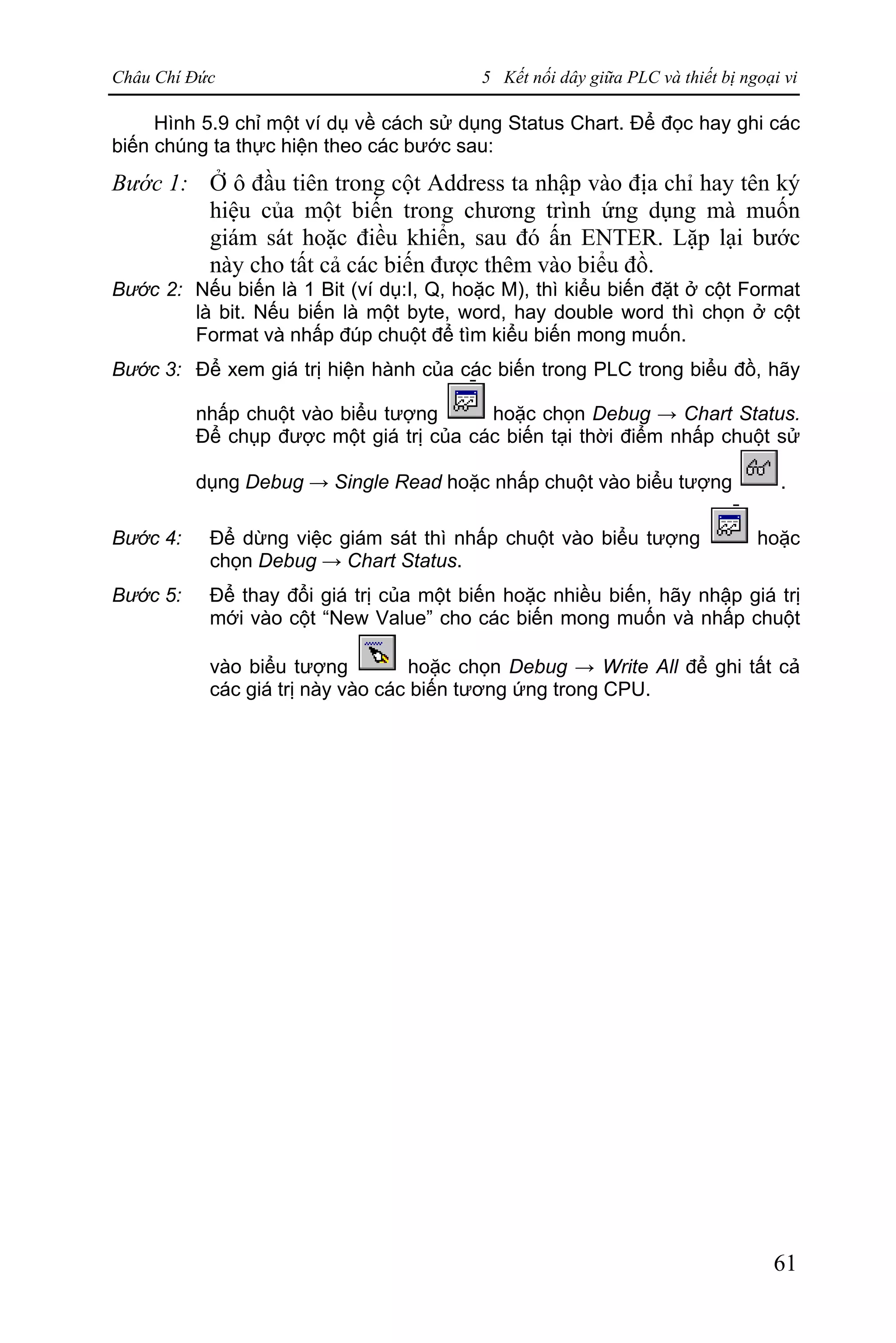 Châu Chí Đức 5 Kết nối dây giữa PLC và thiết bị ngoại vi
61
Hình 5.9 chỉ một ví dụ về cách sử dụng Status Chart. Để đọc hay ghi các
biến chúng ta thực hiện theo các bước sau:
Bước 1: Ở ô đầu tiên trong cột Address ta nhập vào địa chỉ hay tên ký
hiệu của một biến trong chương trình ứng dụng mà muốn
giám sát hoặc điều khiển, sau đó ấn ENTER. Lặp lại bước
này cho tất cả các biến được thêm vào biểu đồ.
Bước 2: Nếu biến là 1 Bit (ví dụ:I, Q, hoặc M), thì kiểu biến đặt ở cột Format
là bit. Nếu biến là một byte, word, hay double word thì chọn ở cột
Format và nhấp đúp chuột để tìm kiểu biến mong muốn.
Bước 3: Để xem giá trị hiện hành của các biến trong PLC trong biểu đồ, hãy
nhấp chuột vào biểu tượng hoặc chọn Debug → Chart Status.
Để chụp được một giá trị của các biến tại thời điểm nhấp chuột sử
dụng Debug → Single Read hoặc nhấp chuột vào biểu tượng .
Bước 4: Để dừng việc giám sát thì nhấp chuột vào biểu tượng hoặc
chọn Debug → Chart Status.
Bước 5: Để thay đổi giá trị của một biến hoặc nhiều biến, hãy nhập giá trị
mới vào cột “New Value” cho các biến mong muốn và nhấp chuột
vào biểu tượng hoặc chọn Debug → Write All để ghi tất cả
các giá trị này vào các biến tương ứng trong CPU.
 