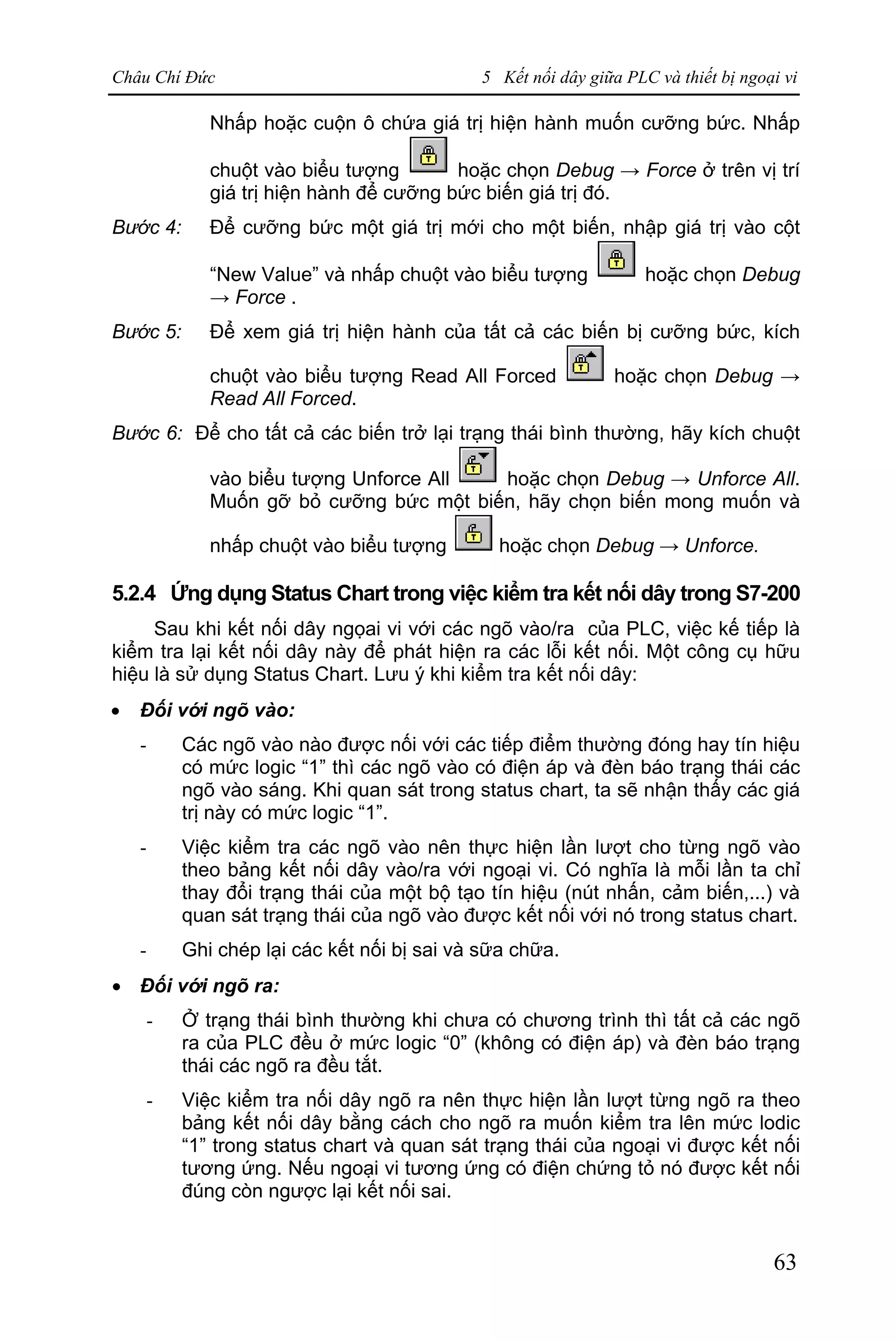 Châu Chí Đức 5 Kết nối dây giữa PLC và thiết bị ngoại vi
63
Nhấp hoặc cuộn ô chứa giá trị hiện hành muốn cưỡng bức. Nhấp
chuột vào biểu tượng hoặc chọn Debug → Force ở trên vị trí
giá trị hiện hành để cưỡng bức biến giá trị đó.
Bước 4: Để cưỡng bức một giá trị mới cho một biến, nhập giá trị vào cột
“New Value” và nhấp chuột vào biểu tượng hoặc chọn Debug
→ Force .
Bước 5: Để xem giá trị hiện hành của tất cả các biến bị cưỡng bức, kích
chuột vào biểu tượng Read All Forced hoặc chọn Debug →
Read All Forced.
Bước 6: Để cho tất cả các biến trở lại trạng thái bình thường, hãy kích chuột
vào biểu tượng Unforce All hoặc chọn Debug → Unforce All.
Muốn gỡ bỏ cưỡng bức một biến, hãy chọn biến mong muốn và
nhấp chuột vào biểu tượng hoặc chọn Debug → Unforce.
5.2.4 Ứng dụng Status Chart trong việc kiểm tra kết nối dây trong S7-200
Sau khi kết nối dây ngọai vi với các ngõ vào/ra của PLC, việc kế tiếp là
kiểm tra lại kết nối dây này để phát hiện ra các lỗi kết nối. Một công cụ hữu
hiệu là sử dụng Status Chart. Lưu ý khi kiểm tra kết nối dây:
· Đối với ngõ vào:
- Các ngõ vào nào được nối với các tiếp điểm thường đóng hay tín hiệu
có mức logic “1” thì các ngõ vào có điện áp và đèn báo trạng thái các
ngõ vào sáng. Khi quan sát trong status chart, ta sẽ nhận thấy các giá
trị này có mức logic “1”.
- Việc kiểm tra các ngõ vào nên thực hiện lần lượt cho từng ngõ vào
theo bảng kết nối dây vào/ra với ngoại vi. Có nghĩa là mỗi lần ta chỉ
thay đổi trạng thái của một bộ tạo tín hiệu (nút nhấn, cảm biến,...) và
quan sát trạng thái của ngõ vào được kết nối với nó trong status chart.
- Ghi chép lại các kết nối bị sai và sữa chữa.
· Đối với ngõ ra:
- Ở trạng thái bình thường khi chưa có chương trình thì tất cả các ngõ
ra của PLC đều ở mức logic “0” (không có điện áp) và đèn báo trạng
thái các ngõ ra đều tắt.
- Việc kiểm tra nối dây ngõ ra nên thực hiện lần lượt từng ngõ ra theo
bảng kết nối dây bằng cách cho ngõ ra muốn kiểm tra lên mức lodic
“1” trong status chart và quan sát trạng thái của ngoại vi được kết nối
tương ứng. Nếu ngoại vi tương ứng có điện chứng tỏ nó được kết nối
đúng còn ngược lại kết nối sai.
 