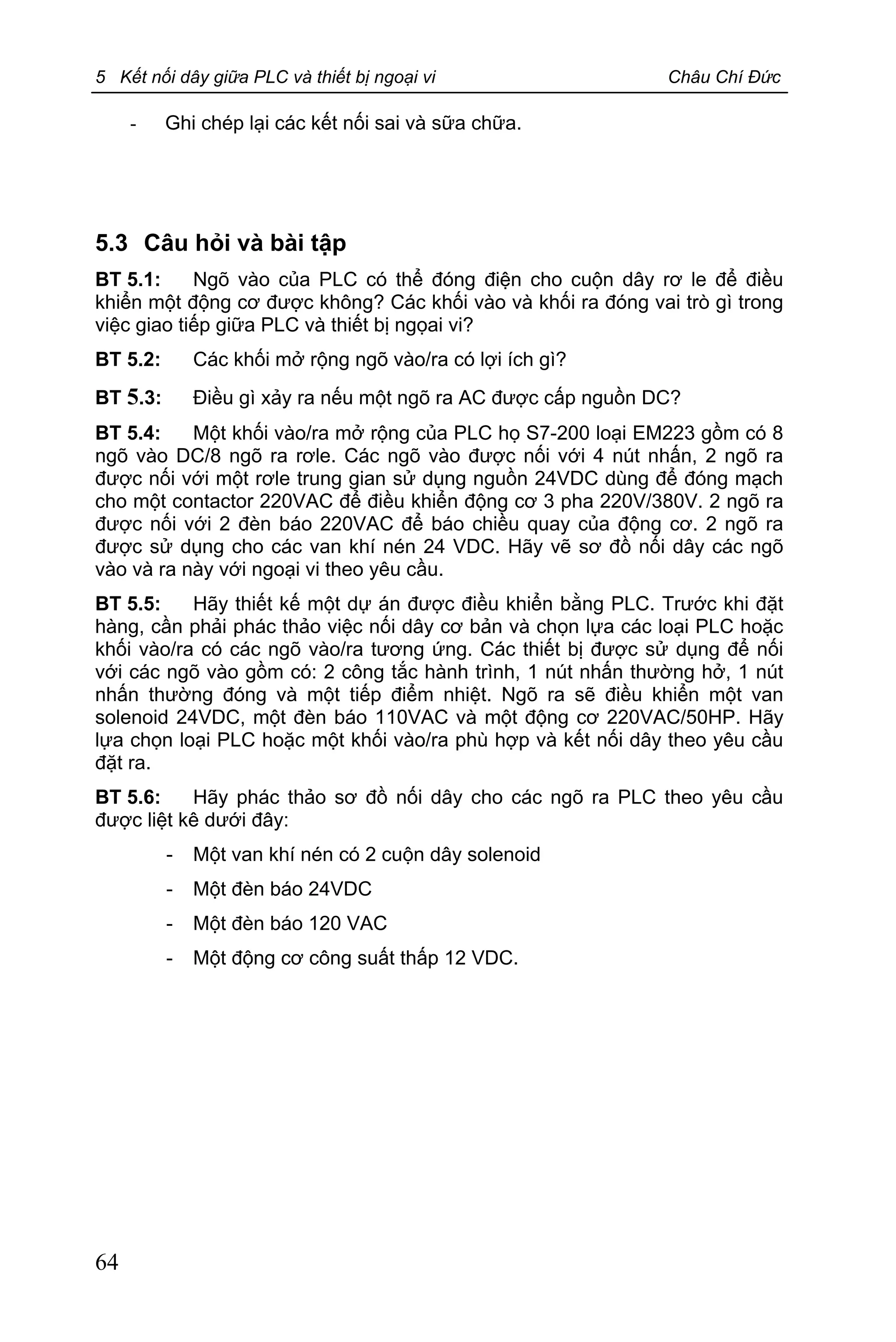 5 Kết nối dây giữa PLC và thiết bị ngoại vi Châu Chí Đức
64
- Ghi chép lại các kết nối sai và sữa chữa.
5.3 Câu hỏi và bài tập
BT 5.1: Ngõ vào của PLC có thể đóng điện cho cuộn dây rơ le để điều
khiển một động cơ được không? Các khối vào và khối ra đóng vai trò gì trong
việc giao tiếp giữa PLC và thiết bị ngọai vi?
BT 5.2: Các khối mở rộng ngõ vào/ra có lợi ích gì?
BT 5.3: Điều gì xảy ra nếu một ngõ ra AC được cấp nguồn DC?
BT 5.4: Một khối vào/ra mở rộng của PLC họ S7-200 loại EM223 gồm có 8
ngõ vào DC/8 ngõ ra rơle. Các ngõ vào được nối với 4 nút nhấn, 2 ngõ ra
được nối với một rơle trung gian sử dụng nguồn 24VDC dùng để đóng mạch
cho một contactor 220VAC để điều khiển động cơ 3 pha 220V/380V. 2 ngõ ra
được nối với 2 đèn báo 220VAC để báo chiều quay của động cơ. 2 ngõ ra
được sử dụng cho các van khí nén 24 VDC. Hãy vẽ sơ đồ nối dây các ngõ
vào và ra này với ngoại vi theo yêu cầu.
BT 5.5: Hãy thiết kế một dự án được điều khiển bằng PLC. Trước khi đặt
hàng, cần phải phác thảo việc nối dây cơ bản và chọn lựa các loại PLC hoặc
khối vào/ra có các ngõ vào/ra tương ứng. Các thiết bị được sử dụng để nối
với các ngõ vào gồm có: 2 công tắc hành trình, 1 nút nhấn thường hở, 1 nút
nhấn thường đóng và một tiếp điểm nhiệt. Ngõ ra sẽ điều khiển một van
solenoid 24VDC, một đèn báo 110VAC và một động cơ 220VAC/50HP. Hãy
lựa chọn loại PLC hoặc một khối vào/ra phù hợp và kết nối dây theo yêu cầu
đặt ra.
BT 5.6: Hãy phác thảo sơ đồ nối dây cho các ngõ ra PLC theo yêu cầu
được liệt kê dưới đây:
- Một van khí nén có 2 cuộn dây solenoid
- Một đèn báo 24VDC
- Một đèn báo 120 VAC
- Một động cơ công suất thấp 12 VDC.
 