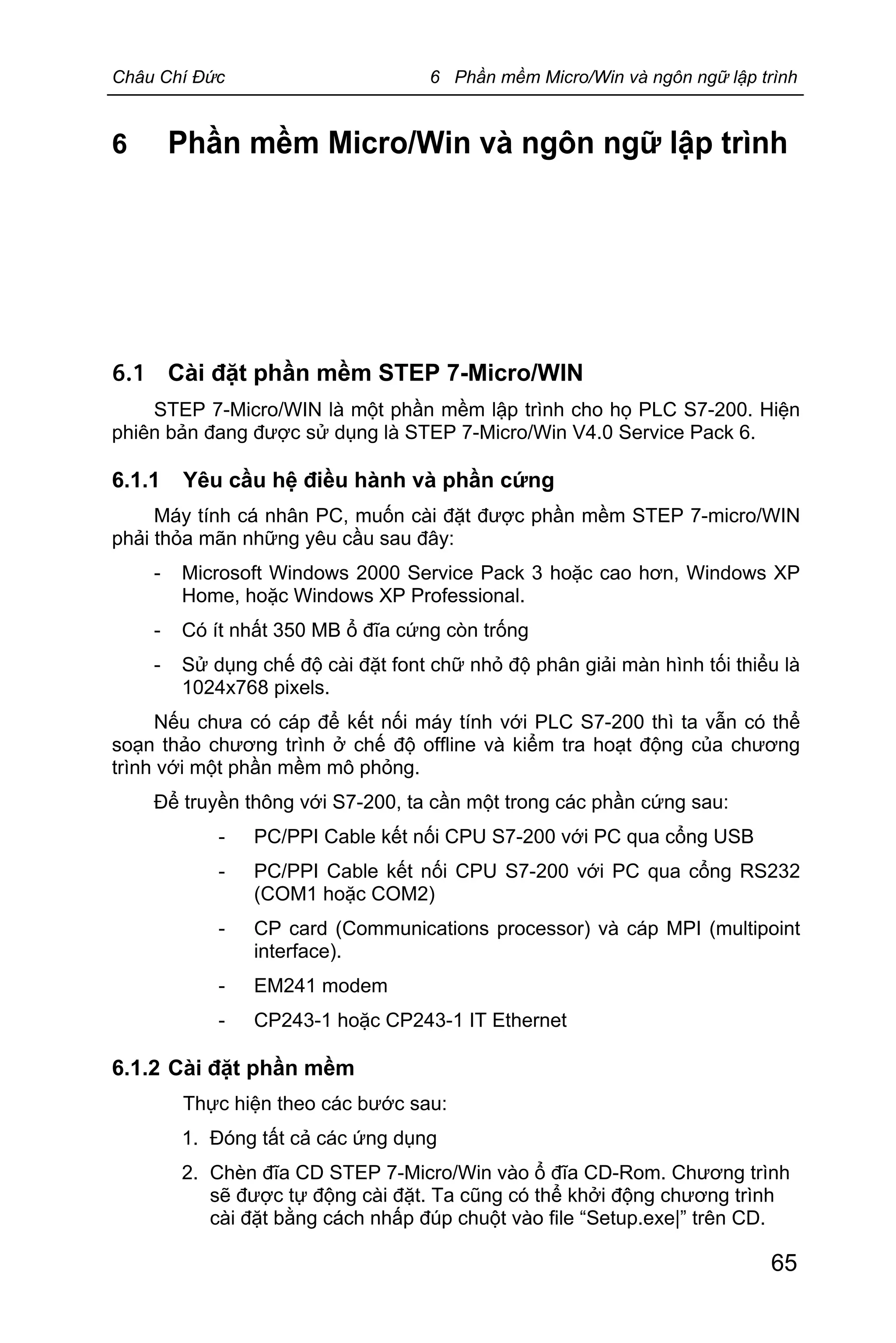 Châu Chí Đức 6 Phần mềm Micro/Win và ngôn ngữ lập trình
65
6 Phần mềm Micro/Win và ngôn ngữ lập trình
6.1 Cài đặt phần mềm STEP 7-Micro/WIN
STEP 7-Micro/WIN là một phần mềm lập trình cho họ PLC S7-200. Hiện
phiên bản đang được sử dụng là STEP 7-Micro/Win V4.0 Service Pack 6.
6.1.1 Yêu cầu hệ điều hành và phần cứng
Máy tính cá nhân PC, muốn cài đặt được phần mềm STEP 7-micro/WIN
phải thỏa mãn những yêu cầu sau đây:
- Microsoft Windows 2000 Service Pack 3 hoặc cao hơn, Windows XP
Home, hoặc Windows XP Professional.
- Có ít nhất 350 MB ổ đĩa cứng còn trống
- Sử dụng chế độ cài đặt font chữ nhỏ độ phân giải màn hình tối thiểu là
1024x768 pixels.
Nếu chưa có cáp để kết nối máy tính với PLC S7-200 thì ta vẫn có thể
soạn thảo chương trình ở chế độ offline và kiểm tra hoạt động của chương
trình với một phần mềm mô phỏng.
Để truyền thông với S7-200, ta cần một trong các phần cứng sau:
- PC/PPI Cable kết nối CPU S7-200 với PC qua cổng USB
- PC/PPI Cable kết nối CPU S7-200 với PC qua cổng RS232
(COM1 hoặc COM2)
- CP card (Communications processor) và cáp MPI (multipoint
interface).
- EM241 modem
- CP243-1 hoặc CP243-1 IT Ethernet
6.1.2 Cài đặt phần mềm
Thực hiện theo các bước sau:
1. Đóng tất cả các ứng dụng
2. Chèn đĩa CD STEP 7-Micro/Win vào ổ đĩa CD-Rom. Chương trình
sẽ được tự động cài đặt. Ta cũng có thể khởi động chương trình
cài đặt bằng cách nhấp đúp chuột vào file “Setup.exe|” trên CD.
 